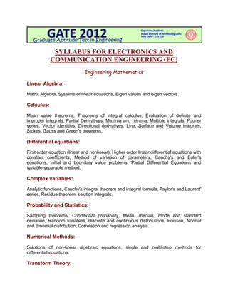  

             SYLLABUS FOR ELECTRONICS AND
            COMMUNICATION ENGINEERING (EC)
                              Engineering Mathematics

Linear Algebra:

Matrix Algebra, Systems of linear equations, Eigen values and eigen vectors.

Calculus:

Mean value theorems, Theorems of integral calculus, Evaluation of definite and
improper integrals, Partial Derivatives, Maxima and minima, Multiple integrals, Fourier
series. Vector identities, Directional derivatives, Line, Surface and Volume integrals,
Stokes, Gauss and Green's theorems.

Differential equations:

First order equation (linear and nonlinear), Higher order linear differential equations with
constant coefficients, Method of variation of parameters, Cauchy's and Euler's
equations, Initial and boundary value problems, Partial Differential Equations and
variable separable method.

Complex variables:

Analytic functions, Cauchy's integral theorem and integral formula, Taylor's and Laurent'
series, Residue theorem, solution integrals.

Probability and Statistics:

Sampling theorems, Conditional probability, Mean, median, mode and standard
deviation, Random variables, Discrete and continuous distributions, Poisson, Normal
and Binomial distribution, Correlation and regression analysis.

Numerical Methods:

Solutions of non-linear algebraic equations, single and multi-step methods for
differential equations.

Transform Theory:
 