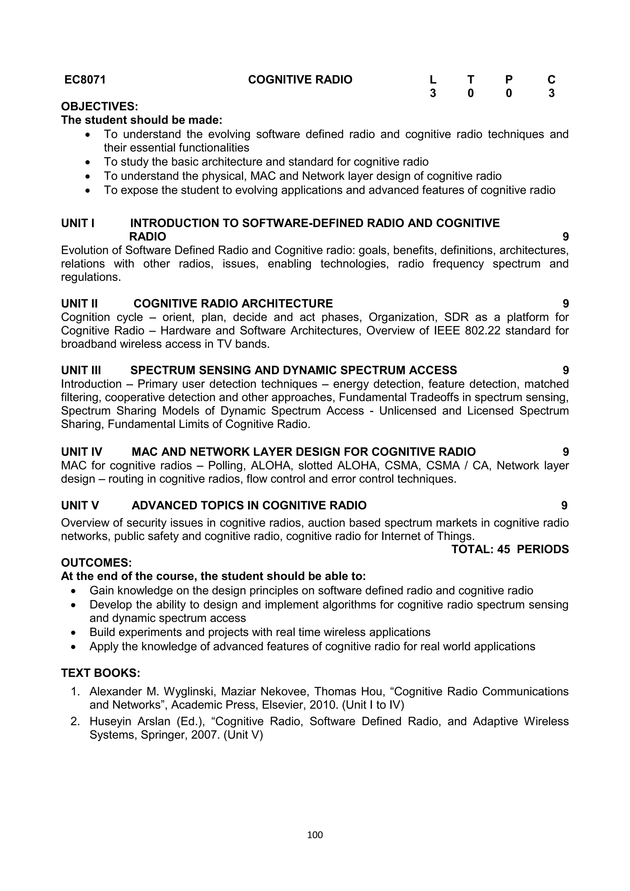 100
EC8071 COGNITIVE RADIO L T P C
3 0 0 3
OBJECTIVES:
The student should be made:
 To understand the evolving software defined radio and cognitive radio techniques and
their essential functionalities
 To study the basic architecture and standard for cognitive radio
 To understand the physical, MAC and Network layer design of cognitive radio
 To expose the student to evolving applications and advanced features of cognitive radio
UNIT I INTRODUCTION TO SOFTWARE-DEFINED RADIO AND COGNITIVE
RADIO 9
Evolution of Software Defined Radio and Cognitive radio: goals, benefits, definitions, architectures,
relations with other radios, issues, enabling technologies, radio frequency spectrum and
regulations.
UNIT II COGNITIVE RADIO ARCHITECTURE 9
Cognition cycle – orient, plan, decide and act phases, Organization, SDR as a platform for
Cognitive Radio – Hardware and Software Architectures, Overview of IEEE 802.22 standard for
broadband wireless access in TV bands.
UNIT III SPECTRUM SENSING AND DYNAMIC SPECTRUM ACCESS 9
Introduction – Primary user detection techniques – energy detection, feature detection, matched
filtering, cooperative detection and other approaches, Fundamental Tradeoffs in spectrum sensing,
Spectrum Sharing Models of Dynamic Spectrum Access - Unlicensed and Licensed Spectrum
Sharing, Fundamental Limits of Cognitive Radio.
UNIT IV MAC AND NETWORK LAYER DESIGN FOR COGNITIVE RADIO 9
MAC for cognitive radios – Polling, ALOHA, slotted ALOHA, CSMA, CSMA / CA, Network layer
design – routing in cognitive radios, flow control and error control techniques.
UNIT V ADVANCED TOPICS IN COGNITIVE RADIO 9
Overview of security issues in cognitive radios, auction based spectrum markets in cognitive radio
networks, public safety and cognitive radio, cognitive radio for Internet of Things.
TOTAL: 45 PERIODS
OUTCOMES:
At the end of the course, the student should be able to:
 Gain knowledge on the design principles on software defined radio and cognitive radio
 Develop the ability to design and implement algorithms for cognitive radio spectrum sensing
and dynamic spectrum access
 Build experiments and projects with real time wireless applications
 Apply the knowledge of advanced features of cognitive radio for real world applications
TEXT BOOKS:
1. Alexander M. Wyglinski, Maziar Nekovee, Thomas Hou, ―Cognitive Radio Communications
and Networks‖, Academic Press, Elsevier, 2010. (Unit I to IV)
2. Huseyin Arslan (Ed.), ―Cognitive Radio, Software Defined Radio, and Adaptive Wireless
Systems, Springer, 2007. (Unit V)
 