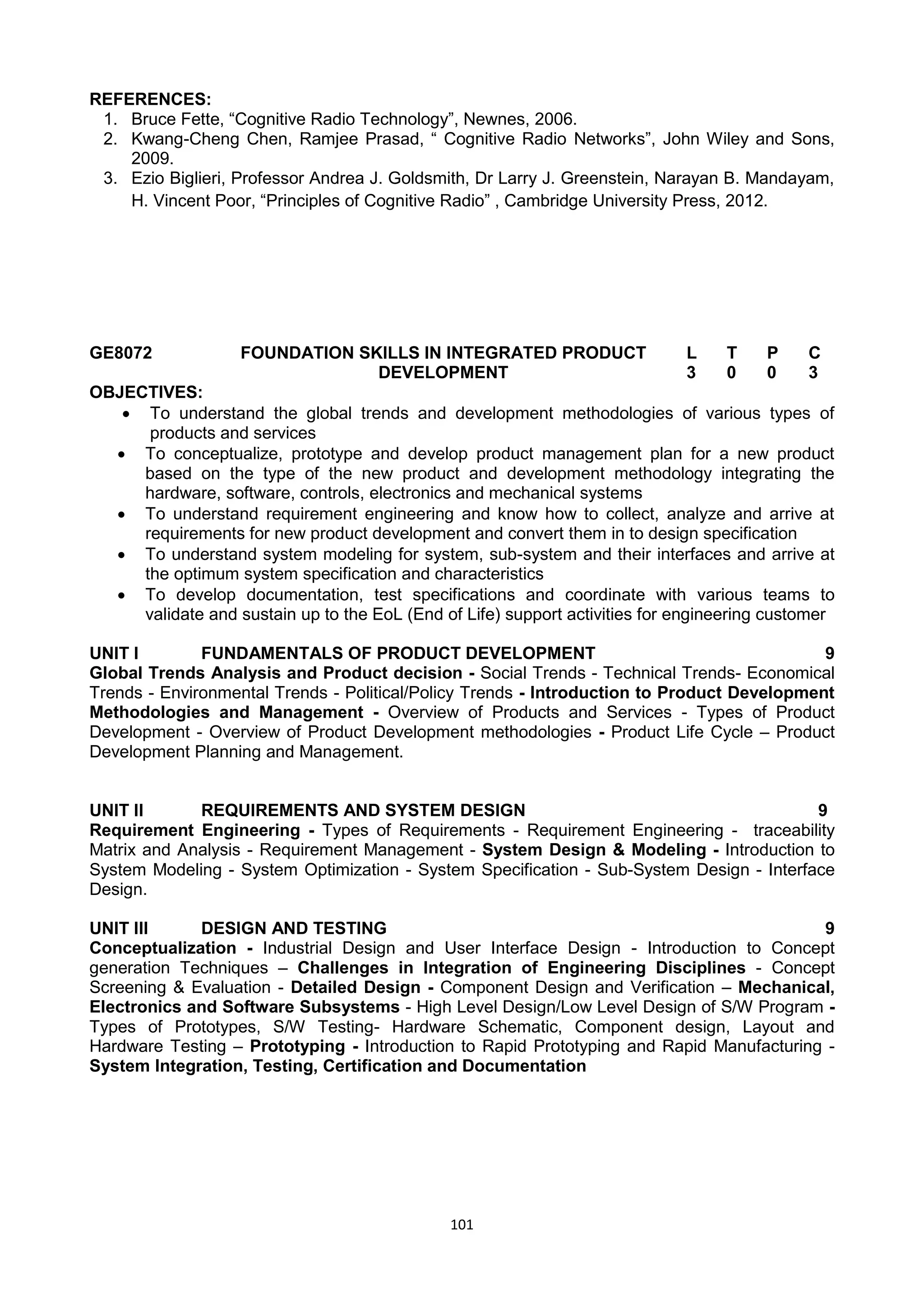 101
REFERENCES:
1. Bruce Fette, ―Cognitive Radio Technology‖, Newnes, 2006.
2. Kwang-Cheng Chen, Ramjee Prasad, ― Cognitive Radio Networks‖, John Wiley and Sons,
2009.
3. Ezio Biglieri, Professor Andrea J. Goldsmith, Dr Larry J. Greenstein, Narayan B. Mandayam,
H. Vincent Poor, ―Principles of Cognitive Radio‖ , Cambridge University Press, 2012.
GE8072 FOUNDATION SKILLS IN INTEGRATED PRODUCT
DEVELOPMENT
L T P C
3 0 0 3
OBJECTIVES:
 To understand the global trends and development methodologies of various types of
products and services
 To conceptualize, prototype and develop product management plan for a new product
based on the type of the new product and development methodology integrating the
hardware, software, controls, electronics and mechanical systems
 To understand requirement engineering and know how to collect, analyze and arrive at
requirements for new product development and convert them in to design specification
 To understand system modeling for system, sub-system and their interfaces and arrive at
the optimum system specification and characteristics
 To develop documentation, test specifications and coordinate with various teams to
validate and sustain up to the EoL (End of Life) support activities for engineering customer
UNIT I FUNDAMENTALS OF PRODUCT DEVELOPMENT 9
Global Trends Analysis and Product decision - Social Trends - Technical Trends- Economical
Trends - Environmental Trends - Political/Policy Trends - Introduction to Product Development
Methodologies and Management - Overview of Products and Services - Types of Product
Development - Overview of Product Development methodologies - Product Life Cycle – Product
Development Planning and Management.
UNIT II REQUIREMENTS AND SYSTEM DESIGN 9
Requirement Engineering - Types of Requirements - Requirement Engineering - traceability
Matrix and Analysis - Requirement Management - System Design & Modeling - Introduction to
System Modeling - System Optimization - System Specification - Sub-System Design - Interface
Design.
UNIT III DESIGN AND TESTING 9
Conceptualization - Industrial Design and User Interface Design - Introduction to Concept
generation Techniques – Challenges in Integration of Engineering Disciplines - Concept
Screening & Evaluation - Detailed Design - Component Design and Verification – Mechanical,
Electronics and Software Subsystems - High Level Design/Low Level Design of S/W Program -
Types of Prototypes, S/W Testing- Hardware Schematic, Component design, Layout and
Hardware Testing – Prototyping - Introduction to Rapid Prototyping and Rapid Manufacturing -
System Integration, Testing, Certification and Documentation
 