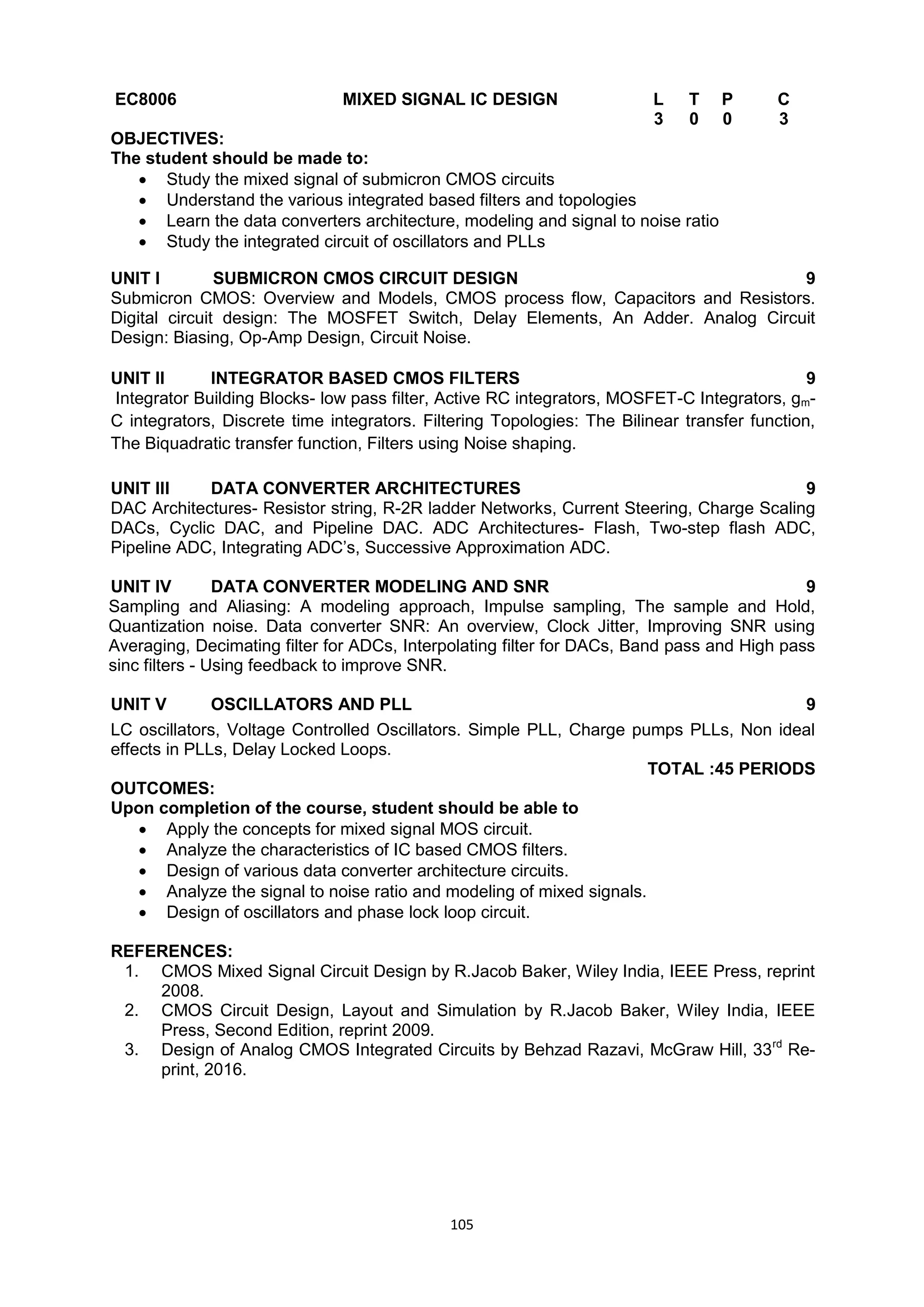105
EC8006 MIXED SIGNAL IC DESIGN L T P C
3 0 0 3
OBJECTIVES:
The student should be made to:
 Study the mixed signal of submicron CMOS circuits
 Understand the various integrated based filters and topologies
 Learn the data converters architecture, modeling and signal to noise ratio
 Study the integrated circuit of oscillators and PLLs
UNIT I SUBMICRON CMOS CIRCUIT DESIGN 9
Submicron CMOS: Overview and Models, CMOS process flow, Capacitors and Resistors.
Digital circuit design: The MOSFET Switch, Delay Elements, An Adder. Analog Circuit
Design: Biasing, Op-Amp Design, Circuit Noise.
UNIT II INTEGRATOR BASED CMOS FILTERS 9
Integrator Building Blocks- low pass filter, Active RC integrators, MOSFET-C Integrators, gm-
C integrators, Discrete time integrators. Filtering Topologies: The Bilinear transfer function,
The Biquadratic transfer function, Filters using Noise shaping.
UNIT III DATA CONVERTER ARCHITECTURES 9
DAC Architectures- Resistor string, R-2R ladder Networks, Current Steering, Charge Scaling
DACs, Cyclic DAC, and Pipeline DAC. ADC Architectures- Flash, Two-step flash ADC,
Pipeline ADC, Integrating ADC‘s, Successive Approximation ADC.
UNIT IV DATA CONVERTER MODELING AND SNR 9
Sampling and Aliasing: A modeling approach, Impulse sampling, The sample and Hold,
Quantization noise. Data converter SNR: An overview, Clock Jitter, Improving SNR using
Averaging, Decimating filter for ADCs, Interpolating filter for DACs, Band pass and High pass
sinc filters - Using feedback to improve SNR.
UNIT V OSCILLATORS AND PLL 9
LC oscillators, Voltage Controlled Oscillators. Simple PLL, Charge pumps PLLs, Non ideal
effects in PLLs, Delay Locked Loops.
TOTAL :45 PERIODS
OUTCOMES:
Upon completion of the course, student should be able to
 Apply the concepts for mixed signal MOS circuit.
 Analyze the characteristics of IC based CMOS filters.
 Design of various data converter architecture circuits.
 Analyze the signal to noise ratio and modeling of mixed signals.
 Design of oscillators and phase lock loop circuit.
REFERENCES:
1. CMOS Mixed Signal Circuit Design by R.Jacob Baker, Wiley India, IEEE Press, reprint
2008.
2. CMOS Circuit Design, Layout and Simulation by R.Jacob Baker, Wiley India, IEEE
Press, Second Edition, reprint 2009.
3. Design of Analog CMOS Integrated Circuits by Behzad Razavi, McGraw Hill, 33rd
Re-
print, 2016.
 