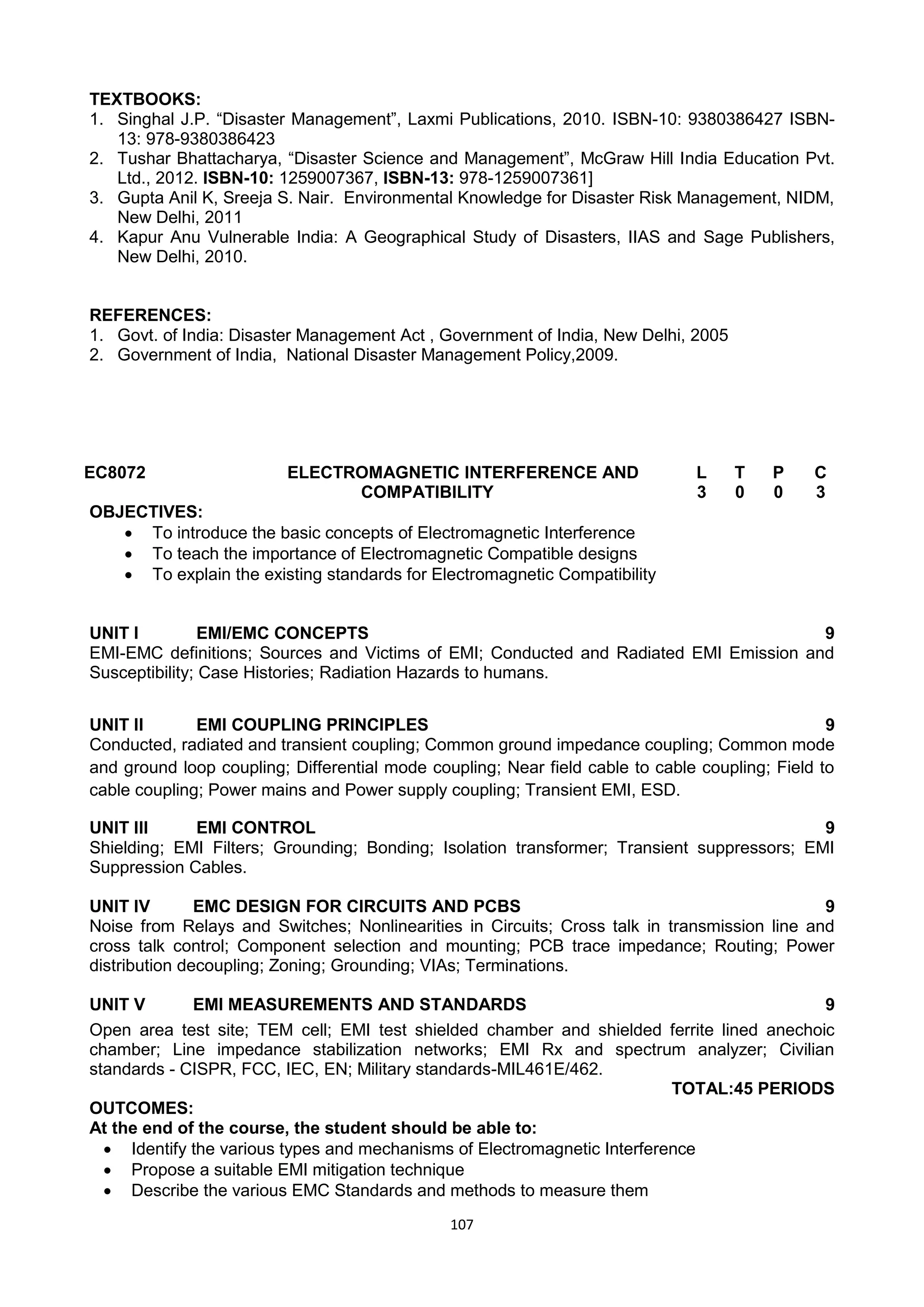 107
TEXTBOOKS:
1. Singhal J.P. ―Disaster Management‖, Laxmi Publications, 2010. ISBN-10: 9380386427 ISBN-
13: 978-9380386423
2. Tushar Bhattacharya, ―Disaster Science and Management‖, McGraw Hill India Education Pvt.
Ltd., 2012. ISBN-10: 1259007367, ISBN-13: 978-1259007361]
3. Gupta Anil K, Sreeja S. Nair. Environmental Knowledge for Disaster Risk Management, NIDM,
New Delhi, 2011
4. Kapur Anu Vulnerable India: A Geographical Study of Disasters, IIAS and Sage Publishers,
New Delhi, 2010.
REFERENCES:
1. Govt. of India: Disaster Management Act , Government of India, New Delhi, 2005
2. Government of India, National Disaster Management Policy,2009.
EC8072 ELECTROMAGNETIC INTERFERENCE AND
COMPATIBILITY
L T P C
3 0 0 3
OBJECTIVES:
 To introduce the basic concepts of Electromagnetic Interference
 To teach the importance of Electromagnetic Compatible designs
 To explain the existing standards for Electromagnetic Compatibility
UNIT I EMI/EMC CONCEPTS 9
EMI-EMC definitions; Sources and Victims of EMI; Conducted and Radiated EMI Emission and
Susceptibility; Case Histories; Radiation Hazards to humans.
UNIT II EMI COUPLING PRINCIPLES 9
Conducted, radiated and transient coupling; Common ground impedance coupling; Common mode
and ground loop coupling; Differential mode coupling; Near field cable to cable coupling; Field to
cable coupling; Power mains and Power supply coupling; Transient EMI, ESD.
UNIT III EMI CONTROL 9
Shielding; EMI Filters; Grounding; Bonding; Isolation transformer; Transient suppressors; EMI
Suppression Cables.
UNIT IV EMC DESIGN FOR CIRCUITS AND PCBS 9
Noise from Relays and Switches; Nonlinearities in Circuits; Cross talk in transmission line and
cross talk control; Component selection and mounting; PCB trace impedance; Routing; Power
distribution decoupling; Zoning; Grounding; VIAs; Terminations.
UNIT V EMI MEASUREMENTS AND STANDARDS 9
Open area test site; TEM cell; EMI test shielded chamber and shielded ferrite lined anechoic
chamber; Line impedance stabilization networks; EMI Rx and spectrum analyzer; Civilian
standards - CISPR, FCC, IEC, EN; Military standards-MIL461E/462.
TOTAL:45 PERIODS
OUTCOMES:
At the end of the course, the student should be able to:
 Identify the various types and mechanisms of Electromagnetic Interference
 Propose a suitable EMI mitigation technique
 Describe the various EMC Standards and methods to measure them
 