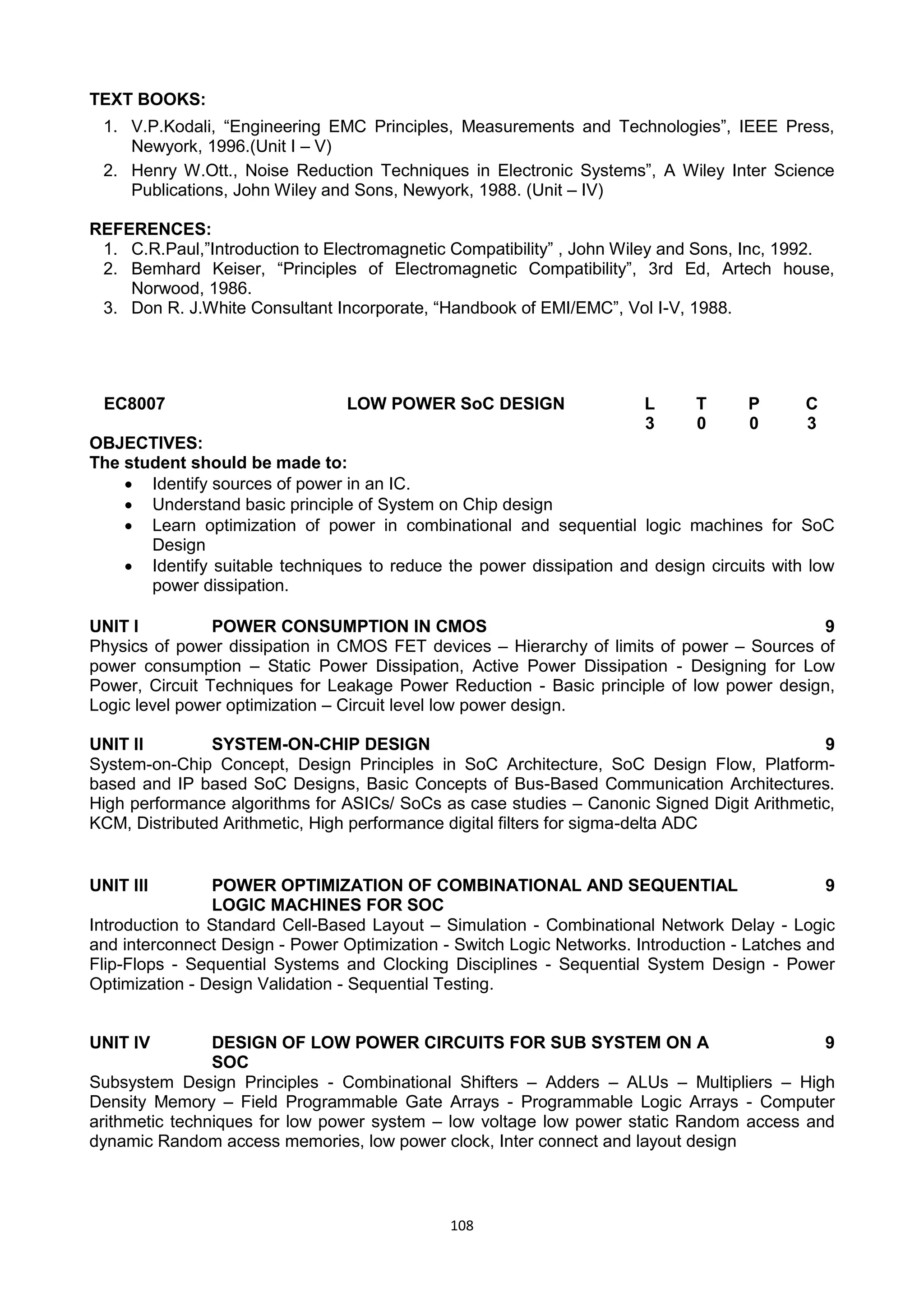 108
TEXT BOOKS:
1. V.P.Kodali, ―Engineering EMC Principles, Measurements and Technologies‖, IEEE Press,
Newyork, 1996.(Unit I – V)
2. Henry W.Ott., Noise Reduction Techniques in Electronic Systems‖, A Wiley Inter Science
Publications, John Wiley and Sons, Newyork, 1988. (Unit – IV)
REFERENCES:
1. C.R.Paul,‖Introduction to Electromagnetic Compatibility‖ , John Wiley and Sons, Inc, 1992.
2. Bemhard Keiser, ―Principles of Electromagnetic Compatibility‖, 3rd Ed, Artech house,
Norwood, 1986.
3. Don R. J.White Consultant Incorporate, ―Handbook of EMI/EMC‖, Vol I-V, 1988.
EC8007 LOW POWER SoC DESIGN L T P C
3 0 0 3
OBJECTIVES:
The student should be made to:
 Identify sources of power in an IC.
 Understand basic principle of System on Chip design
 Learn optimization of power in combinational and sequential logic machines for SoC
Design
 Identify suitable techniques to reduce the power dissipation and design circuits with low
power dissipation.
UNIT I POWER CONSUMPTION IN CMOS 9
Physics of power dissipation in CMOS FET devices – Hierarchy of limits of power – Sources of
power consumption – Static Power Dissipation, Active Power Dissipation - Designing for Low
Power, Circuit Techniques for Leakage Power Reduction - Basic principle of low power design,
Logic level power optimization – Circuit level low power design.
UNIT II SYSTEM-ON-CHIP DESIGN 9
System-on-Chip Concept, Design Principles in SoC Architecture, SoC Design Flow, Platform-
based and IP based SoC Designs, Basic Concepts of Bus-Based Communication Architectures.
High performance algorithms for ASICs/ SoCs as case studies – Canonic Signed Digit Arithmetic,
KCM, Distributed Arithmetic, High performance digital filters for sigma-delta ADC
UNIT III POWER OPTIMIZATION OF COMBINATIONAL AND SEQUENTIAL
LOGIC MACHINES FOR SOC
9
Introduction to Standard Cell-Based Layout – Simulation - Combinational Network Delay - Logic
and interconnect Design - Power Optimization - Switch Logic Networks. Introduction - Latches and
Flip-Flops - Sequential Systems and Clocking Disciplines - Sequential System Design - Power
Optimization - Design Validation - Sequential Testing.
UNIT IV DESIGN OF LOW POWER CIRCUITS FOR SUB SYSTEM ON A
SOC
9
Subsystem Design Principles - Combinational Shifters – Adders – ALUs – Multipliers – High
Density Memory – Field Programmable Gate Arrays - Programmable Logic Arrays - Computer
arithmetic techniques for low power system – low voltage low power static Random access and
dynamic Random access memories, low power clock, Inter connect and layout design
 