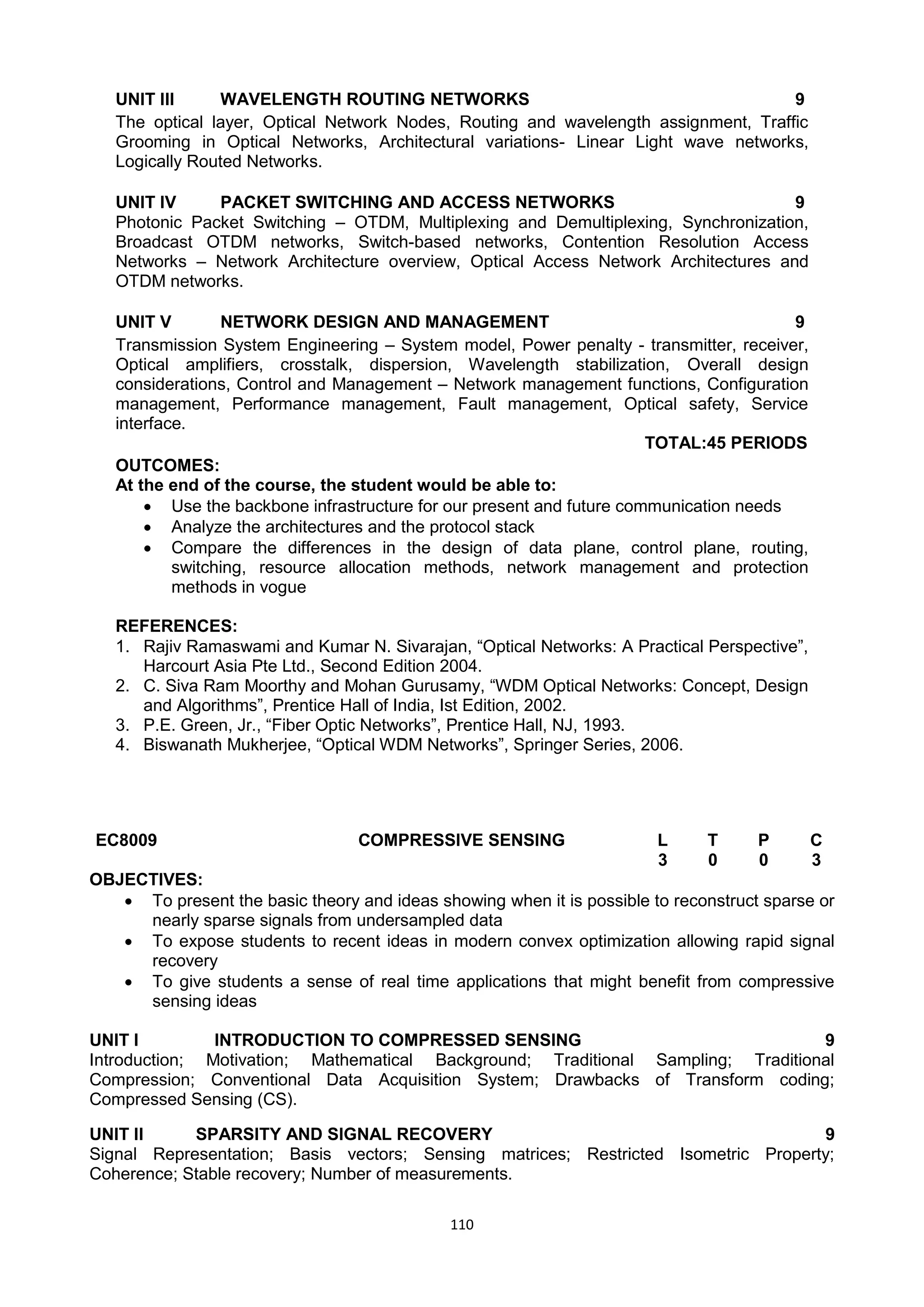 110
UNIT III WAVELENGTH ROUTING NETWORKS 9
The optical layer, Optical Network Nodes, Routing and wavelength assignment, Traffic
Grooming in Optical Networks, Architectural variations- Linear Light wave networks,
Logically Routed Networks.
UNIT IV PACKET SWITCHING AND ACCESS NETWORKS 9
Photonic Packet Switching – OTDM, Multiplexing and Demultiplexing, Synchronization,
Broadcast OTDM networks, Switch-based networks, Contention Resolution Access
Networks – Network Architecture overview, Optical Access Network Architectures and
OTDM networks.
UNIT V NETWORK DESIGN AND MANAGEMENT 9
Transmission System Engineering – System model, Power penalty - transmitter, receiver,
Optical amplifiers, crosstalk, dispersion, Wavelength stabilization, Overall design
considerations, Control and Management – Network management functions, Configuration
management, Performance management, Fault management, Optical safety, Service
interface.
TOTAL:45 PERIODS
OUTCOMES:
At the end of the course, the student would be able to:
 Use the backbone infrastructure for our present and future communication needs
 Analyze the architectures and the protocol stack
 Compare the differences in the design of data plane, control plane, routing,
switching, resource allocation methods, network management and protection
methods in vogue
REFERENCES:
1. Rajiv Ramaswami and Kumar N. Sivarajan, ―Optical Networks: A Practical Perspective‖,
Harcourt Asia Pte Ltd., Second Edition 2004.
2. C. Siva Ram Moorthy and Mohan Gurusamy, ―WDM Optical Networks: Concept, Design
and Algorithms‖, Prentice Hall of India, Ist Edition, 2002.
3. P.E. Green, Jr., ―Fiber Optic Networks‖, Prentice Hall, NJ, 1993.
4. Biswanath Mukherjee, ―Optical WDM Networks‖, Springer Series, 2006.
EC8009 COMPRESSIVE SENSING L T P C
3 0 0 3
OBJECTIVES:
 To present the basic theory and ideas showing when it is possible to reconstruct sparse or
nearly sparse signals from undersampled data
 To expose students to recent ideas in modern convex optimization allowing rapid signal
recovery
 To give students a sense of real time applications that might benefit from compressive
sensing ideas
UNIT I INTRODUCTION TO COMPRESSED SENSING 9
Introduction; Motivation; Mathematical Background; Traditional Sampling; Traditional
Compression; Conventional Data Acquisition System; Drawbacks of Transform coding;
Compressed Sensing (CS).
UNIT II SPARSITY AND SIGNAL RECOVERY 9
Signal Representation; Basis vectors; Sensing matrices; Restricted Isometric Property;
Coherence; Stable recovery; Number of measurements.
 