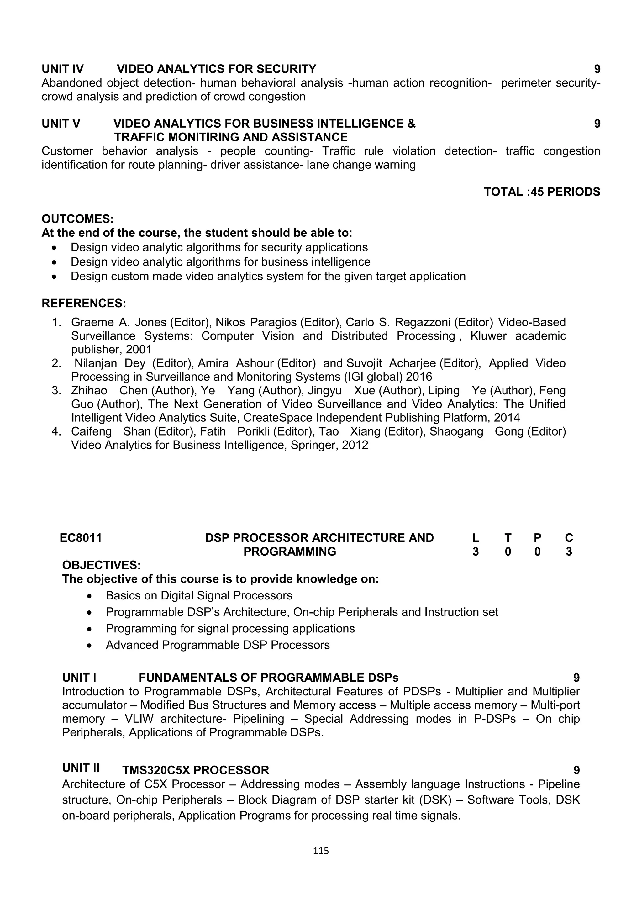 115
UNIT IV VIDEO ANALYTICS FOR SECURITY 9
Abandoned object detection- human behavioral analysis -human action recognition- perimeter security-
crowd analysis and prediction of crowd congestion
UNIT V VIDEO ANALYTICS FOR BUSINESS INTELLIGENCE &
TRAFFIC MONITIRING AND ASSISTANCE
9
Customer behavior analysis - people counting- Traffic rule violation detection- traffic congestion
identification for route planning- driver assistance- lane change warning
TOTAL :45 PERIODS
OUTCOMES:
At the end of the course, the student should be able to:
 Design video analytic algorithms for security applications
 Design video analytic algorithms for business intelligence
 Design custom made video analytics system for the given target application
REFERENCES:
1. Graeme A. Jones (Editor), Nikos Paragios (Editor), Carlo S. Regazzoni (Editor) Video-Based
Surveillance Systems: Computer Vision and Distributed Processing , Kluwer academic
publisher, 2001
2. Nilanjan Dey (Editor), Amira Ashour (Editor) and Suvojit Acharjee (Editor), Applied Video
Processing in Surveillance and Monitoring Systems (IGI global) 2016
3. Zhihao Chen (Author), Ye Yang (Author), Jingyu Xue (Author), Liping Ye (Author), Feng
Guo (Author), The Next Generation of Video Surveillance and Video Analytics: The Unified
Intelligent Video Analytics Suite, CreateSpace Independent Publishing Platform, 2014
4. Caifeng Shan (Editor), Fatih Porikli (Editor), Tao Xiang (Editor), Shaogang Gong (Editor)
Video Analytics for Business Intelligence, Springer, 2012
EC8011 DSP PROCESSOR ARCHITECTURE AND
PROGRAMMING
L T P C
3 0 0 3
OBJECTIVES:
The objective of this course is to provide knowledge on:
 Basics on Digital Signal Processors
 Programmable DSP‘s Architecture, On-chip Peripherals and Instruction set
 Programming for signal processing applications
 Advanced Programmable DSP Processors
UNIT I FUNDAMENTALS OF PROGRAMMABLE DSPs 9
Introduction to Programmable DSPs, Architectural Features of PDSPs - Multiplier and Multiplier
accumulator – Modified Bus Structures and Memory access – Multiple access memory – Multi-port
memory – VLIW architecture- Pipelining – Special Addressing modes in P-DSPs – On chip
Peripherals, Applications of Programmable DSPs.
UNIT II TMS320C5X PROCESSOR 9
Architecture of C5X Processor – Addressing modes – Assembly language Instructions - Pipeline
structure, On-chip Peripherals – Block Diagram of DSP starter kit (DSK) – Software Tools, DSK
on-board peripherals, Application Programs for processing real time signals.
 