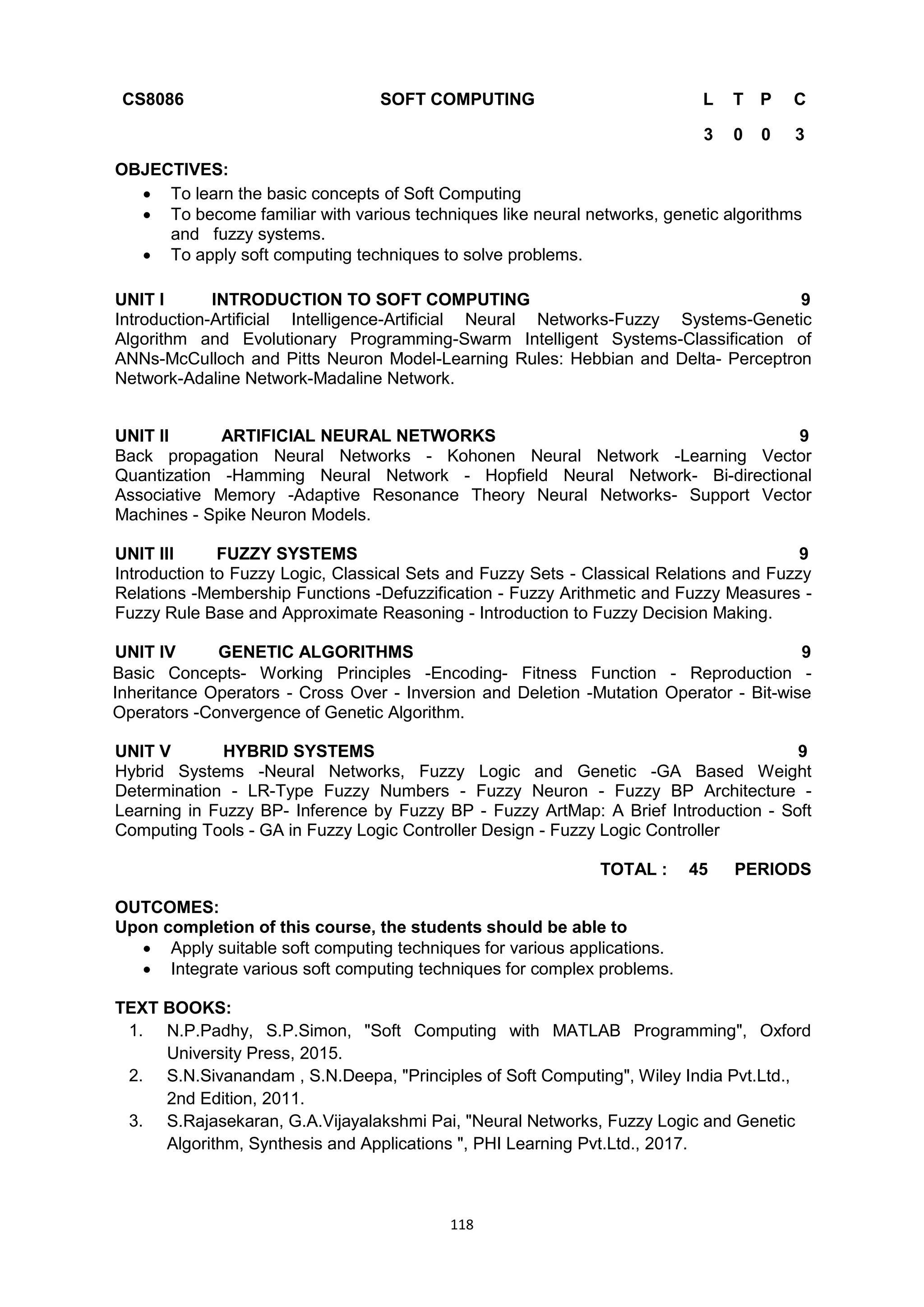 118
CS8086 SOFT COMPUTING L T P C
3 0 0 3
OBJECTIVES:
 To learn the basic concepts of Soft Computing
 To become familiar with various techniques like neural networks, genetic algorithms
and fuzzy systems.
 To apply soft computing techniques to solve problems.
UNIT I INTRODUCTION TO SOFT COMPUTING 9
Introduction-Artificial Intelligence-Artificial Neural Networks-Fuzzy Systems-Genetic
Algorithm and Evolutionary Programming-Swarm Intelligent Systems-Classification of
ANNs-McCulloch and Pitts Neuron Model-Learning Rules: Hebbian and Delta- Perceptron
Network-Adaline Network-Madaline Network.
UNIT II ARTIFICIAL NEURAL NETWORKS 9
Back propagation Neural Networks - Kohonen Neural Network -Learning Vector
Quantization -Hamming Neural Network - Hopfield Neural Network- Bi-directional
Associative Memory -Adaptive Resonance Theory Neural Networks- Support Vector
Machines - Spike Neuron Models.
UNIT III FUZZY SYSTEMS 9
Introduction to Fuzzy Logic, Classical Sets and Fuzzy Sets - Classical Relations and Fuzzy
Relations -Membership Functions -Defuzzification - Fuzzy Arithmetic and Fuzzy Measures -
Fuzzy Rule Base and Approximate Reasoning - Introduction to Fuzzy Decision Making.
UNIT IV GENETIC ALGORITHMS 9
Basic Concepts- Working Principles -Encoding- Fitness Function - Reproduction -
Inheritance Operators - Cross Over - Inversion and Deletion -Mutation Operator - Bit-wise
Operators -Convergence of Genetic Algorithm.
UNIT V HYBRID SYSTEMS 9
Hybrid Systems -Neural Networks, Fuzzy Logic and Genetic -GA Based Weight
Determination - LR-Type Fuzzy Numbers - Fuzzy Neuron - Fuzzy BP Architecture -
Learning in Fuzzy BP- Inference by Fuzzy BP - Fuzzy ArtMap: A Brief Introduction - Soft
Computing Tools - GA in Fuzzy Logic Controller Design - Fuzzy Logic Controller
TOTAL : 45 PERIODS
OUTCOMES:
Upon completion of this course, the students should be able to
 Apply suitable soft computing techniques for various applications.
 Integrate various soft computing techniques for complex problems.
TEXT BOOKS:
1. N.P.Padhy, S.P.Simon, "Soft Computing with MATLAB Programming", Oxford
University Press, 2015.
2. S.N.Sivanandam , S.N.Deepa, "Principles of Soft Computing", Wiley India Pvt.Ltd.,
2nd Edition, 2011.
3. S.Rajasekaran, G.A.Vijayalakshmi Pai, "Neural Networks, Fuzzy Logic and Genetic
Algorithm, Synthesis and Applications ", PHI Learning Pvt.Ltd., 2017.
 