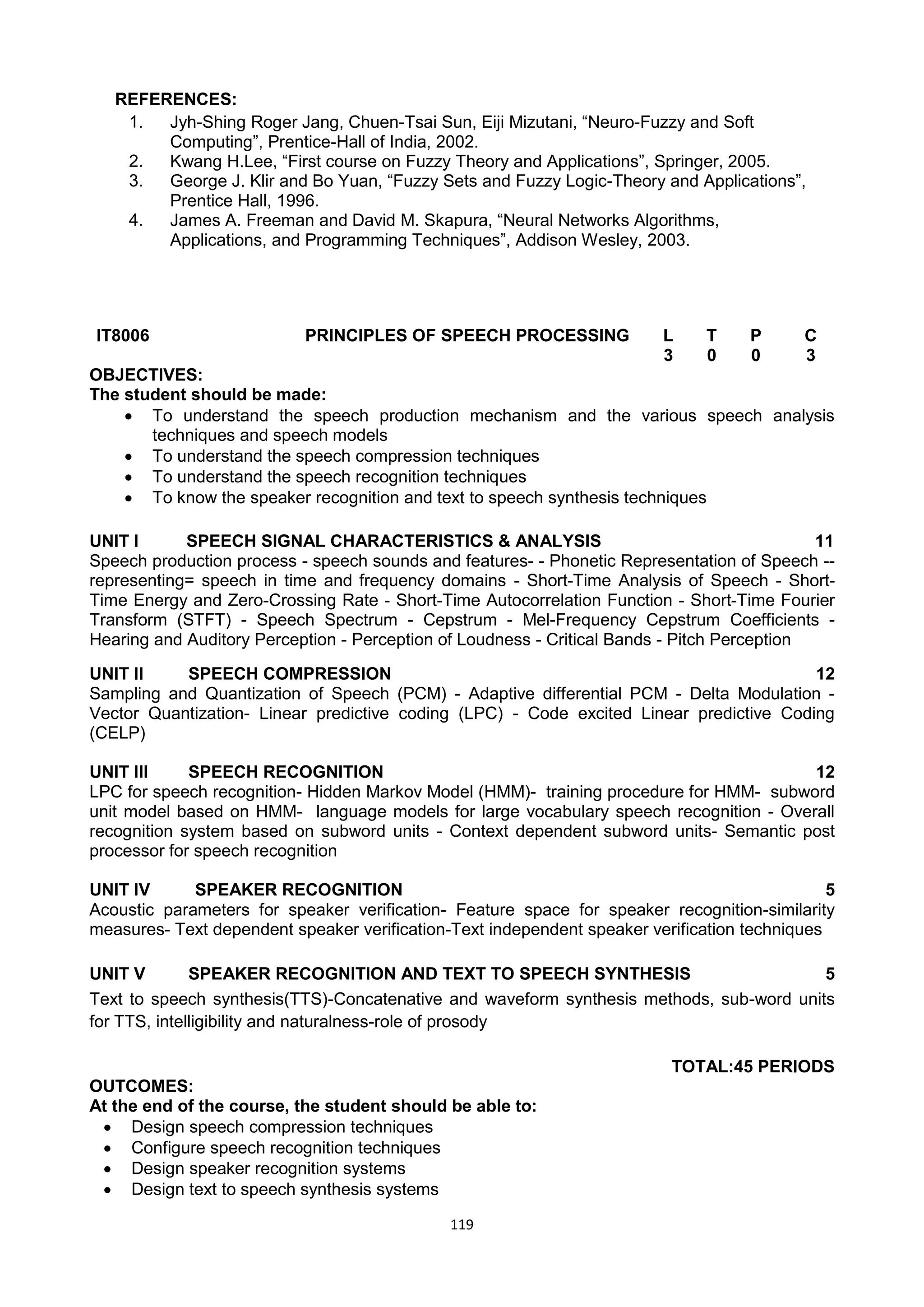 119
REFERENCES:
1. Jyh-Shing Roger Jang, Chuen-Tsai Sun, Eiji Mizutani, ―Neuro-Fuzzy and Soft
Computing‖, Prentice-Hall of India, 2002.
2. Kwang H.Lee, ―First course on Fuzzy Theory and Applications‖, Springer, 2005.
3. George J. Klir and Bo Yuan, ―Fuzzy Sets and Fuzzy Logic-Theory and Applications‖,
Prentice Hall, 1996.
4. James A. Freeman and David M. Skapura, ―Neural Networks Algorithms,
Applications, and Programming Techniques‖, Addison Wesley, 2003.
IT8006 PRINCIPLES OF SPEECH PROCESSING L T P C
3 0 0 3
OBJECTIVES:
The student should be made:
 To understand the speech production mechanism and the various speech analysis
techniques and speech models
 To understand the speech compression techniques
 To understand the speech recognition techniques
 To know the speaker recognition and text to speech synthesis techniques
UNIT I SPEECH SIGNAL CHARACTERISTICS & ANALYSIS 11
Speech production process - speech sounds and features- - Phonetic Representation of Speech --
representing= speech in time and frequency domains - Short-Time Analysis of Speech - Short-
Time Energy and Zero-Crossing Rate - Short-Time Autocorrelation Function - Short-Time Fourier
Transform (STFT) - Speech Spectrum - Cepstrum - Mel-Frequency Cepstrum Coefficients -
Hearing and Auditory Perception - Perception of Loudness - Critical Bands - Pitch Perception
UNIT II SPEECH COMPRESSION 12
Sampling and Quantization of Speech (PCM) - Adaptive differential PCM - Delta Modulation -
Vector Quantization- Linear predictive coding (LPC) - Code excited Linear predictive Coding
(CELP)
UNIT III SPEECH RECOGNITION 12
LPC for speech recognition- Hidden Markov Model (HMM)- training procedure for HMM- subword
unit model based on HMM- language models for large vocabulary speech recognition - Overall
recognition system based on subword units - Context dependent subword units- Semantic post
processor for speech recognition
UNIT IV SPEAKER RECOGNITION 5
Acoustic parameters for speaker verification- Feature space for speaker recognition-similarity
measures- Text dependent speaker verification-Text independent speaker verification techniques
UNIT V SPEAKER RECOGNITION AND TEXT TO SPEECH SYNTHESIS 5
Text to speech synthesis(TTS)-Concatenative and waveform synthesis methods, sub-word units
for TTS, intelligibility and naturalness-role of prosody
TOTAL:45 PERIODS
OUTCOMES:
At the end of the course, the student should be able to:
 Design speech compression techniques
 Configure speech recognition techniques
 Design speaker recognition systems
 Design text to speech synthesis systems
 