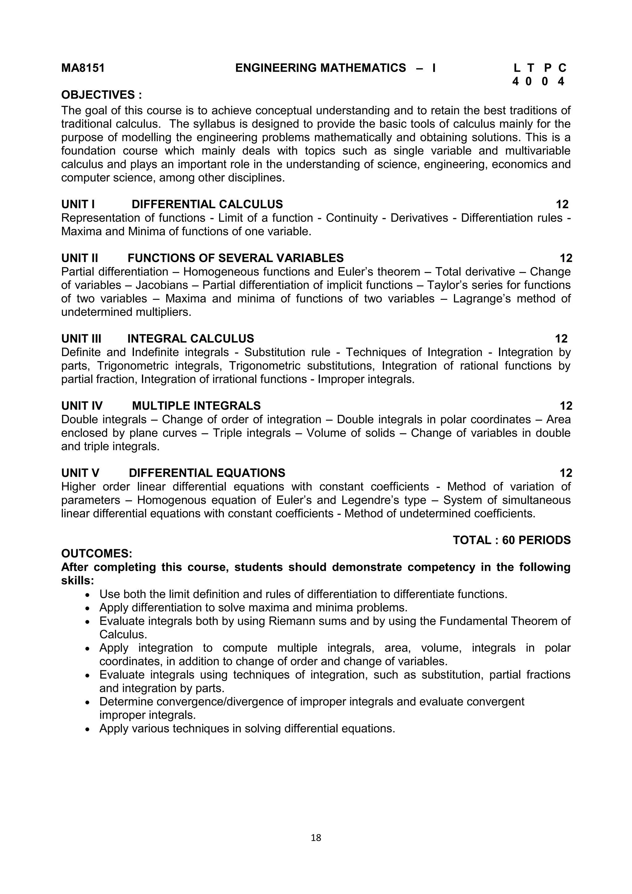 18
MA8151 ENGINEERING MATHEMATICS – I L T P C
4 0 0 4
OBJECTIVES :
The goal of this course is to achieve conceptual understanding and to retain the best traditions of
traditional calculus. The syllabus is designed to provide the basic tools of calculus mainly for the
purpose of modelling the engineering problems mathematically and obtaining solutions. This is a
foundation course which mainly deals with topics such as single variable and multivariable
calculus and plays an important role in the understanding of science, engineering, economics and
computer science, among other disciplines.
UNIT I DIFFERENTIAL CALCULUS 12
Representation of functions - Limit of a function - Continuity - Derivatives - Differentiation rules -
Maxima and Minima of functions of one variable.
UNIT II FUNCTIONS OF SEVERAL VARIABLES 12
Partial differentiation – Homogeneous functions and Euler‘s theorem – Total derivative – Change
of variables – Jacobians – Partial differentiation of implicit functions – Taylor‘s series for functions
of two variables – Maxima and minima of functions of two variables – Lagrange‘s method of
undetermined multipliers.
UNIT III INTEGRAL CALCULUS 12
Definite and Indefinite integrals - Substitution rule - Techniques of Integration - Integration by
parts, Trigonometric integrals, Trigonometric substitutions, Integration of rational functions by
partial fraction, Integration of irrational functions - Improper integrals.
UNIT IV MULTIPLE INTEGRALS 12
Double integrals – Change of order of integration – Double integrals in polar coordinates – Area
enclosed by plane curves – Triple integrals – Volume of solids – Change of variables in double
and triple integrals.
UNIT V DIFFERENTIAL EQUATIONS 12
Higher order linear differential equations with constant coefficients - Method of variation of
parameters – Homogenous equation of Euler‘s and Legendre‘s type – System of simultaneous
linear differential equations with constant coefficients - Method of undetermined coefficients.
TOTAL : 60 PERIODS
OUTCOMES:
After completing this course, students should demonstrate competency in the following
skills:
 Use both the limit definition and rules of differentiation to differentiate functions.
 Apply differentiation to solve maxima and minima problems.
 Evaluate integrals both by using Riemann sums and by using the Fundamental Theorem of
Calculus.
 Apply integration to compute multiple integrals, area, volume, integrals in polar
coordinates, in addition to change of order and change of variables.
 Evaluate integrals using techniques of integration, such as substitution, partial fractions
and integration by parts.
 Determine convergence/divergence of improper integrals and evaluate convergent
improper integrals.
 Apply various techniques in solving differential equations.
 