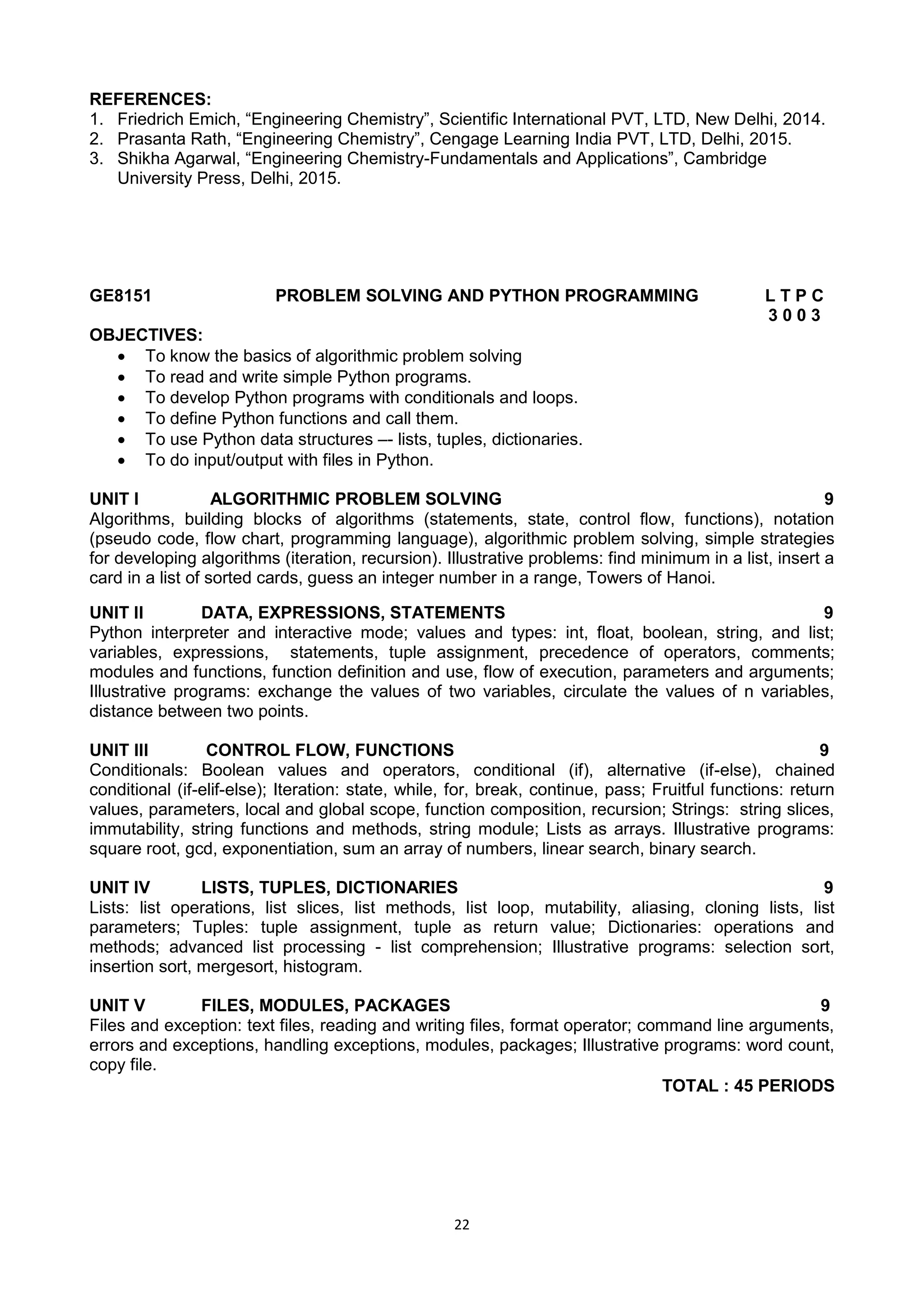22
REFERENCES:
1. Friedrich Emich, ―Engineering Chemistry‖, Scientific International PVT, LTD, New Delhi, 2014.
2. Prasanta Rath, ―Engineering Chemistry‖, Cengage Learning India PVT, LTD, Delhi, 2015.
3. Shikha Agarwal, ―Engineering Chemistry-Fundamentals and Applications‖, Cambridge
University Press, Delhi, 2015.
GE8151 PROBLEM SOLVING AND PYTHON PROGRAMMING L T P C
3 0 0 3
OBJECTIVES:
 To know the basics of algorithmic problem solving
 To read and write simple Python programs.
 To develop Python programs with conditionals and loops.
 To define Python functions and call them.
 To use Python data structures –- lists, tuples, dictionaries.
 To do input/output with files in Python.
UNIT I ALGORITHMIC PROBLEM SOLVING 9
Algorithms, building blocks of algorithms (statements, state, control flow, functions), notation
(pseudo code, flow chart, programming language), algorithmic problem solving, simple strategies
for developing algorithms (iteration, recursion). Illustrative problems: find minimum in a list, insert a
card in a list of sorted cards, guess an integer number in a range, Towers of Hanoi.
UNIT II DATA, EXPRESSIONS, STATEMENTS 9
Python interpreter and interactive mode; values and types: int, float, boolean, string, and list;
variables, expressions, statements, tuple assignment, precedence of operators, comments;
modules and functions, function definition and use, flow of execution, parameters and arguments;
Illustrative programs: exchange the values of two variables, circulate the values of n variables,
distance between two points.
UNIT III CONTROL FLOW, FUNCTIONS 9
Conditionals: Boolean values and operators, conditional (if), alternative (if-else), chained
conditional (if-elif-else); Iteration: state, while, for, break, continue, pass; Fruitful functions: return
values, parameters, local and global scope, function composition, recursion; Strings: string slices,
immutability, string functions and methods, string module; Lists as arrays. Illustrative programs:
square root, gcd, exponentiation, sum an array of numbers, linear search, binary search.
UNIT IV LISTS, TUPLES, DICTIONARIES 9
Lists: list operations, list slices, list methods, list loop, mutability, aliasing, cloning lists, list
parameters; Tuples: tuple assignment, tuple as return value; Dictionaries: operations and
methods; advanced list processing - list comprehension; Illustrative programs: selection sort,
insertion sort, mergesort, histogram.
UNIT V FILES, MODULES, PACKAGES 9
Files and exception: text files, reading and writing files, format operator; command line arguments,
errors and exceptions, handling exceptions, modules, packages; Illustrative programs: word count,
copy file.
TOTAL : 45 PERIODS
 