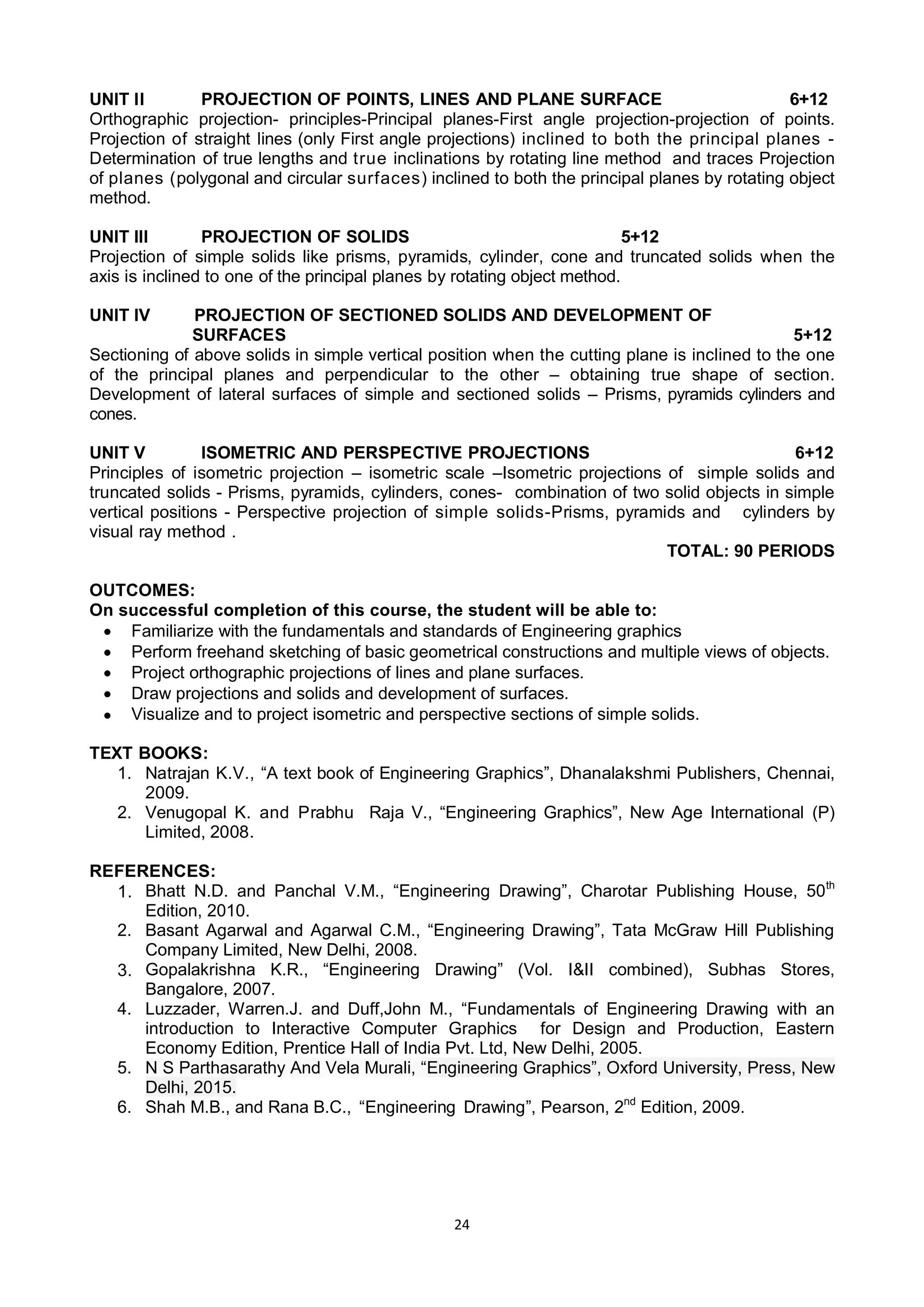24
UNIT II PROJECTION OF POINTS, LINES AND PLANE SURFACE 6+12
Orthographic projection- principles-Principal planes-First angle projection-projection of points.
Projection of straight lines (only First angle projections) inclined to both the principal planes -
Determination of true lengths and true inclinations by rotating line method and traces Projection
of planes (polygonal and circular surfaces) inclined to both the principal planes by rotating object
method.
UNIT III PROJECTION OF SOLIDS 5+12
Projection of simple solids like prisms, pyramids, cylinder, cone and truncated solids when the
axis is inclined to one of the principal planes by rotating object method.
UNIT IV PROJECTION OF SECTIONED SOLIDS AND DEVELOPMENT OF
SURFACES 5+12
Sectioning of above solids in simple vertical position when the cutting plane is inclined to the one
of the principal planes and perpendicular to the other – obtaining true shape of section.
Development of lateral surfaces of simple and sectioned solids – Prisms, pyramids cylinders and
cones.
UNIT V ISOMETRIC AND PERSPECTIVE PROJECTIONS 6+12
Principles of isometric projection – isometric scale –Isometric projections of simple solids and
truncated solids - Prisms, pyramids, cylinders, cones- combination of two solid objects in simple
vertical positions - Perspective projection of simple solids-Prisms, pyramids and cylinders by
visual ray method .
TOTAL: 90 PERIODS
OUTCOMES:
On successful completion of this course, the student will be able to:
 Familiarize with the fundamentals and standards of Engineering graphics
 Perform freehand sketching of basic geometrical constructions and multiple views of objects.
 Project orthographic projections of lines and plane surfaces.
 Draw projections and solids and development of surfaces.
 Visualize and to project isometric and perspective sections of simple solids.
TEXT BOOKS:
1. Natrajan K.V., ―A text book of Engineering Graphics‖, Dhanalakshmi Publishers, Chennai,
2009.
2. Venugopal K. and Prabhu Raja V., ―Engineering Graphics‖, New Age International (P)
Limited, 2008.
REFERENCES:
1. Bhatt N.D. and Panchal V.M., ―Engineering Drawing‖, Charotar Publishing House, 50th
Edition, 2010.
2. Basant Agarwal and Agarwal C.M., ―Engineering Drawing‖, Tata McGraw Hill Publishing
Company Limited, New Delhi, 2008.
3. Gopalakrishna K.R., ―Engineering Drawing‖ (Vol. I&II combined), Subhas Stores,
Bangalore, 2007.
4. Luzzader, Warren.J. and Duff,John M., ―Fundamentals of Engineering Drawing with an
introduction to Interactive Computer Graphics for Design and Production, Eastern
Economy Edition, Prentice Hall of India Pvt. Ltd, New Delhi, 2005.
5. N S Parthasarathy And Vela Murali, ―Engineering Graphics‖, Oxford University, Press, New
Delhi, 2015.
6. Shah M.B., and Rana B.C., ―Engineering Drawing‖, Pearson, 2nd
Edition, 2009.
 
