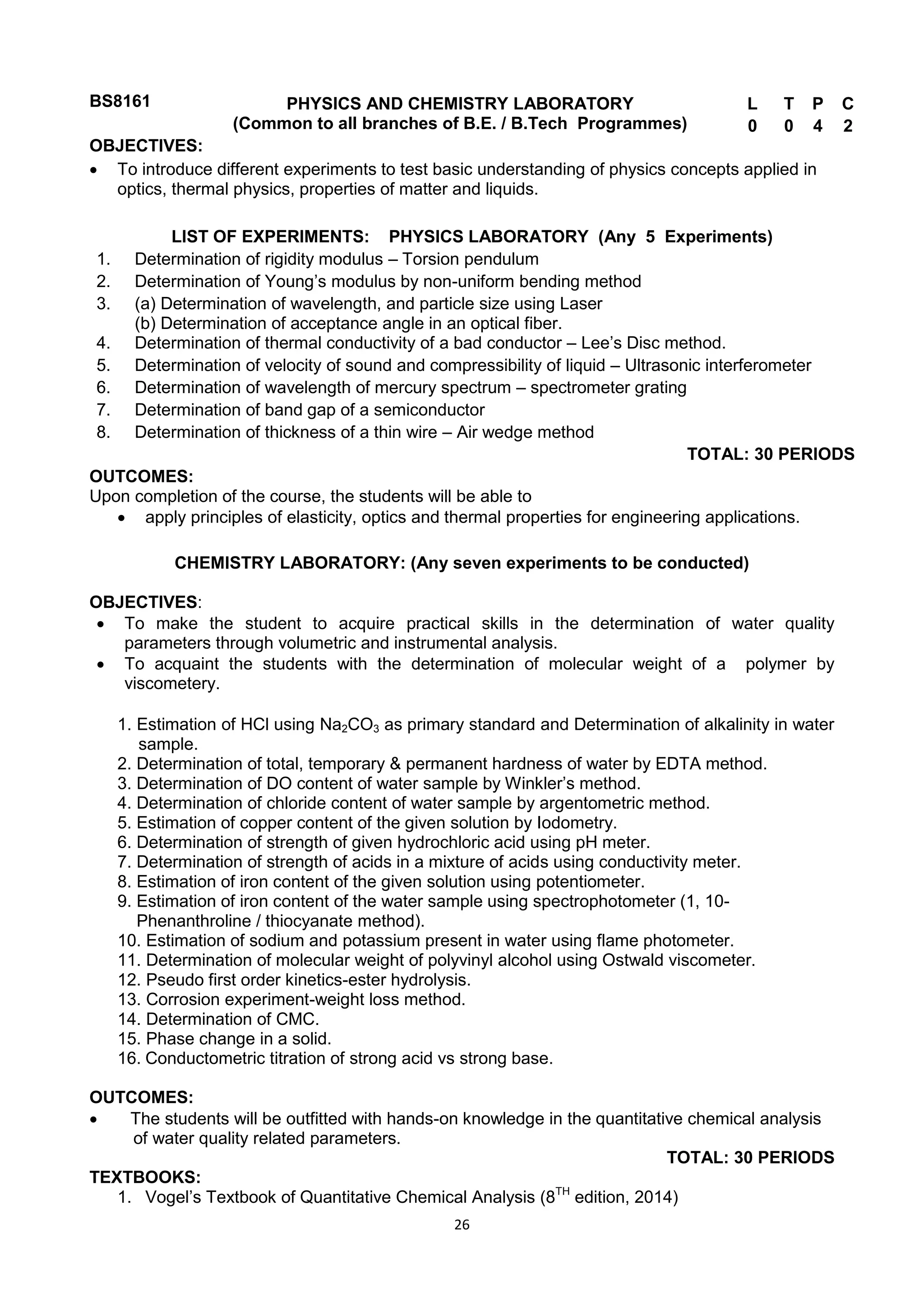 26
BS8161 PHYSICS AND CHEMISTRY LABORATORY
(Common to all branches of B.E. / B.Tech Programmes)
L T P C
0 0 4 2
OBJECTIVES:
 To introduce different experiments to test basic understanding of physics concepts applied in
optics, thermal physics, properties of matter and liquids.
LIST OF EXPERIMENTS: PHYSICS LABORATORY (Any 5 Experiments)
1. Determination of rigidity modulus – Torsion pendulum
2. Determination of Young‘s modulus by non-uniform bending method
3. (a) Determination of wavelength, and particle size using Laser
(b) Determination of acceptance angle in an optical fiber.
4. Determination of thermal conductivity of a bad conductor – Lee‘s Disc method.
5. Determination of velocity of sound and compressibility of liquid – Ultrasonic interferometer
6. Determination of wavelength of mercury spectrum – spectrometer grating
7. Determination of band gap of a semiconductor
8. Determination of thickness of a thin wire – Air wedge method
TOTAL: 30 PERIODS
OUTCOMES:
Upon completion of the course, the students will be able to
 apply principles of elasticity, optics and thermal properties for engineering applications.
CHEMISTRY LABORATORY: (Any seven experiments to be conducted)
OBJECTIVES:
 To make the student to acquire practical skills in the determination of water quality
parameters through volumetric and instrumental analysis.
 To acquaint the students with the determination of molecular weight of a polymer by
viscometery.
1. Estimation of HCl using Na2CO3 as primary standard and Determination of alkalinity in water
sample.
2. Determination of total, temporary & permanent hardness of water by EDTA method.
3. Determination of DO content of water sample by Winkler‘s method.
4. Determination of chloride content of water sample by argentometric method.
5. Estimation of copper content of the given solution by Iodometry.
6. Determination of strength of given hydrochloric acid using pH meter.
7. Determination of strength of acids in a mixture of acids using conductivity meter.
8. Estimation of iron content of the given solution using potentiometer.
9. Estimation of iron content of the water sample using spectrophotometer (1, 10-
Phenanthroline / thiocyanate method).
10. Estimation of sodium and potassium present in water using flame photometer.
11. Determination of molecular weight of polyvinyl alcohol using Ostwald viscometer.
12. Pseudo first order kinetics-ester hydrolysis.
13. Corrosion experiment-weight loss method.
14. Determination of CMC.
15. Phase change in a solid.
16. Conductometric titration of strong acid vs strong base.
OUTCOMES:
 The students will be outfitted with hands-on knowledge in the quantitative chemical analysis
of water quality related parameters.
TOTAL: 30 PERIODS
TEXTBOOKS:
1. Vogel‘s Textbook of Quantitative Chemical Analysis (8TH
edition, 2014)
 