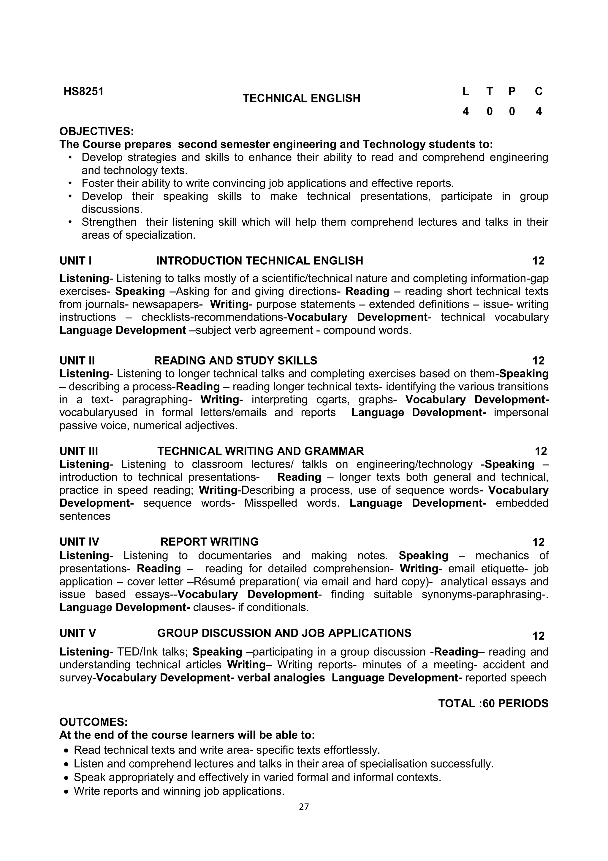 27
HS8251
TECHNICAL ENGLISH
L T P C
4 0 0 4
OBJECTIVES:
The Course prepares second semester engineering and Technology students to:
• Develop strategies and skills to enhance their ability to read and comprehend engineering
and technology texts.
• Foster their ability to write convincing job applications and effective reports.
• Develop their speaking skills to make technical presentations, participate in group
discussions.
• Strengthen their listening skill which will help them comprehend lectures and talks in their
areas of specialization.
UNIT I INTRODUCTION TECHNICAL ENGLISH 12
Listening- Listening to talks mostly of a scientific/technical nature and completing information-gap
exercises- Speaking –Asking for and giving directions- Reading – reading short technical texts
from journals- newsapapers- Writing- purpose statements – extended definitions – issue- writing
instructions – checklists-recommendations-Vocabulary Development- technical vocabulary
Language Development –subject verb agreement - compound words.
UNIT II READING AND STUDY SKILLS 12
Listening- Listening to longer technical talks and completing exercises based on them-Speaking
– describing a process-Reading – reading longer technical texts- identifying the various transitions
in a text- paragraphing- Writing- interpreting cgarts, graphs- Vocabulary Development-
vocabularyused in formal letters/emails and reports Language Development- impersonal
passive voice, numerical adjectives.
UNIT III TECHNICAL WRITING AND GRAMMAR 12
Listening- Listening to classroom lectures/ talkls on engineering/technology -Speaking –
introduction to technical presentations- Reading – longer texts both general and technical,
practice in speed reading; Writing-Describing a process, use of sequence words- Vocabulary
Development- sequence words- Misspelled words. Language Development- embedded
sentences
UNIT IV REPORT WRITING 12
Listening- Listening to documentaries and making notes. Speaking – mechanics of
presentations- Reading – reading for detailed comprehension- Writing- email etiquette- job
application – cover letter –Résumé preparation( via email and hard copy)- analytical essays and
issue based essays--Vocabulary Development- finding suitable synonyms-paraphrasing-.
Language Development- clauses- if conditionals.
UNIT V GROUP DISCUSSION AND JOB APPLICATIONS 12
Listening- TED/Ink talks; Speaking –participating in a group discussion -Reading– reading and
understanding technical articles Writing– Writing reports- minutes of a meeting- accident and
survey-Vocabulary Development- verbal analogies Language Development- reported speech
TOTAL :60 PERIODS
OUTCOMES:
At the end of the course learners will be able to:
 Read technical texts and write area- specific texts effortlessly.
 Listen and comprehend lectures and talks in their area of specialisation successfully.
 Speak appropriately and effectively in varied formal and informal contexts.
 Write reports and winning job applications.
 