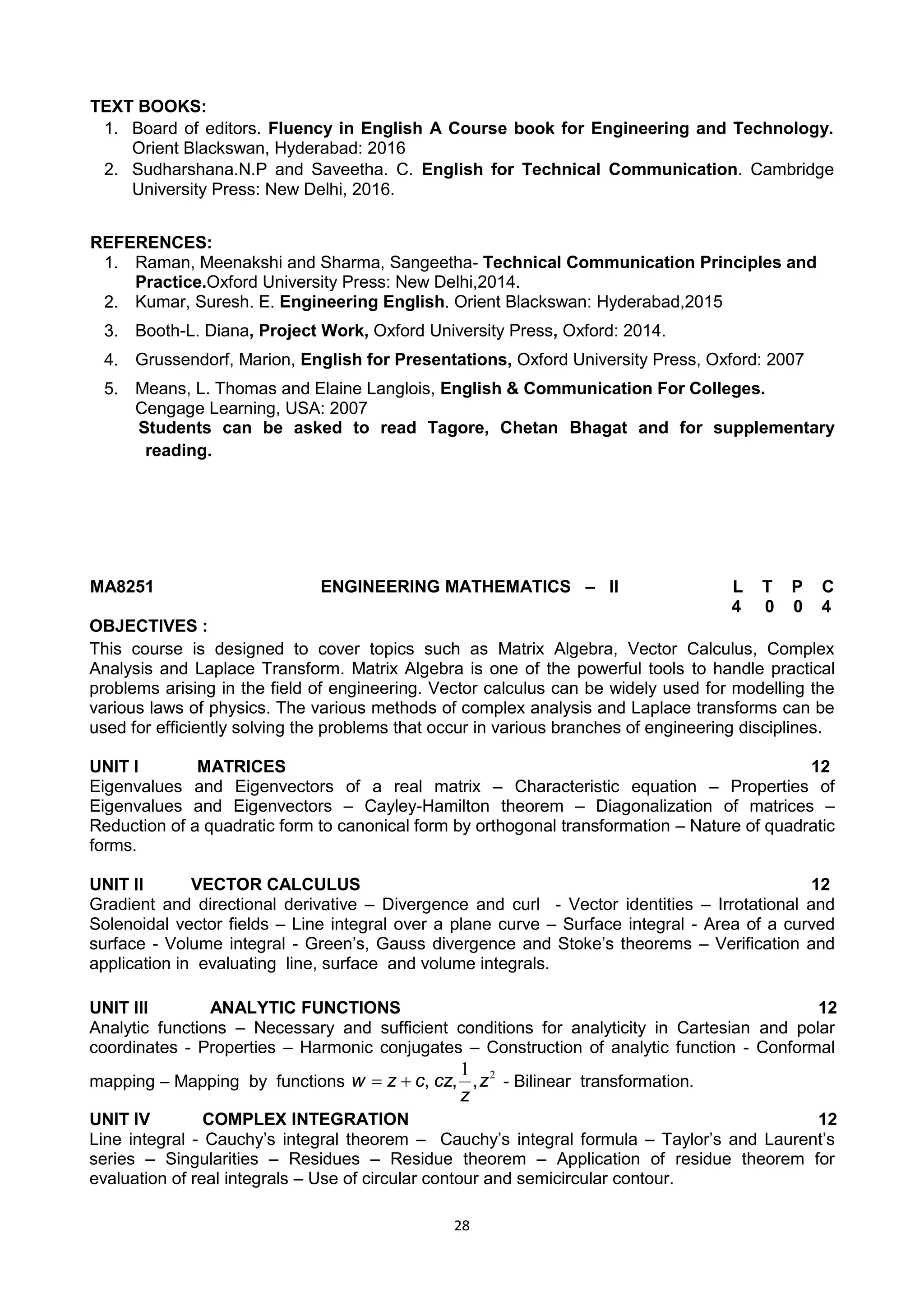 28
TEXT BOOKS:
1. Board of editors. Fluency in English A Course book for Engineering and Technology.
Orient Blackswan, Hyderabad: 2016
2. Sudharshana.N.P and Saveetha. C. English for Technical Communication. Cambridge
University Press: New Delhi, 2016.
REFERENCES:
1. Raman, Meenakshi and Sharma, Sangeetha- Technical Communication Principles and
Practice.Oxford University Press: New Delhi,2014.
2. Kumar, Suresh. E. Engineering English. Orient Blackswan: Hyderabad,2015
3. Booth-L. Diana, Project Work, Oxford University Press, Oxford: 2014.
4. Grussendorf, Marion, English for Presentations, Oxford University Press, Oxford: 2007
5. Means, L. Thomas and Elaine Langlois, English & Communication For Colleges.
Cengage Learning, USA: 2007
Students can be asked to read Tagore, Chetan Bhagat and for supplementary
reading.
MA8251 ENGINEERING MATHEMATICS – II L T P C
4 0 0 4
OBJECTIVES :
This course is designed to cover topics such as Matrix Algebra, Vector Calculus, Complex
Analysis and Laplace Transform. Matrix Algebra is one of the powerful tools to handle practical
problems arising in the field of engineering. Vector calculus can be widely used for modelling the
various laws of physics. The various methods of complex analysis and Laplace transforms can be
used for efficiently solving the problems that occur in various branches of engineering disciplines.
UNIT I MATRICES 12
Eigenvalues and Eigenvectors of a real matrix – Characteristic equation – Properties of
Eigenvalues and Eigenvectors – Cayley-Hamilton theorem – Diagonalization of matrices –
Reduction of a quadratic form to canonical form by orthogonal transformation – Nature of quadratic
forms.
UNIT II VECTOR CALCULUS 12
Gradient and directional derivative – Divergence and curl - Vector identities – Irrotational and
Solenoidal vector fields – Line integral over a plane curve – Surface integral - Area of a curved
surface - Volume integral - Green‘s, Gauss divergence and Stoke‘s theorems – Verification and
application in evaluating line, surface and volume integrals.
UNIT III ANALYTIC FUNCTIONS 12
Analytic functions – Necessary and sufficient conditions for analyticity in Cartesian and polar
coordinates - Properties – Harmonic conjugates – Construction of analytic function - Conformal
mapping – Mapping by functions
21
z
z
czczw ,,, - Bilinear transformation.
UNIT IV COMPLEX INTEGRATION 12
Line integral - Cauchy‘s integral theorem – Cauchy‘s integral formula – Taylor‘s and Laurent‘s
series – Singularities – Residues – Residue theorem – Application of residue theorem for
evaluation of real integrals – Use of circular contour and semicircular contour.
 