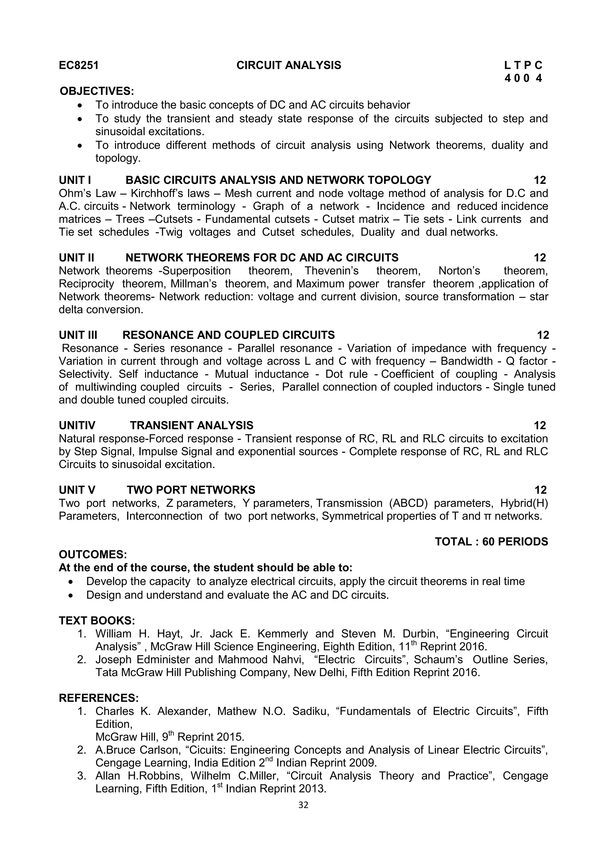 32
EC8251 CIRCUIT ANALYSIS L T P C
4 0 0 4
OBJECTIVES:
 To introduce the basic concepts of DC and AC circuits behavior
 To study the transient and steady state response of the circuits subjected to step and
sinusoidal excitations.
 To introduce different methods of circuit analysis using Network theorems, duality and
topology.
UNIT I BASIC CIRCUITS ANALYSIS AND NETWORK TOPOLOGY 12
Ohm‘s Law – Kirchhoff‘s laws – Mesh current and node voltage method of analysis for D.C and
A.C. circuits - Network terminology - Graph of a network - Incidence and reduced incidence
matrices – Trees –Cutsets - Fundamental cutsets - Cutset matrix – Tie sets - Link currents and
Tie set schedules -Twig voltages and Cutset schedules, Duality and dual networks.
UNIT II NETWORK THEOREMS FOR DC AND AC CIRCUITS 12
Network theorems -Superposition theorem, Thevenin‘s theorem, Norton‘s theorem,
Reciprocity theorem, Millman‘s theorem, and Maximum power transfer theorem ,application of
Network theorems- Network reduction: voltage and current division, source transformation – star
delta conversion.
UNIT III RESONANCE AND COUPLED CIRCUITS 12
Resonance - Series resonance - Parallel resonance - Variation of impedance with frequency -
Variation in current through and voltage across L and C with frequency – Bandwidth - Q factor -
Selectivity. Self inductance - Mutual inductance - Dot rule - Coefficient of coupling - Analysis
of multiwinding coupled circuits - Series, Parallel connection of coupled inductors - Single tuned
and double tuned coupled circuits.
UNITIV TRANSIENT ANALYSIS 12
Natural response-Forced response - Transient response of RC, RL and RLC circuits to excitation
by Step Signal, Impulse Signal and exponential sources - Complete response of RC, RL and RLC
Circuits to sinusoidal excitation.
UNIT V TWO PORT NETWORKS 12
Two port networks, Z parameters, Y parameters, Transmission (ABCD) parameters, Hybrid(H)
Parameters, Interconnection of two port networks, Symmetrical properties of T and π networks.
TOTAL : 60 PERIODS
OUTCOMES:
At the end of the course, the student should be able to:
 Develop the capacity to analyze electrical circuits, apply the circuit theorems in real time
 Design and understand and evaluate the AC and DC circuits.
TEXT BOOKS:
1. William H. Hayt, Jr. Jack E. Kemmerly and Steven M. Durbin, ―Engineering Circuit
Analysis‖ , McGraw Hill Science Engineering, Eighth Edition, 11th
Reprint 2016.
2. Joseph Edminister and Mahmood Nahvi, ―Electric Circuits‖, Schaum‘s Outline Series,
Tata McGraw Hill Publishing Company, New Delhi, Fifth Edition Reprint 2016.
REFERENCES:
1. Charles K. Alexander, Mathew N.O. Sadiku, ―Fundamentals of Electric Circuits‖, Fifth
Edition,
McGraw Hill, 9th
Reprint 2015.
2. A.Bruce Carlson, ―Cicuits: Engineering Concepts and Analysis of Linear Electric Circuits‖,
Cengage Learning, India Edition 2nd
Indian Reprint 2009.
3. Allan H.Robbins, Wilhelm C.Miller, ―Circuit Analysis Theory and Practice‖, Cengage
Learning, Fifth Edition, 1st
Indian Reprint 2013.
 