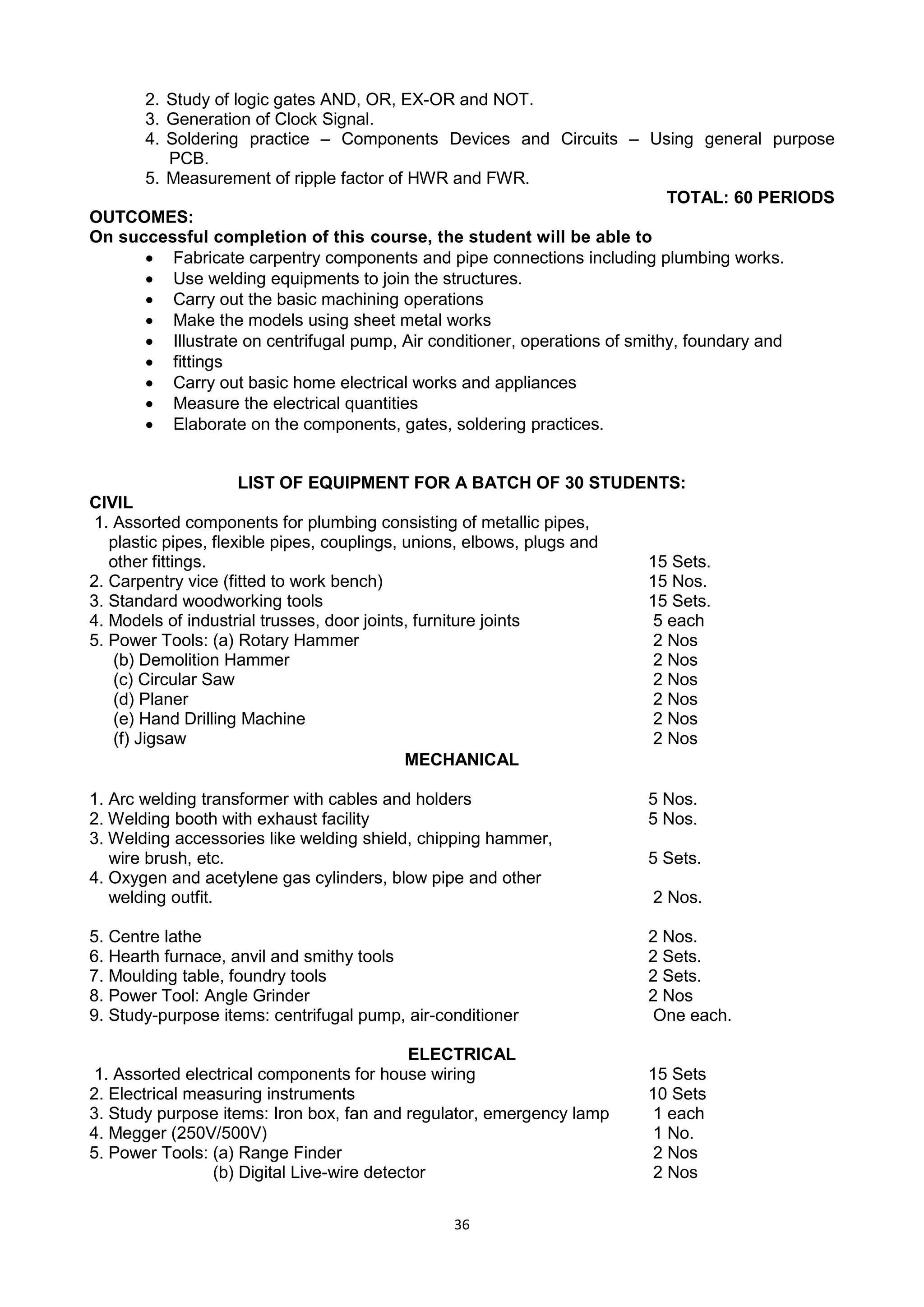 36
2. Study of logic gates AND, OR, EX-OR and NOT.
3. Generation of Clock Signal.
4. Soldering practice – Components Devices and Circuits – Using general purpose
PCB.
5. Measurement of ripple factor of HWR and FWR.
TOTAL: 60 PERIODS
OUTCOMES:
On successful completion of this course, the student will be able to
 Fabricate carpentry components and pipe connections including plumbing works.
 Use welding equipments to join the structures.
 Carry out the basic machining operations
 Make the models using sheet metal works
 Illustrate on centrifugal pump, Air conditioner, operations of smithy, foundary and
 fittings
 Carry out basic home electrical works and appliances
 Measure the electrical quantities
 Elaborate on the components, gates, soldering practices.
LIST OF EQUIPMENT FOR A BATCH OF 30 STUDENTS:
CIVIL
1. Assorted components for plumbing consisting of metallic pipes,
plastic pipes, flexible pipes, couplings, unions, elbows, plugs and
other fittings. 15 Sets.
2. Carpentry vice (fitted to work bench) 15 Nos.
3. Standard woodworking tools 15 Sets.
4. Models of industrial trusses, door joints, furniture joints 5 each
5. Power Tools: (a) Rotary Hammer 2 Nos
(b) Demolition Hammer 2 Nos
(c) Circular Saw 2 Nos
(d) Planer 2 Nos
(e) Hand Drilling Machine 2 Nos
(f) Jigsaw 2 Nos
MECHANICAL
1. Arc welding transformer with cables and holders 5 Nos.
2. Welding booth with exhaust facility 5 Nos.
3. Welding accessories like welding shield, chipping hammer,
wire brush, etc. 5 Sets.
4. Oxygen and acetylene gas cylinders, blow pipe and other
welding outfit. 2 Nos.
5. Centre lathe 2 Nos.
6. Hearth furnace, anvil and smithy tools 2 Sets.
7. Moulding table, foundry tools 2 Sets.
8. Power Tool: Angle Grinder 2 Nos
9. Study-purpose items: centrifugal pump, air-conditioner One each.
ELECTRICAL
1. Assorted electrical components for house wiring 15 Sets
2. Electrical measuring instruments 10 Sets
3. Study purpose items: Iron box, fan and regulator, emergency lamp 1 each
4. Megger (250V/500V) 1 No.
5. Power Tools: (a) Range Finder 2 Nos
(b) Digital Live-wire detector 2 Nos
 