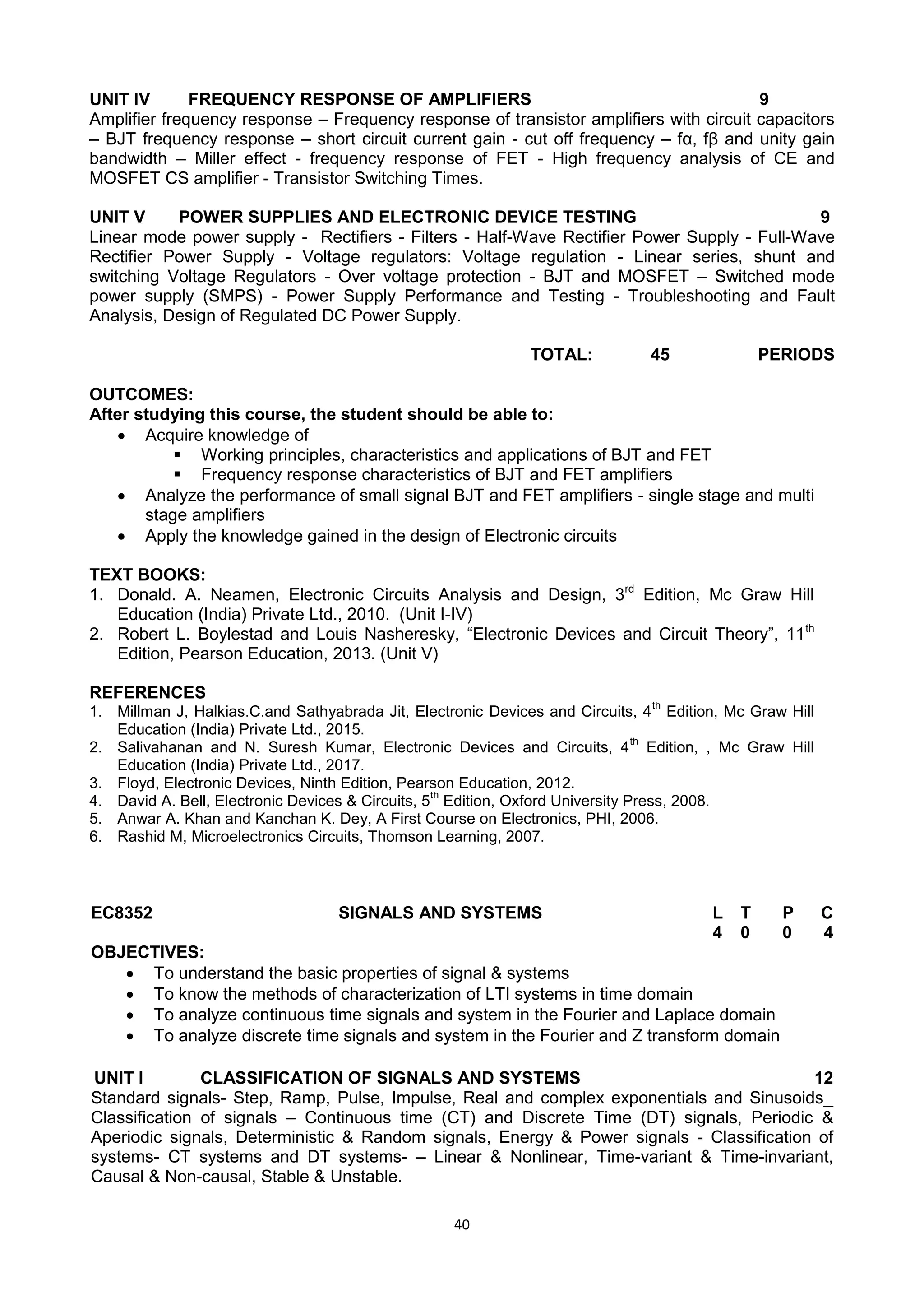 40
UNIT IV FREQUENCY RESPONSE OF AMPLIFIERS 9
Amplifier frequency response – Frequency response of transistor amplifiers with circuit capacitors
– BJT frequency response – short circuit current gain - cut off frequency – fα, fβ and unity gain
bandwidth – Miller effect - frequency response of FET - High frequency analysis of CE and
MOSFET CS amplifier - Transistor Switching Times.
UNIT V POWER SUPPLIES AND ELECTRONIC DEVICE TESTING 9
Linear mode power supply - Rectifiers - Filters - Half-Wave Rectifier Power Supply - Full-Wave
Rectifier Power Supply - Voltage regulators: Voltage regulation - Linear series, shunt and
switching Voltage Regulators - Over voltage protection - BJT and MOSFET – Switched mode
power supply (SMPS) - Power Supply Performance and Testing - Troubleshooting and Fault
Analysis, Design of Regulated DC Power Supply.
TOTAL: 45 PERIODS
OUTCOMES:
After studying this course, the student should be able to:
 Acquire knowledge of
 Working principles, characteristics and applications of BJT and FET
 Frequency response characteristics of BJT and FET amplifiers
 Analyze the performance of small signal BJT and FET amplifiers - single stage and multi
stage amplifiers
 Apply the knowledge gained in the design of Electronic circuits
TEXT BOOKS:
1. Donald. A. Neamen, Electronic Circuits Analysis and Design, 3rd
Edition, Mc Graw Hill
Education (India) Private Ltd., 2010. (Unit I-IV)
2. Robert L. Boylestad and Louis Nasheresky, ―Electronic Devices and Circuit Theory‖, 11th
Edition, Pearson Education, 2013. (Unit V)
REFERENCES
1. Millman J, Halkias.C.and Sathyabrada Jit, Electronic Devices and Circuits, 4
th
Edition, Mc Graw Hill
Education (India) Private Ltd., 2015.
2. Salivahanan and N. Suresh Kumar, Electronic Devices and Circuits, 4
th
Edition, , Mc Graw Hill
Education (India) Private Ltd., 2017.
3. Floyd, Electronic Devices, Ninth Edition, Pearson Education, 2012.
4. David A. Bell, Electronic Devices & Circuits, 5
th
Edition, Oxford University Press, 2008.
5. Anwar A. Khan and Kanchan K. Dey, A First Course on Electronics, PHI, 2006.
6. Rashid M, Microelectronics Circuits, Thomson Learning, 2007.
EC8352 SIGNALS AND SYSTEMS L T P C
4 0 0 4
OBJECTIVES:
 To understand the basic properties of signal & systems
 To know the methods of characterization of LTI systems in time domain
 To analyze continuous time signals and system in the Fourier and Laplace domain
 To analyze discrete time signals and system in the Fourier and Z transform domain
UNIT I CLASSIFICATION OF SIGNALS AND SYSTEMS 12
Standard signals- Step, Ramp, Pulse, Impulse, Real and complex exponentials and Sinusoids_
Classification of signals – Continuous time (CT) and Discrete Time (DT) signals, Periodic &
Aperiodic signals, Deterministic & Random signals, Energy & Power signals - Classification of
systems- CT systems and DT systems- – Linear & Nonlinear, Time-variant & Time-invariant,
Causal & Non-causal, Stable & Unstable.
 