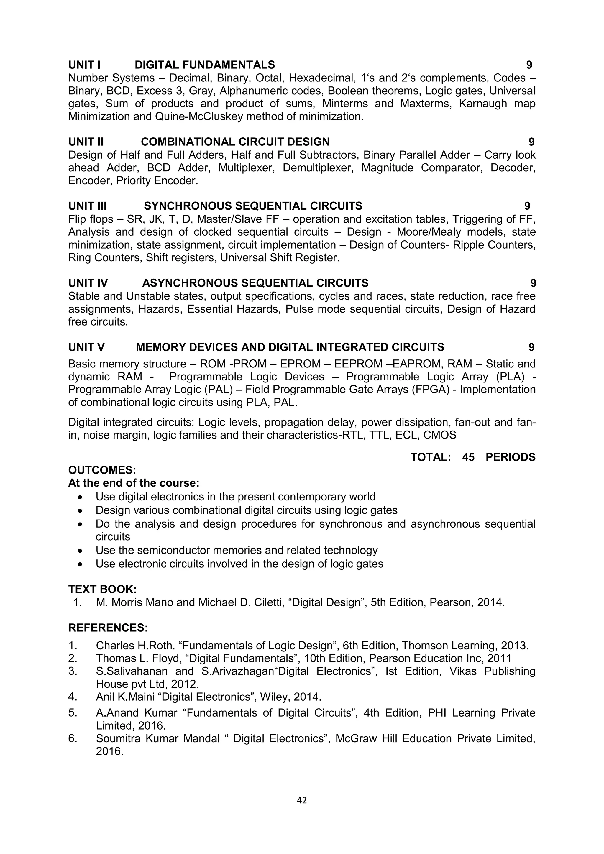 42
UNIT I DIGITAL FUNDAMENTALS 9
Number Systems – Decimal, Binary, Octal, Hexadecimal, 1‗s and 2‗s complements, Codes –
Binary, BCD, Excess 3, Gray, Alphanumeric codes, Boolean theorems, Logic gates, Universal
gates, Sum of products and product of sums, Minterms and Maxterms, Karnaugh map
Minimization and Quine-McCluskey method of minimization.
UNIT II COMBINATIONAL CIRCUIT DESIGN 9
Design of Half and Full Adders, Half and Full Subtractors, Binary Parallel Adder – Carry look
ahead Adder, BCD Adder, Multiplexer, Demultiplexer, Magnitude Comparator, Decoder,
Encoder, Priority Encoder.
UNIT III SYNCHRONOUS SEQUENTIAL CIRCUITS 9
Flip flops – SR, JK, T, D, Master/Slave FF – operation and excitation tables, Triggering of FF,
Analysis and design of clocked sequential circuits – Design - Moore/Mealy models, state
minimization, state assignment, circuit implementation – Design of Counters- Ripple Counters,
Ring Counters, Shift registers, Universal Shift Register.
UNIT IV ASYNCHRONOUS SEQUENTIAL CIRCUITS 9
Stable and Unstable states, output specifications, cycles and races, state reduction, race free
assignments, Hazards, Essential Hazards, Pulse mode sequential circuits, Design of Hazard
free circuits.
UNIT V MEMORY DEVICES AND DIGITAL INTEGRATED CIRCUITS 9
Basic memory structure – ROM -PROM – EPROM – EEPROM –EAPROM, RAM – Static and
dynamic RAM - Programmable Logic Devices – Programmable Logic Array (PLA) -
Programmable Array Logic (PAL) – Field Programmable Gate Arrays (FPGA) - Implementation
of combinational logic circuits using PLA, PAL.
Digital integrated circuits: Logic levels, propagation delay, power dissipation, fan-out and fan-
in, noise margin, logic families and their characteristics-RTL, TTL, ECL, CMOS
TOTAL: 45 PERIODS
OUTCOMES:
At the end of the course:
 Use digital electronics in the present contemporary world
 Design various combinational digital circuits using logic gates
 Do the analysis and design procedures for synchronous and asynchronous sequential
circuits
 Use the semiconductor memories and related technology
 Use electronic circuits involved in the design of logic gates
TEXT BOOK:
1. M. Morris Mano and Michael D. Ciletti, ―Digital Design‖, 5th Edition, Pearson, 2014.
REFERENCES:
1. Charles H.Roth. ―Fundamentals of Logic Design‖, 6th Edition, Thomson Learning, 2013.
2. Thomas L. Floyd, ―Digital Fundamentals‖, 10th Edition, Pearson Education Inc, 2011
3. S.Salivahanan and S.Arivazhagan―Digital Electronics‖, Ist Edition, Vikas Publishing
House pvt Ltd, 2012.
4. Anil K.Maini ―Digital Electronics‖, Wiley, 2014.
5. A.Anand Kumar ―Fundamentals of Digital Circuits‖, 4th Edition, PHI Learning Private
Limited, 2016.
6. Soumitra Kumar Mandal ― Digital Electronics‖, McGraw Hill Education Private Limited,
2016.
 