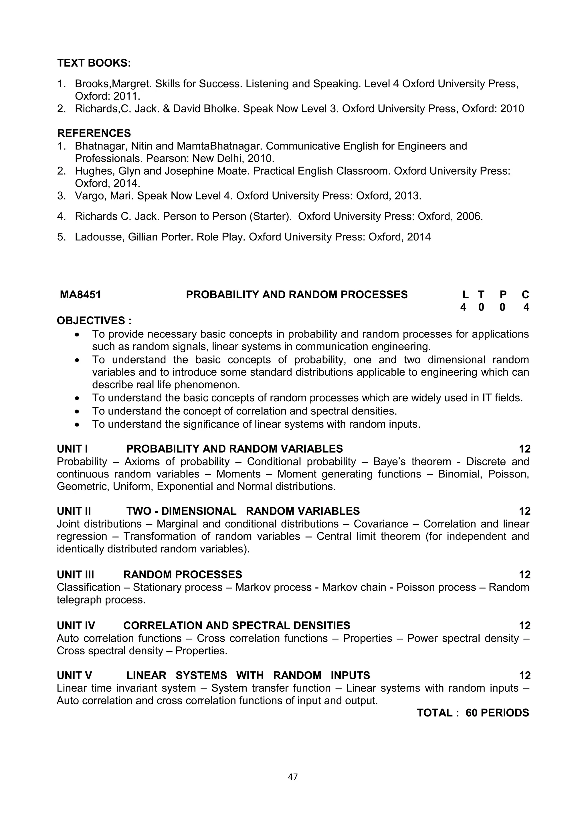 47
TEXT BOOKS:
1. Brooks,Margret. Skills for Success. Listening and Speaking. Level 4 Oxford University Press,
Oxford: 2011.
2. Richards,C. Jack. & David Bholke. Speak Now Level 3. Oxford University Press, Oxford: 2010
REFERENCES
1. Bhatnagar, Nitin and MamtaBhatnagar. Communicative English for Engineers and
Professionals. Pearson: New Delhi, 2010.
2. Hughes, Glyn and Josephine Moate. Practical English Classroom. Oxford University Press:
Oxford, 2014.
3. Vargo, Mari. Speak Now Level 4. Oxford University Press: Oxford, 2013.
4. Richards C. Jack. Person to Person (Starter). Oxford University Press: Oxford, 2006.
5. Ladousse, Gillian Porter. Role Play. Oxford University Press: Oxford, 2014
MA8451 PROBABILITY AND RANDOM PROCESSES L T P C
4 0 0 4
OBJECTIVES :
 To provide necessary basic concepts in probability and random processes for applications
such as random signals, linear systems in communication engineering.
 To understand the basic concepts of probability, one and two dimensional random
variables and to introduce some standard distributions applicable to engineering which can
describe real life phenomenon.
 To understand the basic concepts of random processes which are widely used in IT fields.
 To understand the concept of correlation and spectral densities.
 To understand the significance of linear systems with random inputs.
UNIT I PROBABILITY AND RANDOM VARIABLES 12
Probability – Axioms of probability – Conditional probability – Baye‘s theorem - Discrete and
continuous random variables – Moments – Moment generating functions – Binomial, Poisson,
Geometric, Uniform, Exponential and Normal distributions.
UNIT II TWO - DIMENSIONAL RANDOM VARIABLES 12
Joint distributions – Marginal and conditional distributions – Covariance – Correlation and linear
regression – Transformation of random variables – Central limit theorem (for independent and
identically distributed random variables).
UNIT III RANDOM PROCESSES 12
Classification – Stationary process – Markov process - Markov chain - Poisson process – Random
telegraph process.
UNIT IV CORRELATION AND SPECTRAL DENSITIES 12
Auto correlation functions – Cross correlation functions – Properties – Power spectral density –
Cross spectral density – Properties.
UNIT V LINEAR SYSTEMS WITH RANDOM INPUTS 12
Linear time invariant system – System transfer function – Linear systems with random inputs –
Auto correlation and cross correlation functions of input and output.
TOTAL : 60 PERIODS
 