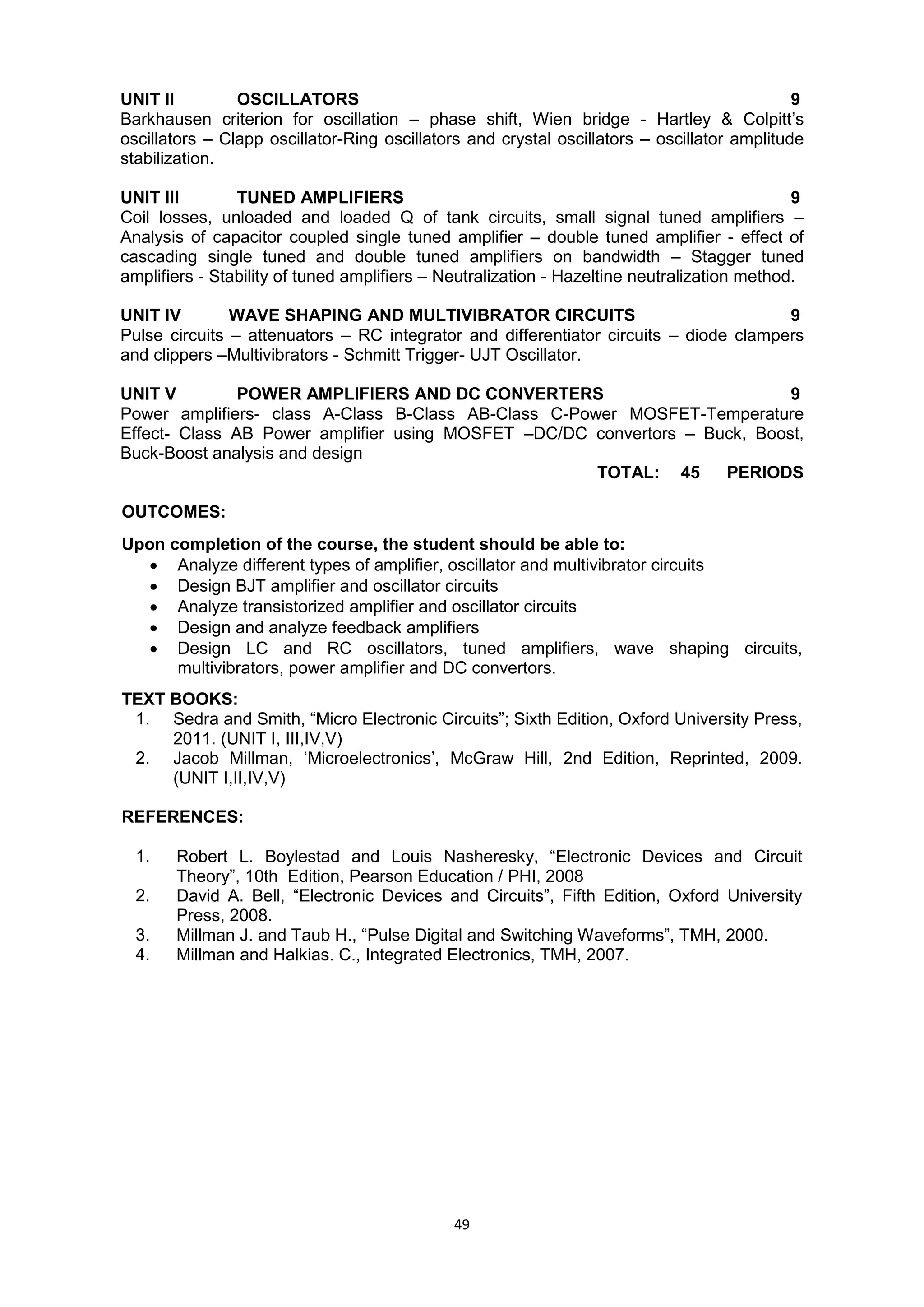 49
UNIT II OSCILLATORS 9
Barkhausen criterion for oscillation – phase shift, Wien bridge - Hartley & Colpitt‘s
oscillators – Clapp oscillator-Ring oscillators and crystal oscillators – oscillator amplitude
stabilization.
UNIT III TUNED AMPLIFIERS 9
Coil losses, unloaded and loaded Q of tank circuits, small signal tuned amplifiers –
Analysis of capacitor coupled single tuned amplifier – double tuned amplifier - effect of
cascading single tuned and double tuned amplifiers on bandwidth – Stagger tuned
amplifiers - Stability of tuned amplifiers – Neutralization - Hazeltine neutralization method.
UNIT IV WAVE SHAPING AND MULTIVIBRATOR CIRCUITS 9
Pulse circuits – attenuators – RC integrator and differentiator circuits – diode clampers
and clippers –Multivibrators - Schmitt Trigger- UJT Oscillator.
UNIT V POWER AMPLIFIERS AND DC CONVERTERS 9
Power amplifiers- class A-Class B-Class AB-Class C-Power MOSFET-Temperature
Effect- Class AB Power amplifier using MOSFET –DC/DC convertors – Buck, Boost,
Buck-Boost analysis and design
TOTAL: 45 PERIODS
OUTCOMES:
Upon completion of the course, the student should be able to:
 Analyze different types of amplifier, oscillator and multivibrator circuits
 Design BJT amplifier and oscillator circuits
 Analyze transistorized amplifier and oscillator circuits
 Design and analyze feedback amplifiers
 Design LC and RC oscillators, tuned amplifiers, wave shaping circuits,
multivibrators, power amplifier and DC convertors.
TEXT BOOKS:
1. Sedra and Smith, ―Micro Electronic Circuits‖; Sixth Edition, Oxford University Press,
2011. (UNIT I, III,IV,V)
2. Jacob Millman, ‗Microelectronics‘, McGraw Hill, 2nd Edition, Reprinted, 2009.
(UNIT I,II,IV,V)
REFERENCES:
1. Robert L. Boylestad and Louis Nasheresky, ―Electronic Devices and Circuit
Theory‖, 10th Edition, Pearson Education / PHI, 2008
2. David A. Bell, ―Electronic Devices and Circuits‖, Fifth Edition, Oxford University
Press, 2008.
3. Millman J. and Taub H., ―Pulse Digital and Switching Waveforms‖, TMH, 2000.
4. Millman and Halkias. C., Integrated Electronics, TMH, 2007.
 