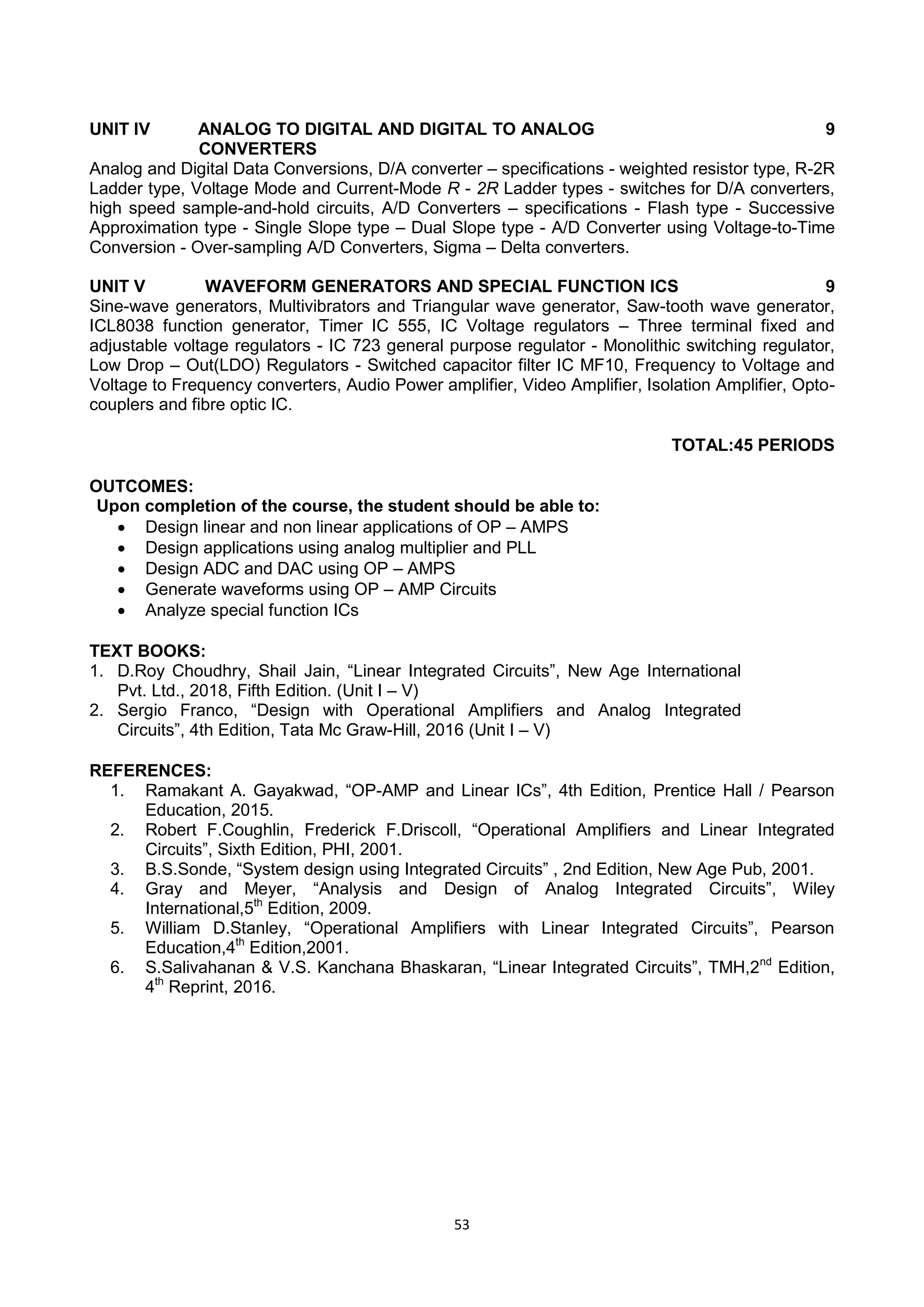 53
UNIT IV ANALOG TO DIGITAL AND DIGITAL TO ANALOG
CONVERTERS
9
Analog and Digital Data Conversions, D/A converter – specifications - weighted resistor type, R-2R
Ladder type, Voltage Mode and Current-Mode R - 2R Ladder types - switches for D/A converters,
high speed sample-and-hold circuits, A/D Converters – specifications - Flash type - Successive
Approximation type - Single Slope type – Dual Slope type - A/D Converter using Voltage-to-Time
Conversion - Over-sampling A/D Converters, Sigma – Delta converters.
UNIT V WAVEFORM GENERATORS AND SPECIAL FUNCTION ICS 9
Sine-wave generators, Multivibrators and Triangular wave generator, Saw-tooth wave generator,
ICL8038 function generator, Timer IC 555, IC Voltage regulators – Three terminal fixed and
adjustable voltage regulators - IC 723 general purpose regulator - Monolithic switching regulator,
Low Drop – Out(LDO) Regulators - Switched capacitor filter IC MF10, Frequency to Voltage and
Voltage to Frequency converters, Audio Power amplifier, Video Amplifier, Isolation Amplifier, Opto-
couplers and fibre optic IC.
TOTAL:45 PERIODS
OUTCOMES:
Upon completion of the course, the student should be able to:
 Design linear and non linear applications of OP – AMPS
 Design applications using analog multiplier and PLL
 Design ADC and DAC using OP – AMPS
 Generate waveforms using OP – AMP Circuits
 Analyze special function ICs
TEXT BOOKS:
1. D.Roy Choudhry, Shail Jain, ―Linear Integrated Circuits‖, New Age International
Pvt. Ltd., 2018, Fifth Edition. (Unit I – V)
2. Sergio Franco, ―Design with Operational Amplifiers and Analog Integrated
Circuits‖, 4th Edition, Tata Mc Graw-Hill, 2016 (Unit I – V)
REFERENCES:
1. Ramakant A. Gayakwad, ―OP-AMP and Linear ICs‖, 4th Edition, Prentice Hall / Pearson
Education, 2015.
2. Robert F.Coughlin, Frederick F.Driscoll, ―Operational Amplifiers and Linear Integrated
Circuits‖, Sixth Edition, PHI, 2001.
3. B.S.Sonde, ―System design using Integrated Circuits‖ , 2nd Edition, New Age Pub, 2001.
4. Gray and Meyer, ―Analysis and Design of Analog Integrated Circuits‖, Wiley
International,5th
Edition, 2009.
5. William D.Stanley, ―Operational Amplifiers with Linear Integrated Circuits‖, Pearson
Education,4th
Edition,2001.
6. S.Salivahanan & V.S. Kanchana Bhaskaran, ―Linear Integrated Circuits‖, TMH,2nd
Edition,
4th
Reprint, 2016.
 