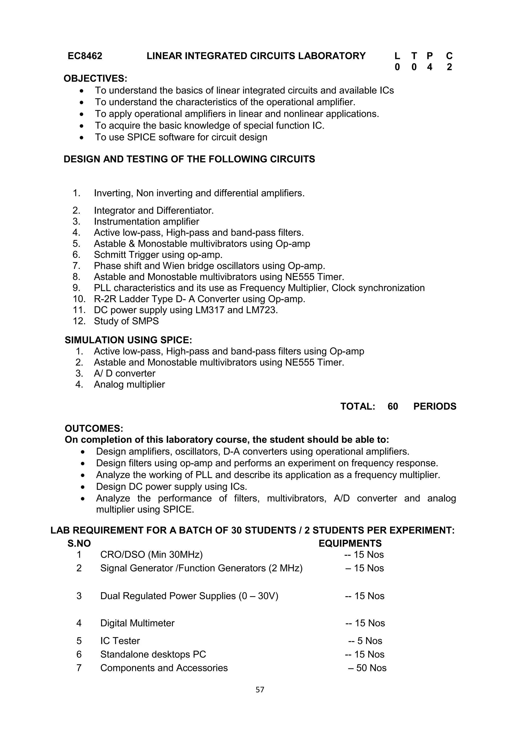 57
EC8462 LINEAR INTEGRATED CIRCUITS LABORATORY L T P C
0 0 4 2
OBJECTIVES:
 To understand the basics of linear integrated circuits and available ICs
 To understand the characteristics of the operational amplifier.
 To apply operational amplifiers in linear and nonlinear applications.
 To acquire the basic knowledge of special function IC.
 To use SPICE software for circuit design
DESIGN AND TESTING OF THE FOLLOWING CIRCUITS
1. Inverting, Non inverting and differential amplifiers.
2. Integrator and Differentiator.
3. Instrumentation amplifier
4. Active low-pass, High-pass and band-pass filters.
5. Astable & Monostable multivibrators using Op-amp
6. Schmitt Trigger using op-amp.
7. Phase shift and Wien bridge oscillators using Op-amp.
8. Astable and Monostable multivibrators using NE555 Timer.
9. PLL characteristics and its use as Frequency Multiplier, Clock synchronization
10. R-2R Ladder Type D- A Converter using Op-amp.
11. DC power supply using LM317 and LM723.
12. Study of SMPS
SIMULATION USING SPICE:
1. Active low-pass, High-pass and band-pass filters using Op-amp
2. Astable and Monostable multivibrators using NE555 Timer.
3. A/ D converter
4. Analog multiplier
TOTAL: 60 PERIODS
OUTCOMES:
On completion of this laboratory course, the student should be able to:
 Design amplifiers, oscillators, D-A converters using operational amplifiers.
 Design filters using op-amp and performs an experiment on frequency response.
 Analyze the working of PLL and describe its application as a frequency multiplier.
 Design DC power supply using ICs.
 Analyze the performance of filters, multivibrators, A/D converter and analog
multiplier using SPICE.
LAB REQUIREMENT FOR A BATCH OF 30 STUDENTS / 2 STUDENTS PER EXPERIMENT:
S.NO EQUIPMENTS
1 CRO/DSO (Min 30MHz) -- 15 Nos
2 Signal Generator /Function Generators (2 MHz) – 15 Nos
3 Dual Regulated Power Supplies (0 – 30V) -- 15 Nos
4 Digital Multimeter -- 15 Nos
5 IC Tester -- 5 Nos
6 Standalone desktops PC -- 15 Nos
7 Components and Accessories – 50 Nos
 