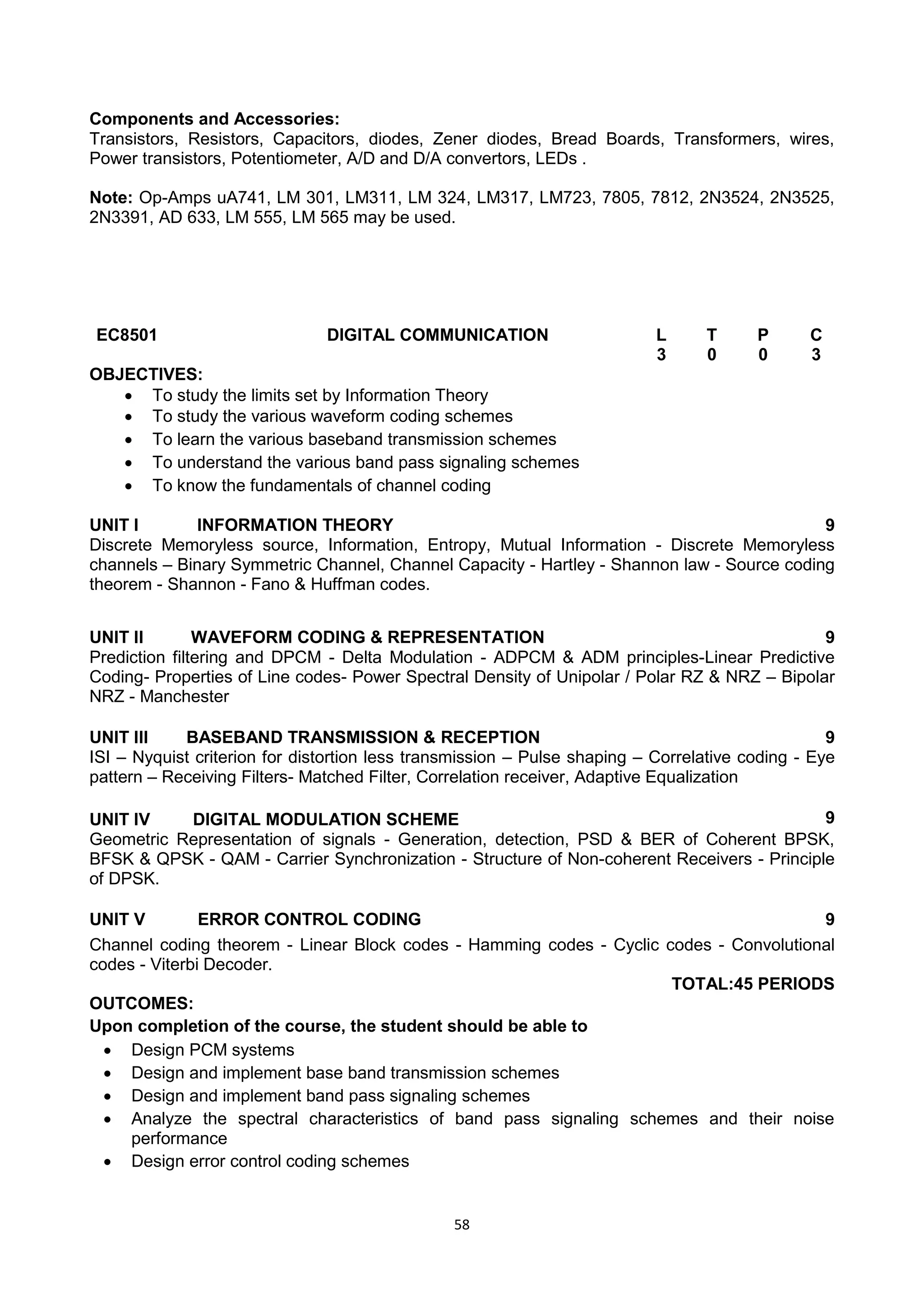 58
Components and Accessories:
Transistors, Resistors, Capacitors, diodes, Zener diodes, Bread Boards, Transformers, wires,
Power transistors, Potentiometer, A/D and D/A convertors, LEDs .
Note: Op-Amps uA741, LM 301, LM311, LM 324, LM317, LM723, 7805, 7812, 2N3524, 2N3525,
2N3391, AD 633, LM 555, LM 565 may be used.
EC8501 DIGITAL COMMUNICATION L T P C
3 0 0 3
OBJECTIVES:
 To study the limits set by Information Theory
 To study the various waveform coding schemes
 To learn the various baseband transmission schemes
 To understand the various band pass signaling schemes
 To know the fundamentals of channel coding
UNIT I INFORMATION THEORY 9
Discrete Memoryless source, Information, Entropy, Mutual Information - Discrete Memoryless
channels – Binary Symmetric Channel, Channel Capacity - Hartley - Shannon law - Source coding
theorem - Shannon - Fano & Huffman codes.
UNIT II WAVEFORM CODING & REPRESENTATION 9
Prediction filtering and DPCM - Delta Modulation - ADPCM & ADM principles-Linear Predictive
Coding- Properties of Line codes- Power Spectral Density of Unipolar / Polar RZ & NRZ – Bipolar
NRZ - Manchester
UNIT III BASEBAND TRANSMISSION & RECEPTION 9
ISI – Nyquist criterion for distortion less transmission – Pulse shaping – Correlative coding - Eye
pattern – Receiving Filters- Matched Filter, Correlation receiver, Adaptive Equalization
UNIT IV DIGITAL MODULATION SCHEME 9
Geometric Representation of signals - Generation, detection, PSD & BER of Coherent BPSK,
BFSK & QPSK - QAM - Carrier Synchronization - Structure of Non-coherent Receivers - Principle
of DPSK.
UNIT V ERROR CONTROL CODING 9
Channel coding theorem - Linear Block codes - Hamming codes - Cyclic codes - Convolutional
codes - Viterbi Decoder.
TOTAL:45 PERIODS
OUTCOMES:
Upon completion of the course, the student should be able to
 Design PCM systems
 Design and implement base band transmission schemes
 Design and implement band pass signaling schemes
 Analyze the spectral characteristics of band pass signaling schemes and their noise
performance
 Design error control coding schemes
 