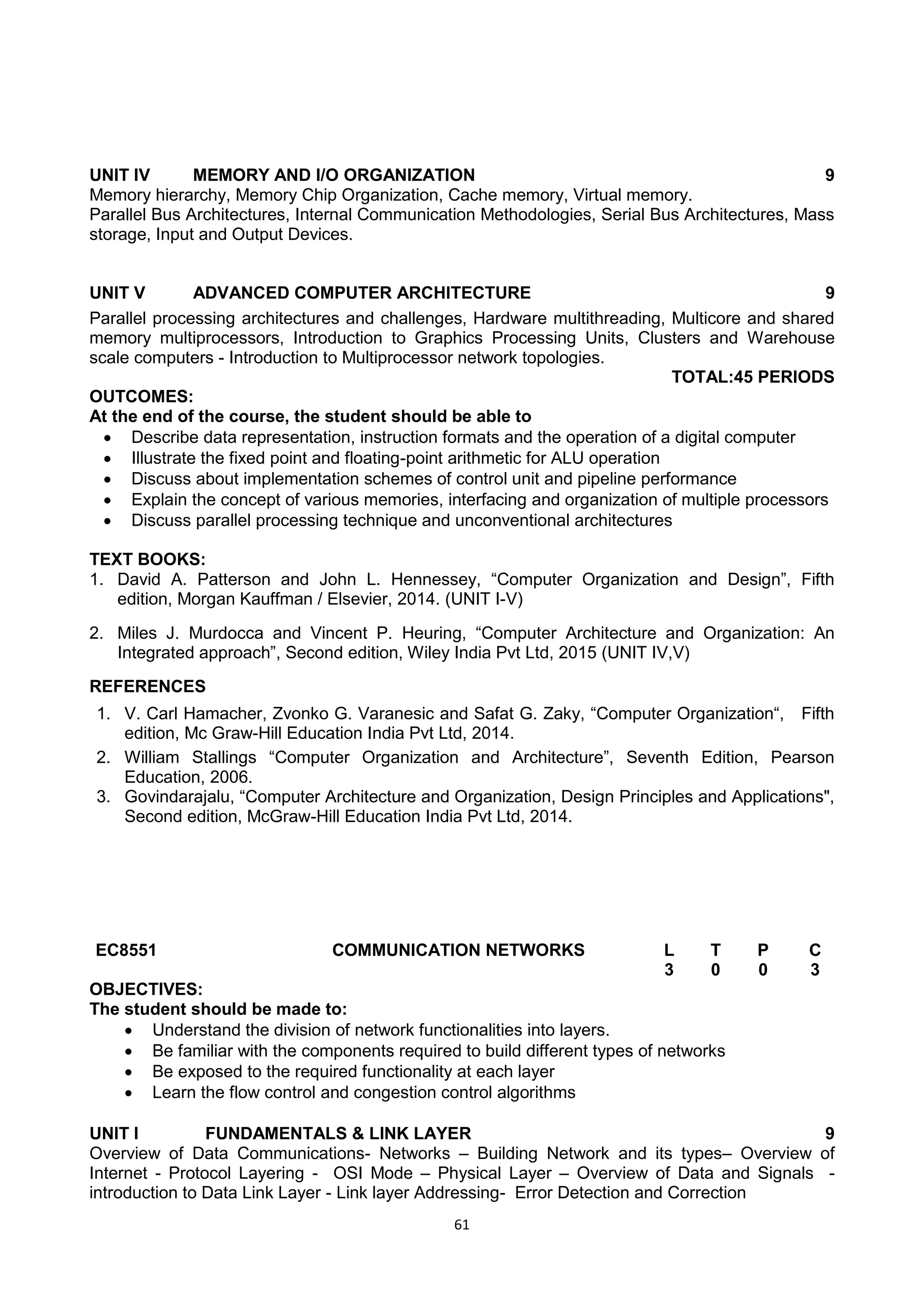 61
UNIT IV MEMORY AND I/O ORGANIZATION 9
Memory hierarchy, Memory Chip Organization, Cache memory, Virtual memory.
Parallel Bus Architectures, Internal Communication Methodologies, Serial Bus Architectures, Mass
storage, Input and Output Devices.
UNIT V ADVANCED COMPUTER ARCHITECTURE 9
Parallel processing architectures and challenges, Hardware multithreading, Multicore and shared
memory multiprocessors, Introduction to Graphics Processing Units, Clusters and Warehouse
scale computers - Introduction to Multiprocessor network topologies.
TOTAL:45 PERIODS
OUTCOMES:
At the end of the course, the student should be able to
 Describe data representation, instruction formats and the operation of a digital computer
 Illustrate the fixed point and floating-point arithmetic for ALU operation
 Discuss about implementation schemes of control unit and pipeline performance
 Explain the concept of various memories, interfacing and organization of multiple processors
 Discuss parallel processing technique and unconventional architectures
TEXT BOOKS:
1. David A. Patterson and John L. Hennessey, ―Computer Organization and Design‖, Fifth
edition, Morgan Kauffman / Elsevier, 2014. (UNIT I-V)
2. Miles J. Murdocca and Vincent P. Heuring, ―Computer Architecture and Organization: An
Integrated approach‖, Second edition, Wiley India Pvt Ltd, 2015 (UNIT IV,V)
REFERENCES
1. V. Carl Hamacher, Zvonko G. Varanesic and Safat G. Zaky, ―Computer Organization―, Fifth
edition, Mc Graw-Hill Education India Pvt Ltd, 2014.
2. William Stallings ―Computer Organization and Architecture‖, Seventh Edition, Pearson
Education, 2006.
3. Govindarajalu, ―Computer Architecture and Organization, Design Principles and Applications",
Second edition, McGraw-Hill Education India Pvt Ltd, 2014.
EC8551 COMMUNICATION NETWORKS L T P C
3 0 0 3
OBJECTIVES:
The student should be made to:
 Understand the division of network functionalities into layers.
 Be familiar with the components required to build different types of networks
 Be exposed to the required functionality at each layer
 Learn the flow control and congestion control algorithms
UNIT I FUNDAMENTALS & LINK LAYER 9
Overview of Data Communications- Networks – Building Network and its types– Overview of
Internet - Protocol Layering - OSI Mode – Physical Layer – Overview of Data and Signals -
introduction to Data Link Layer - Link layer Addressing- Error Detection and Correction
 