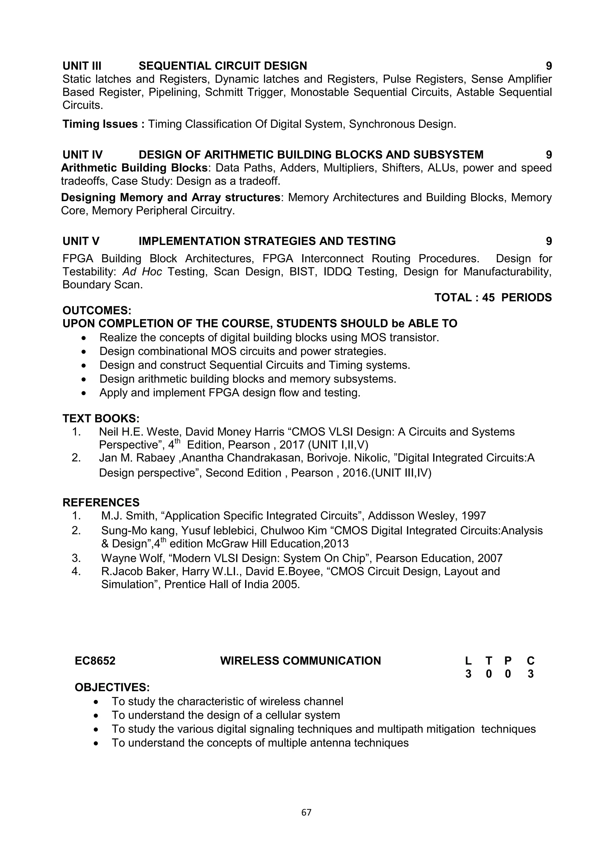 67
UNIT III SEQUENTIAL CIRCUIT DESIGN 9
Static latches and Registers, Dynamic latches and Registers, Pulse Registers, Sense Amplifier
Based Register, Pipelining, Schmitt Trigger, Monostable Sequential Circuits, Astable Sequential
Circuits.
Timing Issues : Timing Classification Of Digital System, Synchronous Design.
UNIT IV DESIGN OF ARITHMETIC BUILDING BLOCKS AND SUBSYSTEM 9
Arithmetic Building Blocks: Data Paths, Adders, Multipliers, Shifters, ALUs, power and speed
tradeoffs, Case Study: Design as a tradeoff.
Designing Memory and Array structures: Memory Architectures and Building Blocks, Memory
Core, Memory Peripheral Circuitry.
UNIT V IMPLEMENTATION STRATEGIES AND TESTING 9
FPGA Building Block Architectures, FPGA Interconnect Routing Procedures. Design for
Testability: Ad Hoc Testing, Scan Design, BIST, IDDQ Testing, Design for Manufacturability,
Boundary Scan.
TOTAL : 45 PERIODS
OUTCOMES:
UPON COMPLETION OF THE COURSE, STUDENTS SHOULD be ABLE TO
 Realize the concepts of digital building blocks using MOS transistor.
 Design combinational MOS circuits and power strategies.
 Design and construct Sequential Circuits and Timing systems.
 Design arithmetic building blocks and memory subsystems.
 Apply and implement FPGA design flow and testing.
TEXT BOOKS:
1. Neil H.E. Weste, David Money Harris ―CMOS VLSI Design: A Circuits and Systems
Perspective‖, 4th
Edition, Pearson , 2017 (UNIT I,II,V)
2. Jan M. Rabaey ,Anantha Chandrakasan, Borivoje. Nikolic, ‖Digital Integrated Circuits:A
Design perspective‖, Second Edition , Pearson , 2016.(UNIT III,IV)
REFERENCES
1. M.J. Smith, ―Application Specific Integrated Circuits‖, Addisson Wesley, 1997
2. Sung-Mo kang, Yusuf leblebici, Chulwoo Kim ―CMOS Digital Integrated Circuits:Analysis
& Design‖,4th
edition McGraw Hill Education,2013
3. Wayne Wolf, ―Modern VLSI Design: System On Chip‖, Pearson Education, 2007
4. R.Jacob Baker, Harry W.LI., David E.Boyee, ―CMOS Circuit Design, Layout and
Simulation‖, Prentice Hall of India 2005.
EC8652 WIRELESS COMMUNICATION L T P C
3 0 0 3
OBJECTIVES:
 To study the characteristic of wireless channel
 To understand the design of a cellular system
 To study the various digital signaling techniques and multipath mitigation techniques
 To understand the concepts of multiple antenna techniques
 
