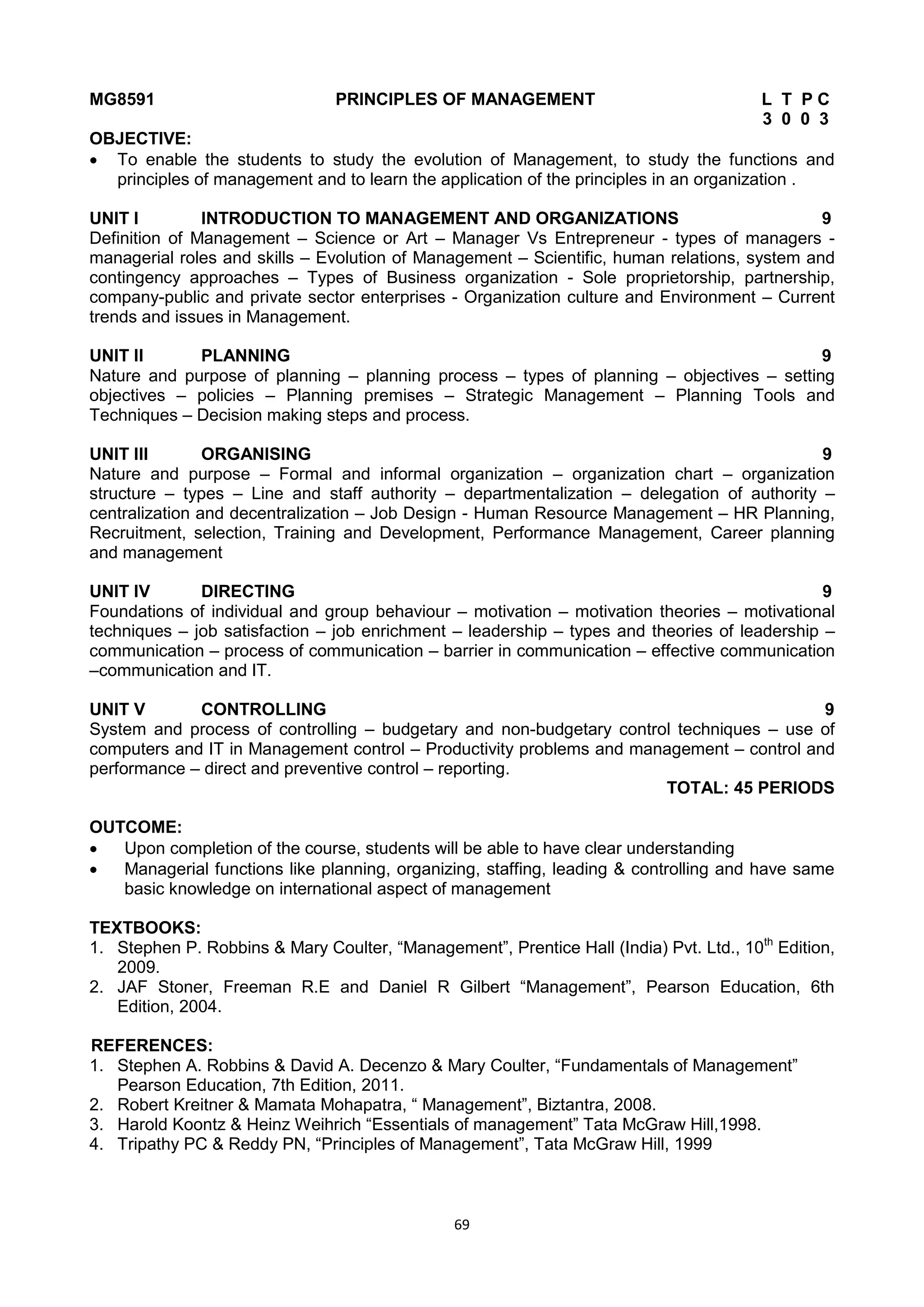 69
MG8591 PRINCIPLES OF MANAGEMENT L T P C
3 0 0 3
OBJECTIVE:
 To enable the students to study the evolution of Management, to study the functions and
principles of management and to learn the application of the principles in an organization .
UNIT I INTRODUCTION TO MANAGEMENT AND ORGANIZATIONS 9
Definition of Management – Science or Art – Manager Vs Entrepreneur - types of managers -
managerial roles and skills – Evolution of Management – Scientific, human relations, system and
contingency approaches – Types of Business organization - Sole proprietorship, partnership,
company-public and private sector enterprises - Organization culture and Environment – Current
trends and issues in Management.
UNIT II PLANNING 9
Nature and purpose of planning – planning process – types of planning – objectives – setting
objectives – policies – Planning premises – Strategic Management – Planning Tools and
Techniques – Decision making steps and process.
UNIT III ORGANISING 9
Nature and purpose – Formal and informal organization – organization chart – organization
structure – types – Line and staff authority – departmentalization – delegation of authority –
centralization and decentralization – Job Design - Human Resource Management – HR Planning,
Recruitment, selection, Training and Development, Performance Management, Career planning
and management
UNIT IV DIRECTING 9
Foundations of individual and group behaviour – motivation – motivation theories – motivational
techniques – job satisfaction – job enrichment – leadership – types and theories of leadership –
communication – process of communication – barrier in communication – effective communication
–communication and IT.
UNIT V CONTROLLING 9
System and process of controlling – budgetary and non-budgetary control techniques – use of
computers and IT in Management control – Productivity problems and management – control and
performance – direct and preventive control – reporting.
TOTAL: 45 PERIODS
OUTCOME:
 Upon completion of the course, students will be able to have clear understanding
 Managerial functions like planning, organizing, staffing, leading & controlling and have same
basic knowledge on international aspect of management
TEXTBOOKS:
1. Stephen P. Robbins & Mary Coulter, ―Management‖, Prentice Hall (India) Pvt. Ltd., 10th
Edition,
2009.
2. JAF Stoner, Freeman R.E and Daniel R Gilbert ―Management‖, Pearson Education, 6th
Edition, 2004.
REFERENCES:
1. Stephen A. Robbins & David A. Decenzo & Mary Coulter, ―Fundamentals of Management‖
Pearson Education, 7th Edition, 2011.
2. Robert Kreitner & Mamata Mohapatra, ― Management‖, Biztantra, 2008.
3. Harold Koontz & Heinz Weihrich ―Essentials of management‖ Tata McGraw Hill,1998.
4. Tripathy PC & Reddy PN, ―Principles of Management‖, Tata McGraw Hill, 1999
 