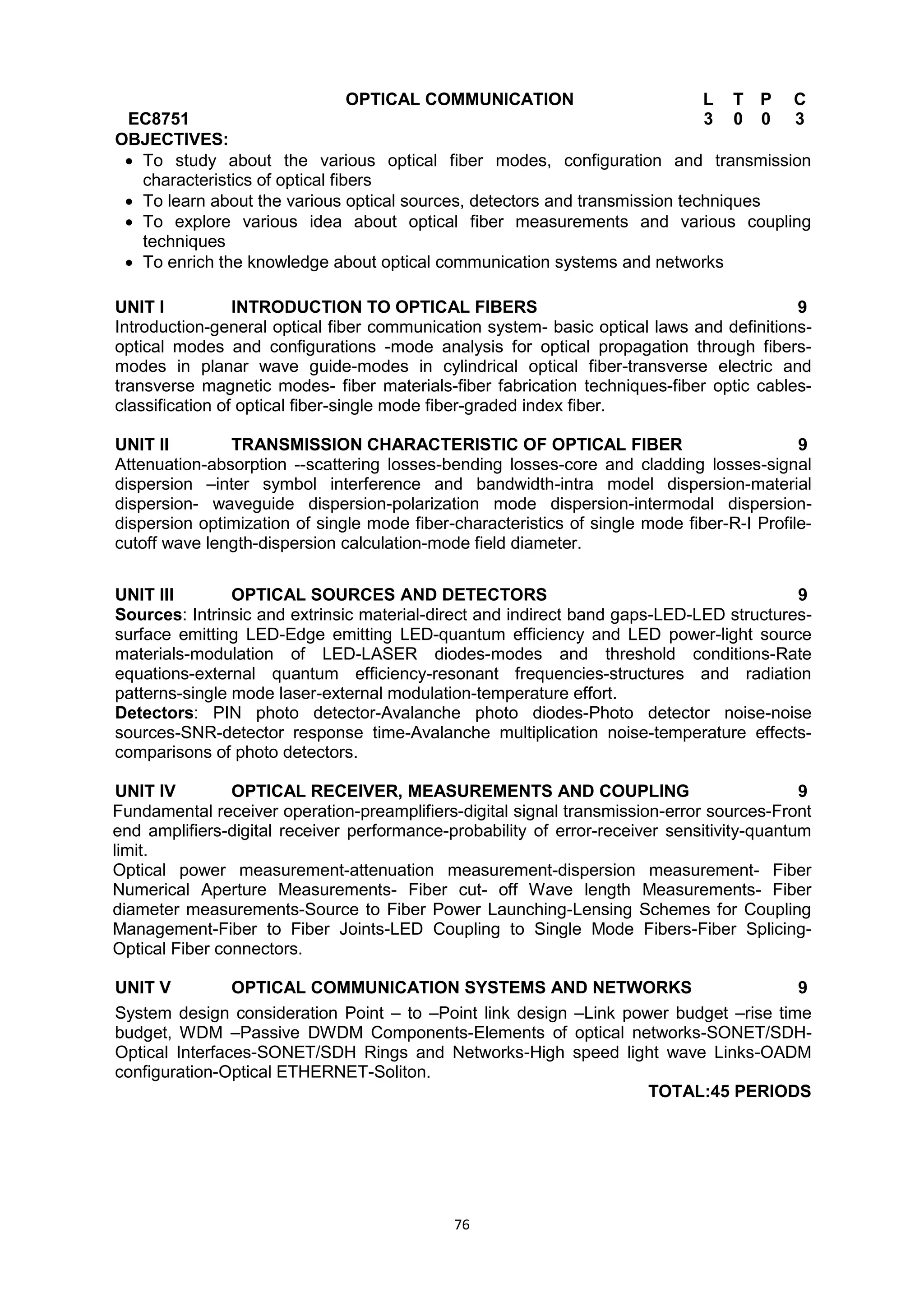 76
EC8751
OPTICAL COMMUNICATION L T P C
3 0 0 3
OBJECTIVES:
 To study about the various optical fiber modes, configuration and transmission
characteristics of optical fibers
 To learn about the various optical sources, detectors and transmission techniques
 To explore various idea about optical fiber measurements and various coupling
techniques
 To enrich the knowledge about optical communication systems and networks

UNIT I INTRODUCTION TO OPTICAL FIBERS 9
Introduction-general optical fiber communication system- basic optical laws and definitions-
optical modes and configurations -mode analysis for optical propagation through fibers-
modes in planar wave guide-modes in cylindrical optical fiber-transverse electric and
transverse magnetic modes- fiber materials-fiber fabrication techniques-fiber optic cables-
classification of optical fiber-single mode fiber-graded index fiber.
UNIT II TRANSMISSION CHARACTERISTIC OF OPTICAL FIBER 9
Attenuation-absorption --scattering losses-bending losses-core and cladding losses-signal
dispersion –inter symbol interference and bandwidth-intra model dispersion-material
dispersion- waveguide dispersion-polarization mode dispersion-intermodal dispersion-
dispersion optimization of single mode fiber-characteristics of single mode fiber-R-I Profile-
cutoff wave length-dispersion calculation-mode field diameter.
UNIT III OPTICAL SOURCES AND DETECTORS 9
Sources: Intrinsic and extrinsic material-direct and indirect band gaps-LED-LED structures-
surface emitting LED-Edge emitting LED-quantum efficiency and LED power-light source
materials-modulation of LED-LASER diodes-modes and threshold conditions-Rate
equations-external quantum efficiency-resonant frequencies-structures and radiation
patterns-single mode laser-external modulation-temperature effort.
Detectors: PIN photo detector-Avalanche photo diodes-Photo detector noise-noise
sources-SNR-detector response time-Avalanche multiplication noise-temperature effects-
comparisons of photo detectors.
UNIT IV OPTICAL RECEIVER, MEASUREMENTS AND COUPLING 9
Fundamental receiver operation-preamplifiers-digital signal transmission-error sources-Front
end amplifiers-digital receiver performance-probability of error-receiver sensitivity-quantum
limit.
Optical power measurement-attenuation measurement-dispersion measurement- Fiber
Numerical Aperture Measurements- Fiber cut- off Wave length Measurements- Fiber
diameter measurements-Source to Fiber Power Launching-Lensing Schemes for Coupling
Management-Fiber to Fiber Joints-LED Coupling to Single Mode Fibers-Fiber Splicing-
Optical Fiber connectors.
UNIT V OPTICAL COMMUNICATION SYSTEMS AND NETWORKS 9
System design consideration Point – to –Point link design –Link power budget –rise time
budget, WDM –Passive DWDM Components-Elements of optical networks-SONET/SDH-
Optical Interfaces-SONET/SDH Rings and Networks-High speed light wave Links-OADM
configuration-Optical ETHERNET-Soliton.
TOTAL:45 PERIODS
 
