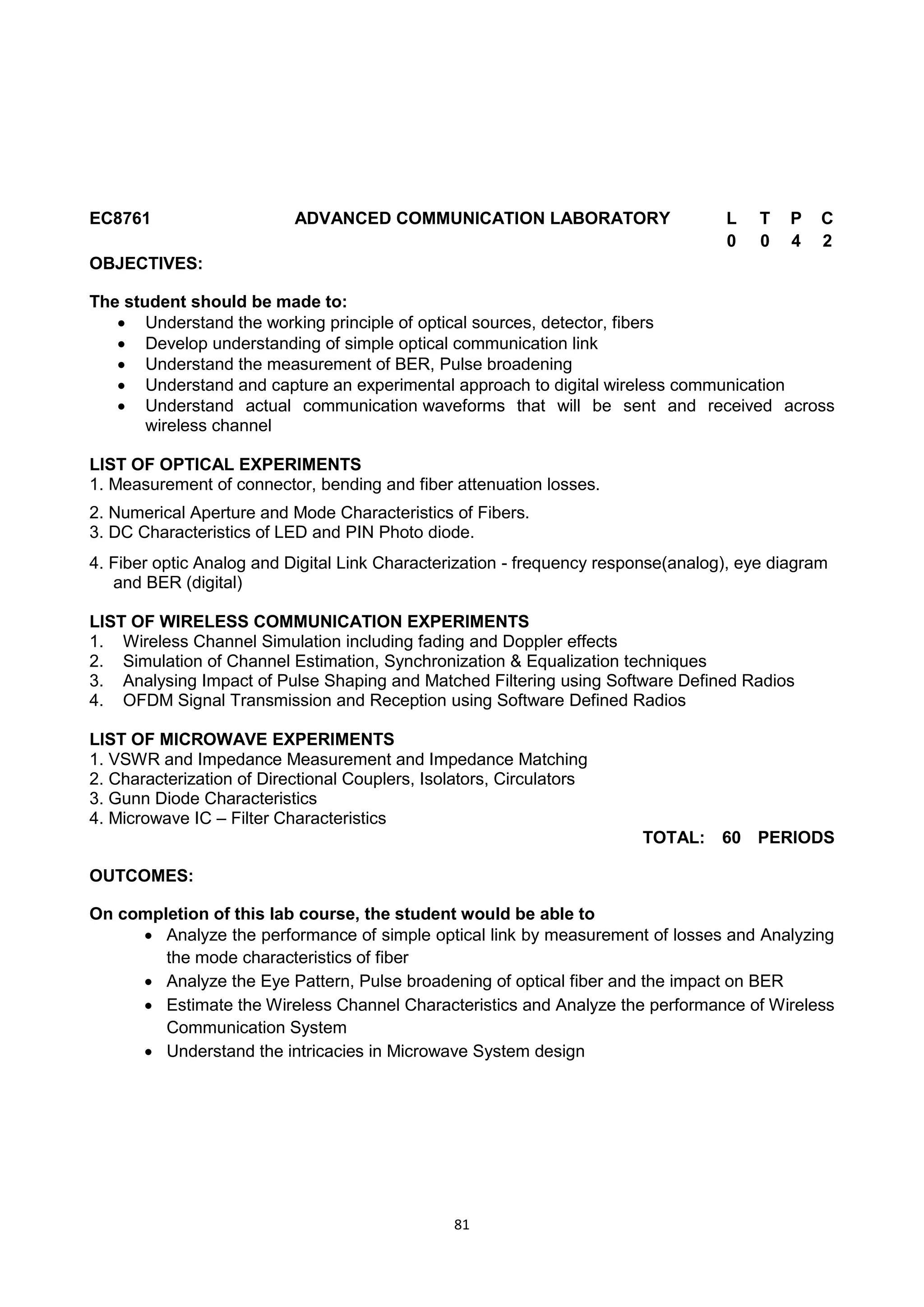 81
EC8761 ADVANCED COMMUNICATION LABORATORY L T P C
0 0 4 2
OBJECTIVES:
The student should be made to:
 Understand the working principle of optical sources, detector, fibers
 Develop understanding of simple optical communication link
 Understand the measurement of BER, Pulse broadening
 Understand and capture an experimental approach to digital wireless communication
 Understand actual communication waveforms that will be sent and received across
wireless channel
LIST OF OPTICAL EXPERIMENTS
1. Measurement of connector, bending and fiber attenuation losses.
2. Numerical Aperture and Mode Characteristics of Fibers.
3. DC Characteristics of LED and PIN Photo diode.
4. Fiber optic Analog and Digital Link Characterization - frequency response(analog), eye diagram
and BER (digital)
LIST OF WIRELESS COMMUNICATION EXPERIMENTS
1. Wireless Channel Simulation including fading and Doppler effects
2. Simulation of Channel Estimation, Synchronization & Equalization techniques
3. Analysing Impact of Pulse Shaping and Matched Filtering using Software Defined Radios
4. OFDM Signal Transmission and Reception using Software Defined Radios
LIST OF MICROWAVE EXPERIMENTS
1. VSWR and Impedance Measurement and Impedance Matching
2. Characterization of Directional Couplers, Isolators, Circulators
3. Gunn Diode Characteristics
4. Microwave IC – Filter Characteristics
TOTAL: 60 PERIODS
OUTCOMES:
On completion of this lab course, the student would be able to
 Analyze the performance of simple optical link by measurement of losses and Analyzing
the mode characteristics of fiber
 Analyze the Eye Pattern, Pulse broadening of optical fiber and the impact on BER
 Estimate the Wireless Channel Characteristics and Analyze the performance of Wireless
Communication System
 Understand the intricacies in Microwave System design
 
