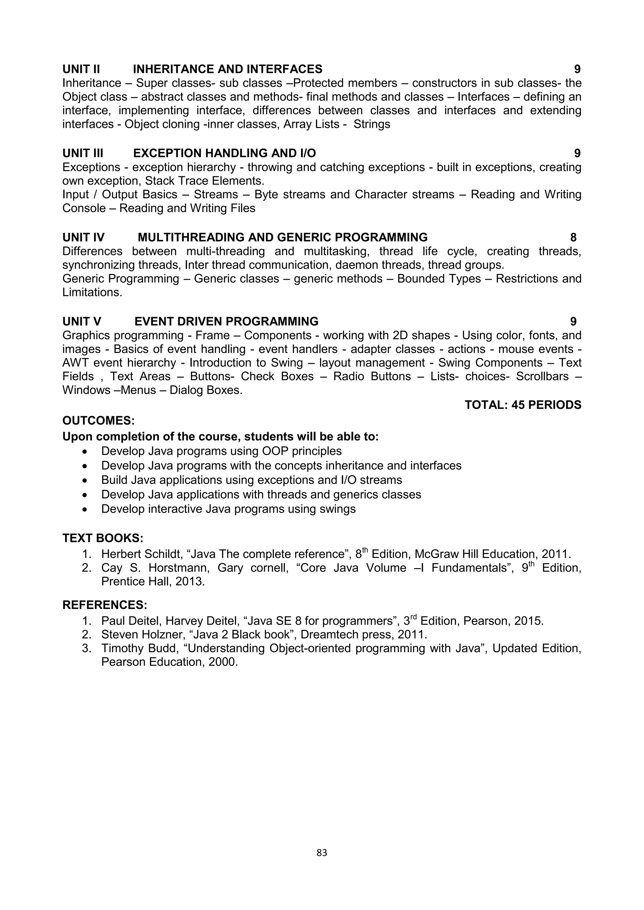 83
UNIT II INHERITANCE AND INTERFACES 9
Inheritance – Super classes- sub classes –Protected members – constructors in sub classes- the
Object class – abstract classes and methods- final methods and classes – Interfaces – defining an
interface, implementing interface, differences between classes and interfaces and extending
interfaces - Object cloning -inner classes, Array Lists - Strings
UNIT III EXCEPTION HANDLING AND I/O 9
Exceptions - exception hierarchy - throwing and catching exceptions - built in exceptions, creating
own exception, Stack Trace Elements.
Input / Output Basics – Streams – Byte streams and Character streams – Reading and Writing
Console – Reading and Writing Files
UNIT IV MULTITHREADING AND GENERIC PROGRAMMING 8
Differences between multi-threading and multitasking, thread life cycle, creating threads,
synchronizing threads, Inter thread communication, daemon threads, thread groups.
Generic Programming – Generic classes – generic methods – Bounded Types – Restrictions and
Limitations.
UNIT V EVENT DRIVEN PROGRAMMING 9
Graphics programming - Frame – Components - working with 2D shapes - Using color, fonts, and
images - Basics of event handling - event handlers - adapter classes - actions - mouse events -
AWT event hierarchy - Introduction to Swing – layout management - Swing Components – Text
Fields , Text Areas – Buttons- Check Boxes – Radio Buttons – Lists- choices- Scrollbars –
Windows –Menus – Dialog Boxes.
TOTAL: 45 PERIODS
OUTCOMES:
Upon completion of the course, students will be able to:
 Develop Java programs using OOP principles
 Develop Java programs with the concepts inheritance and interfaces
 Build Java applications using exceptions and I/O streams
 Develop Java applications with threads and generics classes
 Develop interactive Java programs using swings
TEXT BOOKS:
1. Herbert Schildt, ―Java The complete reference‖, 8th
Edition, McGraw Hill Education, 2011.
2. Cay S. Horstmann, Gary cornell, ―Core Java Volume –I Fundamentals‖, 9th
Edition,
Prentice Hall, 2013.
REFERENCES:
1. Paul Deitel, Harvey Deitel, ―Java SE 8 for programmers‖, 3rd
Edition, Pearson, 2015.
2. Steven Holzner, ―Java 2 Black book‖, Dreamtech press, 2011.
3. Timothy Budd, ―Understanding Object-oriented programming with Java‖, Updated Edition,
Pearson Education, 2000.
 