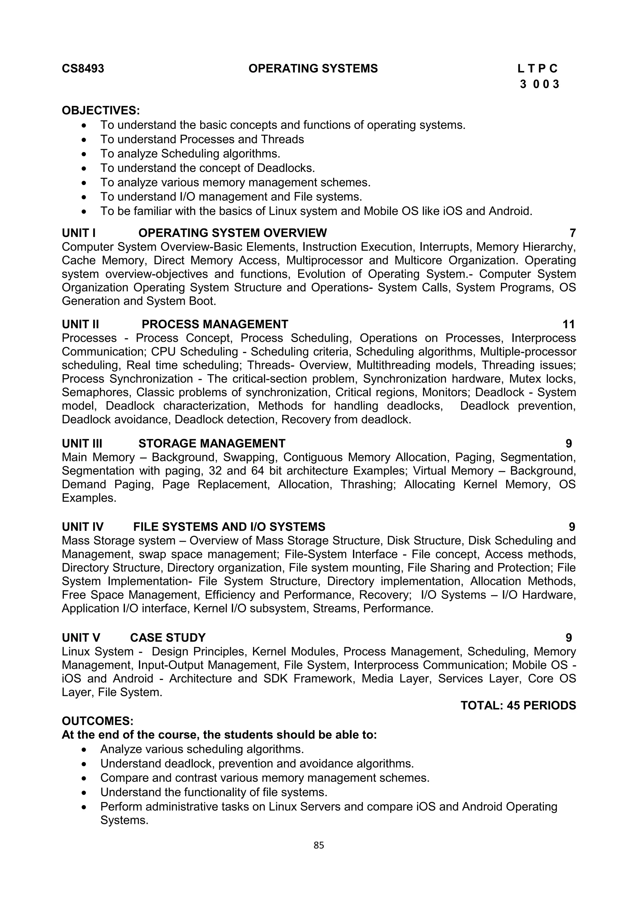 85
CS8493 OPERATING SYSTEMS L T P C
3 0 0 3
OBJECTIVES:
 To understand the basic concepts and functions of operating systems.
 To understand Processes and Threads
 To analyze Scheduling algorithms.
 To understand the concept of Deadlocks.
 To analyze various memory management schemes.
 To understand I/O management and File systems.
 To be familiar with the basics of Linux system and Mobile OS like iOS and Android.
UNIT I OPERATING SYSTEM OVERVIEW 7
Computer System Overview-Basic Elements, Instruction Execution, Interrupts, Memory Hierarchy,
Cache Memory, Direct Memory Access, Multiprocessor and Multicore Organization. Operating
system overview-objectives and functions, Evolution of Operating System.- Computer System
Organization Operating System Structure and Operations- System Calls, System Programs, OS
Generation and System Boot.
UNIT II PROCESS MANAGEMENT 11
Processes - Process Concept, Process Scheduling, Operations on Processes, Interprocess
Communication; CPU Scheduling - Scheduling criteria, Scheduling algorithms, Multiple-processor
scheduling, Real time scheduling; Threads- Overview, Multithreading models, Threading issues;
Process Synchronization - The critical-section problem, Synchronization hardware, Mutex locks,
Semaphores, Classic problems of synchronization, Critical regions, Monitors; Deadlock - System
model, Deadlock characterization, Methods for handling deadlocks, Deadlock prevention,
Deadlock avoidance, Deadlock detection, Recovery from deadlock.
UNIT III STORAGE MANAGEMENT 9
Main Memory – Background, Swapping, Contiguous Memory Allocation, Paging, Segmentation,
Segmentation with paging, 32 and 64 bit architecture Examples; Virtual Memory – Background,
Demand Paging, Page Replacement, Allocation, Thrashing; Allocating Kernel Memory, OS
Examples.
UNIT IV FILE SYSTEMS AND I/O SYSTEMS 9
Mass Storage system – Overview of Mass Storage Structure, Disk Structure, Disk Scheduling and
Management, swap space management; File-System Interface - File concept, Access methods,
Directory Structure, Directory organization, File system mounting, File Sharing and Protection; File
System Implementation- File System Structure, Directory implementation, Allocation Methods,
Free Space Management, Efficiency and Performance, Recovery; I/O Systems – I/O Hardware,
Application I/O interface, Kernel I/O subsystem, Streams, Performance.
UNIT V CASE STUDY 9
Linux System - Design Principles, Kernel Modules, Process Management, Scheduling, Memory
Management, Input-Output Management, File System, Interprocess Communication; Mobile OS -
iOS and Android - Architecture and SDK Framework, Media Layer, Services Layer, Core OS
Layer, File System.
TOTAL: 45 PERIODS
OUTCOMES:
At the end of the course, the students should be able to:
 Analyze various scheduling algorithms.
 Understand deadlock, prevention and avoidance algorithms.
 Compare and contrast various memory management schemes.
 Understand the functionality of file systems.
 Perform administrative tasks on Linux Servers and compare iOS and Android Operating
Systems.
 