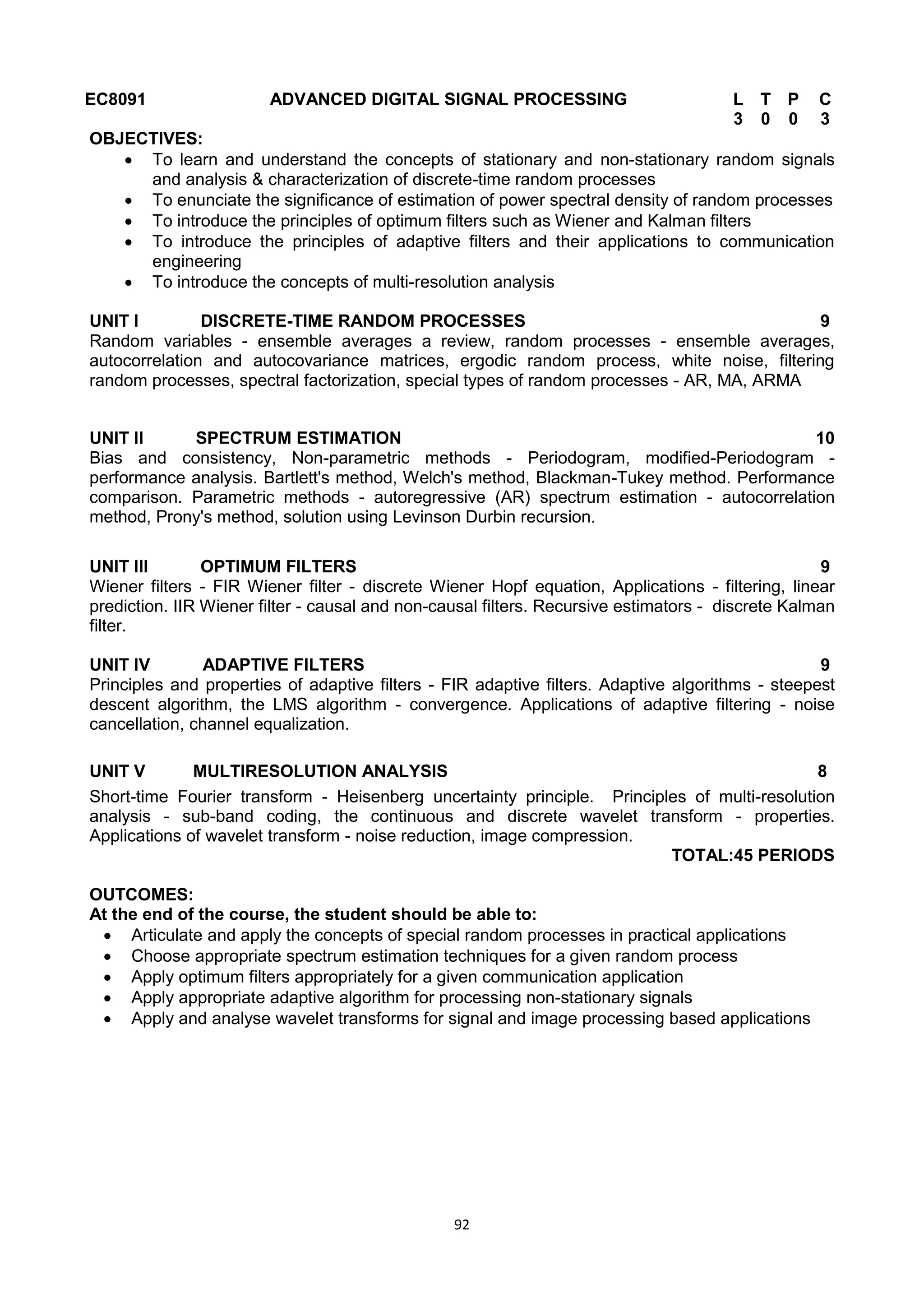 92
EC8091 ADVANCED DIGITAL SIGNAL PROCESSING L T P C
3 0 0 3
OBJECTIVES:
 To learn and understand the concepts of stationary and non-stationary random signals
and analysis & characterization of discrete-time random processes
 To enunciate the significance of estimation of power spectral density of random processes
 To introduce the principles of optimum filters such as Wiener and Kalman filters
 To introduce the principles of adaptive filters and their applications to communication
engineering
 To introduce the concepts of multi-resolution analysis
UNIT I DISCRETE-TIME RANDOM PROCESSES 9
Random variables - ensemble averages a review, random processes - ensemble averages,
autocorrelation and autocovariance matrices, ergodic random process, white noise, filtering
random processes, spectral factorization, special types of random processes - AR, MA, ARMA
UNIT II SPECTRUM ESTIMATION 10
Bias and consistency, Non-parametric methods - Periodogram, modified-Periodogram -
performance analysis. Bartlett's method, Welch's method, Blackman-Tukey method. Performance
comparison. Parametric methods - autoregressive (AR) spectrum estimation - autocorrelation
method, Prony's method, solution using Levinson Durbin recursion.
UNIT III OPTIMUM FILTERS 9
Wiener filters - FIR Wiener filter - discrete Wiener Hopf equation, Applications - filtering, linear
prediction. IIR Wiener filter - causal and non-causal filters. Recursive estimators - discrete Kalman
filter.
UNIT IV ADAPTIVE FILTERS 9
Principles and properties of adaptive filters - FIR adaptive filters. Adaptive algorithms - steepest
descent algorithm, the LMS algorithm - convergence. Applications of adaptive filtering - noise
cancellation, channel equalization.
UNIT V MULTIRESOLUTION ANALYSIS 8
Short-time Fourier transform - Heisenberg uncertainty principle. Principles of multi-resolution
analysis - sub-band coding, the continuous and discrete wavelet transform - properties.
Applications of wavelet transform - noise reduction, image compression.
TOTAL:45 PERIODS
OUTCOMES:
At the end of the course, the student should be able to:
 Articulate and apply the concepts of special random processes in practical applications
 Choose appropriate spectrum estimation techniques for a given random process
 Apply optimum filters appropriately for a given communication application
 Apply appropriate adaptive algorithm for processing non-stationary signals
 Apply and analyse wavelet transforms for signal and image processing based applications
 