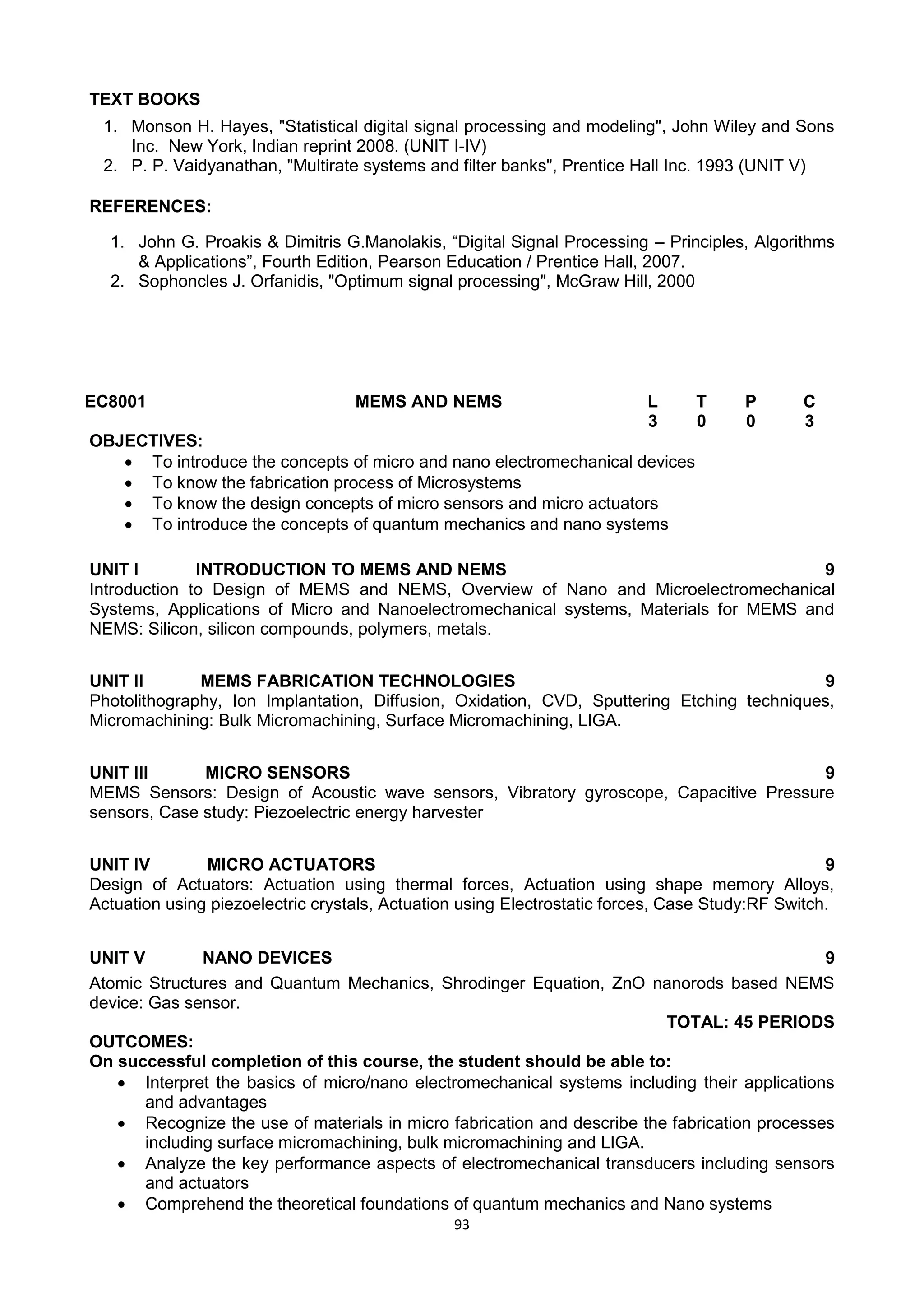 93
TEXT BOOKS
1. Monson H. Hayes, "Statistical digital signal processing and modeling", John Wiley and Sons
Inc. New York, Indian reprint 2008. (UNIT I-IV)
2. P. P. Vaidyanathan, "Multirate systems and filter banks", Prentice Hall Inc. 1993 (UNIT V)
REFERENCES:
1. John G. Proakis & Dimitris G.Manolakis, ―Digital Signal Processing – Principles, Algorithms
& Applications‖, Fourth Edition, Pearson Education / Prentice Hall, 2007.
2. Sophoncles J. Orfanidis, "Optimum signal processing", McGraw Hill, 2000
EC8001 MEMS AND NEMS L T P C
3 0 0 3
OBJECTIVES:
 To introduce the concepts of micro and nano electromechanical devices
 To know the fabrication process of Microsystems
 To know the design concepts of micro sensors and micro actuators
 To introduce the concepts of quantum mechanics and nano systems
UNIT I INTRODUCTION TO MEMS AND NEMS 9
Introduction to Design of MEMS and NEMS, Overview of Nano and Microelectromechanical
Systems, Applications of Micro and Nanoelectromechanical systems, Materials for MEMS and
NEMS: Silicon, silicon compounds, polymers, metals.
UNIT II MEMS FABRICATION TECHNOLOGIES 9
Photolithography, Ion Implantation, Diffusion, Oxidation, CVD, Sputtering Etching techniques,
Micromachining: Bulk Micromachining, Surface Micromachining, LIGA.
UNIT III MICRO SENSORS 9
MEMS Sensors: Design of Acoustic wave sensors, Vibratory gyroscope, Capacitive Pressure
sensors, Case study: Piezoelectric energy harvester
UNIT IV MICRO ACTUATORS 9
Design of Actuators: Actuation using thermal forces, Actuation using shape memory Alloys,
Actuation using piezoelectric crystals, Actuation using Electrostatic forces, Case Study:RF Switch.
UNIT V NANO DEVICES 9
Atomic Structures and Quantum Mechanics, Shrodinger Equation, ZnO nanorods based NEMS
device: Gas sensor.
TOTAL: 45 PERIODS
OUTCOMES:
On successful completion of this course, the student should be able to:
 Interpret the basics of micro/nano electromechanical systems including their applications
and advantages
 Recognize the use of materials in micro fabrication and describe the fabrication processes
including surface micromachining, bulk micromachining and LIGA.
 Analyze the key performance aspects of electromechanical transducers including sensors
and actuators
 Comprehend the theoretical foundations of quantum mechanics and Nano systems
 