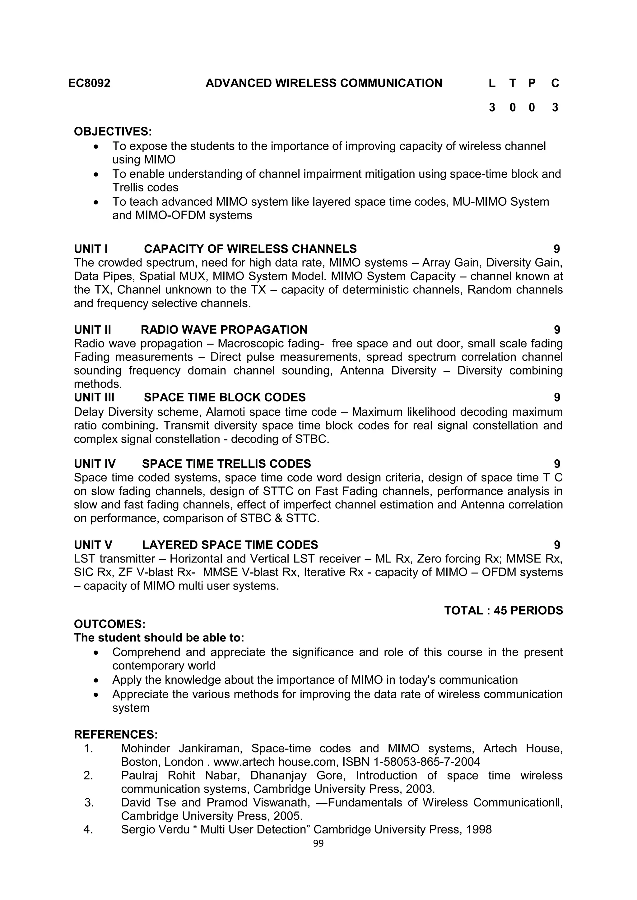 99
EC8092 ADVANCED WIRELESS COMMUNICATION L T P C
3 0 0 3
OBJECTIVES:
 To expose the students to the importance of improving capacity of wireless channel
using MIMO
 To enable understanding of channel impairment mitigation using space-time block and
Trellis codes
 To teach advanced MIMO system like layered space time codes, MU-MIMO System
and MIMO-OFDM systems
UNIT I CAPACITY OF WIRELESS CHANNELS 9
The crowded spectrum, need for high data rate, MIMO systems – Array Gain, Diversity Gain,
Data Pipes, Spatial MUX, MIMO System Model. MIMO System Capacity – channel known at
the TX, Channel unknown to the TX – capacity of deterministic channels, Random channels
and frequency selective channels.
UNIT II RADIO WAVE PROPAGATION 9
Radio wave propagation – Macroscopic fading- free space and out door, small scale fading
Fading measurements – Direct pulse measurements, spread spectrum correlation channel
sounding frequency domain channel sounding, Antenna Diversity – Diversity combining
methods.
UNIT III SPACE TIME BLOCK CODES 9
Delay Diversity scheme, Alamoti space time code – Maximum likelihood decoding maximum
ratio combining. Transmit diversity space time block codes for real signal constellation and
complex signal constellation - decoding of STBC.
UNIT IV SPACE TIME TRELLIS CODES 9
Space time coded systems, space time code word design criteria, design of space time T C
on slow fading channels, design of STTC on Fast Fading channels, performance analysis in
slow and fast fading channels, effect of imperfect channel estimation and Antenna correlation
on performance, comparison of STBC & STTC.
UNIT V LAYERED SPACE TIME CODES 9
LST transmitter – Horizontal and Vertical LST receiver – ML Rx, Zero forcing Rx; MMSE Rx,
SIC Rx, ZF V-blast Rx- MMSE V-blast Rx, Iterative Rx - capacity of MIMO – OFDM systems
– capacity of MIMO multi user systems.
TOTAL : 45 PERIODS
OUTCOMES:
The student should be able to:
 Comprehend and appreciate the significance and role of this course in the present
contemporary world
 Apply the knowledge about the importance of MIMO in today's communication
 Appreciate the various methods for improving the data rate of wireless communication
system
REFERENCES:
1. Mohinder Jankiraman, Space-time codes and MIMO systems, Artech House,
Boston, London . www.artech house.com, ISBN 1-58053-865-7-2004
2. Paulraj Rohit Nabar, Dhananjay Gore, Introduction of space time wireless
communication systems, Cambridge University Press, 2003.
3. David Tse and Pramod Viswanath, ―Fundamentals of Wireless Communication‖,
Cambridge University Press, 2005.
4. Sergio Verdu ― Multi User Detection‖ Cambridge University Press, 1998
 