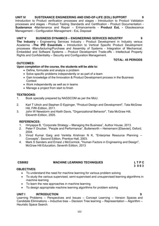 102
UNIT IV SUSTENANCE ENGINEERING AND END-OF-LIFE (EOL) SUPPORT 9
Introduction to Product verification processes and stages - Introduction to Product Validation
processes and stages - Product Testing Standards and Certification - Product Documentation -
Sustenance -Maintenance and Repair – Enhancements - Product EoL - Obsolescence
Management – Configuration Management - EoL Disposal
UNIT V BUSINESS DYNAMICS – ENGINEERING SERVICES INDUSTRY 9
The Industry - Engineering Services Industry - Product Development in Industry versus
Academia –The IPD Essentials - Introduction to Vertical Specific Product Development
processes -Manufacturing/Purchase and Assembly of Systems - Integration of Mechanical,
Embedded and Software Systems – Product Development Trade-offs - Intellectual Property
Rights and Confidentiality – Security and Configuration Management.
TOTAL: 45 PERIODS
OUTCOMES:
Upon completion of the course, the students will be able to:
 Define, formulate and analyze a problem
 Solve specific problems independently or as part of a team
 Gain knowledge of the Innovation & Product Development process in the Business
Context
 Work independently as well as in teams
 Manage a project from start to finish
TEXTBOOKS:
1. Book specially prepared by NASSCOM as per the MoU.
2. Karl T Ulrich and Stephen D Eppinger, "Product Design and Development", Tata McGraw
Hill, Fifth Edition, 2011.
3. John W Newstorm and Keith Davis, "Organizational Behavior", Tata McGraw Hill,
Eleventh Edition, 2005.
REFERENCES:
1. Hiriyappa B, ―Corporate Strategy – Managing the Business‖, Author House, 2013.
2. Peter F Drucker, ―People and Performance‖, Butterworth – Heinemann [Elsevier], Oxford,
2004.
3. Vinod Kumar Garg and Venkita Krishnan N K, ―Enterprise Resource Planning –
Concepts‖, Second Edition, Prentice Hall, 2003.
4. Mark S Sanders and Ernest J McCormick, "Human Factors in Engineering and Design",
McGraw Hill Education, Seventh Edition, 2013
CS8082 MACHINE LEARNING TECHNIQUES L T P C
3 0 0 3
OBJECTIVES:
 To understand the need for machine learning for various problem solving
 To study the various supervised, semi-supervised and unsupervised learning algorithms in
machine learning
 To learn the new approaches in machine learning
 To design appropriate machine learning algorithms for problem solving
UNIT I INTRODUCTION 9
Learning Problems – Perspectives and Issues – Concept Learning – Version Spaces and
Candidate Eliminations – Inductive bias – Decision Tree learning – Representation – Algorithm –
Heuristic Space Search.
 