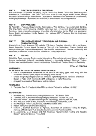 104
UNIT II ELECTRICAL ISSUES IN PACKAGING 9
Electrical Issues of Systems Packaging, Signal Distribution, Power Distribution, Electromagnetic
Interference, Transmission Lines, Clock Distribution, Noise Sources, Digital and RF Issues. Design
Process Electrical Design: Interconnect Capacitance, Resistance and Inductance fundamentals;
Packaging roadmaps - Hybrid circuits - Resistive, Capacitive and Inductive parasitics
UNIT III CHIP PACKAGES 9
IC Assembly - Purpose, Requirements, Technologies, Wire bonding, Tape Automated Bonding,
Flip Chip, Wafer Level Packaging, reliability, wafer level burn – in and test. Single chip packaging:
functions, types, materials processes, properties, characteristics, trends. Multi chip packaging:
types, design, comparison, trends. System – in - package (SIP); Passives: discrete, integrated,
and embedded
UNIT IV PCB, SURFACE MOUNT TECHNOLOGY AND THERMAL
CONSIDERATIONS
9
Printed Circuit Board: Anatomy, CAD tools for PCB design, Standard fabrication, Micro via Boards.
Board Assembly: Surface Mount Technology, Through Hole Technology, Process Control and
Design challenges. Thermal Management, Heat transfer fundamentals, Thermal conductivity and
resistance, Conduction, convection and radiation – Cooling requirements
UNIT V TESTING 9
Reliability, Basic concepts, Environmental interactions. Thermal mismatch and fatigue – failures –
thermo mechanically induced –electrically induced – chemically induced. Electrical Testing:
System level electrical testing, Interconnection tests, Active Circuit Testing, Design for Testability
TOTAL:45 PERIODS
OUTCOMES:
At the end of the course, the student should be able to:
 Give a comprehensive introduction to the various packaging types used along with the
associated thermal, speed, signal and integrity power issues
 Enable design of packages which can withstand higher temperature, vibrations and shock
 Design of PCBs which minimize the EMI and operate at higher frequency
 Analyze the concepts of Testing and testing methods
TEXT BOOK:
1. Tummala, Rao R., Fundamentals of Microsystems Packaging, McGraw Hill, 2001
REFERENCES:
1. Blackwell (Ed), The electronic packaging handbook, CRC Press, 2000.
2. Tummala, Rao R, Microelectronics packaging handbook, McGraw Hill, 2008.
3. Bosshart, Printed Circuit Boards Design and Technology, TataMcGraw Hill, 1988.
4. R.G. Kaduskar and V.B.Baru, Electronic Product design, Wiley India, 2011
5. R.S.Khandpur, Printed Circuit Board, Tata McGraw Hill, 2005
6. Recent literature in Electronic Packaging
7. Michael L. Bushnell &Vishwani D. Agrawal,‖ Essentials of Electronic Testing for Digital,
memory & Mixed signal VLSI Circuits‖, Kluwer Academic Publishers.2000.
8. M. Abramovici, M. A. Breuer, and A.D. Friedman, ―Digital System Testing and Testable
Design‖, Computer Science Press,1990
 