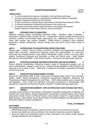 106
GE8071 DISASTER MANAGEMENT LT P C
3 0 0 3
OBJECTIVES:
 To provide students an exposure to disasters, their significance and types.
 To ensure that students begin to understand the relationship between vulnerability,
disasters, disaster prevention and risk reduction
 To gain a preliminary understanding of approaches of Disaster Risk Reduction (DRR)
 To enhance awareness of institutional processes in the country and
 To develop rudimentary ability to respond to their surroundings with potential
disaster response in areas where they live, with due sensitivity
UNIT I INTRODUCTION TO DISASTERS 9
Definition: Disaster, Hazard, Vulnerability, Resilience, Risks – Disasters: Types of disasters –
Earthquake, Landslide, Flood, Drought, Fire etc - Classification, Causes, Impacts including social,
economic, political, environmental, health, psychosocial, etc.- Differential impacts- in terms of
caste, class, gender, age, location, disability - Global trends in disasters: urban disasters,
pandemics, complex emergencies, Climate change- Dos and Don‘ts during various types of
Disasters.
UNIT II APPROACHES TO DISASTER RISK REDUCTION (DRR) 9
Disaster cycle - Phases, Culture of safety, prevention, mitigation and preparedness community
based DRR, Structural- nonstructural measures, Roles and responsibilities of- community,
Panchayati Raj Institutions/Urban Local Bodies (PRIs/ULBs), States, Centre, and other stake-
holders- Institutional Processes and Framework at State and Central Level- State Disaster
Management Authority(SDMA) – Early Warning System – Advisories from Appropriate Agencies.
UNIT III INTER-RELATIONSHIP BETWEEN DISASTERS AND DEVELOPMENT 9
Factors affecting Vulnerabilities, differential impacts, impact of Development projects such as
dams, embankments, changes in Land-use etc.- Climate Change Adaptation- IPCC Scenario and
Scenarios in the context of India - Relevance of indigenous knowledge, appropriate technology
and local resources.
UNIT IV DISASTER RISK MANAGEMENT IN INDIA 9
Hazard and Vulnerability profile of India, Components of Disaster Relief: Water, Food, Sanitation,
Shelter, Health, Waste Management, Institutional arrangements (Mitigation, Response and
Preparedness, Disaster Management Act and Policy - Other related policies, plans, programmes
and legislation – Role of GIS and Information Technology Components in Preparedness, Risk
Assessment, Response and Recovery Phases of Disaster – Disaster Damage Assessment.
UNIT V DISASTER MANAGEMENT: APPLICATIONS AND CASE STUDIES AND FIELD
WORKS 9
Landslide Hazard Zonation: Case Studies, Earthquake Vulnerability Assessment of Buildings and
Infrastructure: Case Studies, Drought Assessment: Case Studies, Coastal Flooding: Storm Surge
Assessment, Floods: Fluvial and Pluvial Flooding: Case Studies; Forest Fire: Case Studies, Man
Made disasters: Case Studies, Space Based Inputs for Disaster Mitigation and Management and
field works related to disaster management.
TOTAL: 45 PERIODS
OUTCOMES:
The students will be able to
 Differentiate the types of disasters, causes and their impact on environment and society
 Assess vulnerability and various methods of risk reduction measures as well as mitigation.
 Draw the hazard and vulnerability profile of India, Scenarios in the Indian context, Disaster
damage assessment and management.
 