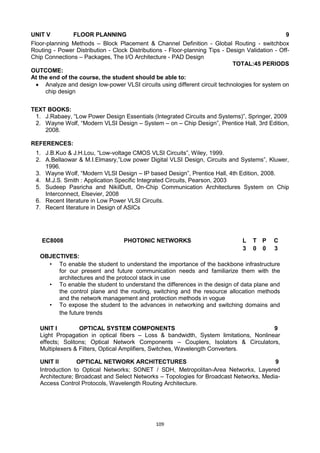 109
UNIT V FLOOR PLANNING 9
Floor-planning Methods – Block Placement & Channel Definition - Global Routing - switchbox
Routing - Power Distribution - Clock Distributions - Floor-planning Tips - Design Validation - Off-
Chip Connections – Packages, The I/O Architecture - PAD Design
TOTAL:45 PERIODS
OUTCOME:
At the end of the course, the student should be able to:
 Analyze and design low-power VLSI circuits using different circuit technologies for system on
chip design
TEXT BOOKS:
1. J.Rabaey, ―Low Power Design Essentials (Integrated Circuits and Systems)‖, Springer, 2009
2. Wayne Wolf, ―Modern VLSI Design – System – on – Chip Design‖, Prentice Hall, 3rd Edition,
2008.
REFERENCES:
1. J.B.Kuo & J.H.Lou, ―Low-voltage CMOS VLSI Circuits‖, Wiley, 1999.
2. A.Bellaowar & M.I.Elmasry,‖Low power Digital VLSI Design, Circuits and Systems‖, Kluwer,
1996.
3. Wayne Wolf, ―Modern VLSI Design – IP based Design‖, Prentice Hall, 4th Edition, 2008.
4. M.J.S. Smith : Application Specific Integrated Circuits, Pearson, 2003
5. Sudeep Pasricha and NikilDutt, On-Chip Communication Architectures System on Chip
Interconnect, Elsevier, 2008
6. Recent literature in Low Power VLSI Circuits.
7. Recent literature in Design of ASICs
EC8008 PHOTONIC NETWORKS L T P C
3 0 0 3
OBJECTIVES:
• To enable the student to understand the importance of the backbone infrastructure
for our present and future communication needs and familiarize them with the
architectures and the protocol stack in use
• To enable the student to understand the differences in the design of data plane and
the control plane and the routing, switching and the resource allocation methods
and the network management and protection methods in vogue
• To expose the student to the advances in networking and switching domains and
the future trends
UNIT I OPTICAL SYSTEM COMPONENTS 9
Light Propagation in optical fibers – Loss & bandwidth, System limitations, Nonlinear
effects; Solitons; Optical Network Components – Couplers, Isolators & Circulators,
Multiplexers & Filters, Optical Amplifiers, Switches, Wavelength Converters.
UNIT II OPTICAL NETWORK ARCHITECTURES 9
Introduction to Optical Networks; SONET / SDH, Metropolitan-Area Networks, Layered
Architecture; Broadcast and Select Networks – Topologies for Broadcast Networks, Media-
Access Control Protocols, Wavelength Routing Architecture.
 