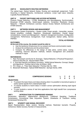 110
UNIT III WAVELENGTH ROUTING NETWORKS 9
The optical layer, Optical Network Nodes, Routing and wavelength assignment, Traffic
Grooming in Optical Networks, Architectural variations- Linear Light wave networks,
Logically Routed Networks.
UNIT IV PACKET SWITCHING AND ACCESS NETWORKS 9
Photonic Packet Switching – OTDM, Multiplexing and Demultiplexing, Synchronization,
Broadcast OTDM networks, Switch-based networks, Contention Resolution Access
Networks – Network Architecture overview, Optical Access Network Architectures and
OTDM networks.
UNIT V NETWORK DESIGN AND MANAGEMENT 9
Transmission System Engineering – System model, Power penalty - transmitter, receiver,
Optical amplifiers, crosstalk, dispersion, Wavelength stabilization, Overall design
considerations, Control and Management – Network management functions, Configuration
management, Performance management, Fault management, Optical safety, Service
interface.
TOTAL:45 PERIODS
OUTCOMES:
At the end of the course, the student would be able to:
 Use the backbone infrastructure for our present and future communication needs
 Analyze the architectures and the protocol stack
 Compare the differences in the design of data plane, control plane, routing,
switching, resource allocation methods, network management and protection
methods in vogue
REFERENCES:
1. Rajiv Ramaswami and Kumar N. Sivarajan, ―Optical Networks: A Practical Perspective‖,
Harcourt Asia Pte Ltd., Second Edition 2004.
2. C. Siva Ram Moorthy and Mohan Gurusamy, ―WDM Optical Networks: Concept, Design
and Algorithms‖, Prentice Hall of India, Ist Edition, 2002.
3. P.E. Green, Jr., ―Fiber Optic Networks‖, Prentice Hall, NJ, 1993.
4. Biswanath Mukherjee, ―Optical WDM Networks‖, Springer Series, 2006.
EC8009 COMPRESSIVE SENSING L T P C
3 0 0 3
OBJECTIVES:
 To present the basic theory and ideas showing when it is possible to reconstruct sparse or
nearly sparse signals from undersampled data
 To expose students to recent ideas in modern convex optimization allowing rapid signal
recovery
 To give students a sense of real time applications that might benefit from compressive
sensing ideas
UNIT I INTRODUCTION TO COMPRESSED SENSING 9
Introduction; Motivation; Mathematical Background; Traditional Sampling; Traditional
Compression; Conventional Data Acquisition System; Drawbacks of Transform coding;
Compressed Sensing (CS).
UNIT II SPARSITY AND SIGNAL RECOVERY 9
Signal Representation; Basis vectors; Sensing matrices; Restricted Isometric Property;
Coherence; Stable recovery; Number of measurements.
 
