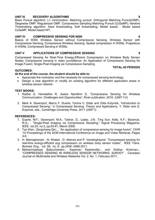 111
UNIT III RECOVERY ALGORITHMS 9
Basis Pursuit algorithm: L1 minimization; Matching pursuit: Orthogonal Matching Pursuit(OMP),
Stagewise OMP, Regularized OMP, Compressive Sampling Matching Pursuit (CoSaMP); Iterative
Thresholding algorithm: Hard thresholding, Soft thresholding; Model based : Model based
CoSaMP, Model based HIT.
UNIT IV COMPRESSIVE SENSING FOR WSN 9
Basics of WSN; Wireless Sensor without Compressive Sensing; Wireless Sensor with
Compressive Sensing; Compressive Wireless Sensing: Spatial compression in WSNs, Projections
in WSNs, Compressed Sensing in WSNs.
UNIT V APPLICATIONS OF COMPRESSIVE SENSING 9
Compressed Sensing for Real-Time Energy-Efficient Compression on Wireless Body Sensor
Nodes; Compressive sensing in video surveillance; An Application of Compressive Sensing for
Image Fusion; Single-Pixel Imaging via Compressive Sampling.
TOTAL:45 PERIODS
OUTCOMES:
At the end of the course, the student should be able to:
 Appreciate the motivation and the necessity for compressed sensing technology.
 Design a new algorithm or modify an existing algorithm for different application areas in
wireless sensor network.
TEXT BOOKS:
1. Radha S, Hemalatha R, Aasha Nandhini S, ―Compressive Sensing for Wireless
Communication: Challenges and Opportunities‖, River publication, 2016. (UNIT I-V)
2. Mark A. Davenport, Marco F. Duarte, Yonina C. Eldar and Gitta Kutyniok, ―Introduction to
Compressed Sensing,‖ in Compressed Sensing: Theory and Applications, Y. Eldar and G.
Kutyniok, eds., Cambridge University Press, 2011 (UNIT I)
REFERENCES:
1. Duarte, M.F.; Davenport, M.A.; Takhar, D.; Laska, J.N.; Ting Sun; Kelly, K.F.; Baraniuk,
R.G.; , "Single-Pixel Imaging via Compressive Sampling," Signal Processing Magazine,
IEEE, vol.25, no.2, pp.83-91, March 2008.
2. Tao Wan.; Zengchang Qin.; , ―An application of compressive sensing for image fusion‖, CIVR
'10 Proceedings of the ACM International Conference on Image and Video Retrieval, Pages
3-9.
3. H. Mamaghanian , N. Khaled , D. Atienza and P. Vandergheynst "Compressed sensing for
real-time energy-efficient ecg compression on wireless body sensor nodes", IEEE Trans.
Biomed. Eng., vol. 58, no. 9, pp.2456 -2466 2011.
4. Mohammadreza Balouchestani.; Kaamran Raahemifar.; and Sridhar Krishnan.;,
―COMPRESSED SENSING IN WIRELESS SENSOR NETWORKS: SURVEY‖ , Canadian
Journal on Multimedia and Wireless Networks Vol. 2, No. 1, February 2011.
 