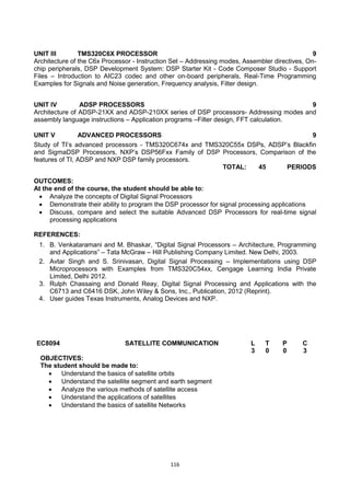 116
UNIT III TMS320C6X PROCESSOR 9
Architecture of the C6x Processor - Instruction Set – Addressing modes, Assembler directives, On-
chip peripherals, DSP Development System: DSP Starter Kit - Code Composer Studio - Support
Files – Introduction to AIC23 codec and other on-board peripherals, Real-Time Programming
Examples for Signals and Noise generation, Frequency analysis, Filter design.
UNIT IV ADSP PROCESSORS 9
Architecture of ADSP-21XX and ADSP-210XX series of DSP processors- Addressing modes and
assembly language instructions – Application programs –Filter design, FFT calculation.
UNIT V ADVANCED PROCESSORS 9
Study of TI‘s advanced processors - TMS320C674x and TMS320C55x DSPs, ADSP‘s Blackfin
and SigmaDSP Processors, NXP‘s DSP56Fxx Family of DSP Processors, Comparison of the
features of TI, ADSP and NXP DSP family processors.
TOTAL: 45 PERIODS
OUTCOMES:
At the end of the course, the student should be able to:
 Analyze the concepts of Digital Signal Processors
 Demonstrate their ability to program the DSP processor for signal processing applications
 Discuss, compare and select the suitable Advanced DSP Processors for real-time signal
processing applications
REFERENCES:
1. B. Venkataramani and M. Bhaskar, ―Digital Signal Processors – Architecture, Programming
and Applications‖ – Tata McGraw – Hill Publishing Company Limited. New Delhi, 2003.
2. Avtar Singh and S. Srinivasan, Digital Signal Processing – Implementations using DSP
Microprocessors with Examples from TMS320C54xx, Cengage Learning India Private
Limited, Delhi 2012.
3. Rulph Chassaing and Donald Reay, Digital Signal Processing and Applications with the
C6713 and C6416 DSK, John Wiley & Sons, Inc., Publication, 2012 (Reprint).
4. User guides Texas Instruments, Analog Devices and NXP.
EC8094 SATELLITE COMMUNICATION L T P C
3 0 0 3
OBJECTIVES:
The student should be made to:
 Understand the basics of satellite orbits
 Understand the satellite segment and earth segment
 Analyze the various methods of satellite access
 Understand the applications of satellites
 Understand the basics of satellite Networks
 