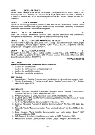 117
UNIT I SATELLITE ORBITS 9
Kepler‟s Laws, Newton‟s law, orbital parameters, orbital perturbations, station keeping, geo
stationary and non Geo-stationary orbits – Look Angle Determination- Limits of visibility –
eclipse-Sub satellite point –Sun transit outage-Launching Procedures - launch vehicles and
propulsion.
UNIT II SPACE SEGMENT 9
Spacecraft Technology- Structure, Primary power, Attitude and Orbit control, Thermal control
and Propulsion, communication Payload and supporting subsystems, Telemetry, Tracking and
command-Transponders-The Antenna Subsystem.
UNIT III SATELLITE LINK DESIGN 9
Basic link analysis, Interference analysis, Rain induced attenuation and interference,
Ionospheric characteristics, Link Design with and without frequency reuse.
UNIT IV SATELLITE ACCESS AND CODING METHODS 9
Modulation and Multiplexing: Voice, Data, Video, Analog – digital transmission system, Digital
video Broadcast, multiple access: FDMA, TDMA, CDMA, DAMA Assignment Methods,
compression – encryption, Coding Schemes.
UNIT V SATELLITE APPLICATIONS 9
INTELSAT Series, INSAT, VSAT, Mobile satellite services: GSM, GPS, INMARSAT, LEO,
MEO, Satellite Navigational System. GPS Position Location Principles, Differential GPS,
Direct Broadcast satellites (DBS/DTH).
TOTAL:45 PERIODS
OUTCOMES:
At the end of the course, the student would be able to:
 Analyze the satellite orbits
 Analyze the earth segment and space segment
 Analyze the satellite Link design
 Design various satellite applications
TEXT BOOKS:
1. Dennis Roddy, ―Satellite Communication‖, 4th Edition, Mc Graw Hill International, 2006.
2. Timothy,Pratt,Charles,W.Bostain,JeremyE.Allnutt,"SatelliteCommunication‖,2nd
Edition,
Wiley Publications,2002
REFERENCES:
1. Wilbur L.Pritchard, Hendri G. Suyderhoud, Robert A. Nelson, ―Satellite Communication
Systems Engineering‖, Prentice Hall/Pearson, 2007.
2. N.Agarwal, ―Design of Geosynchronous Space Craft‖, Prentice Hall, 1986.
3. Bruce R. Elbert, ―The Satellite Communication Applications‖, Hand Book, Artech House
Bostan London, 1997.
4. Tri T. Ha, ―Digital Satellite Communication‖, II nd edition, 1990.
5. Emanuel Fthenakis, ―Manual of Satellite Communications‖, Mc Graw Hill Book Co.,
1984.
6. Robert G. Winch, ―Telecommunication Trans Mission Systems‖, Mc Graw-Hill Book Co.,
1983.
7. Brian Ackroyd, ―World Satellite Communication and earth station Design‖, BSP
professional Books, 1990.
8. G.B.Bleazard, ―Introducing Satellite communications―, NCC Publication, 1985.
9. M.Richharia, ―Satellite Communication Systems-Design Principles‖, Macmillan 2003.
 