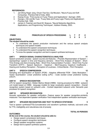 119
REFERENCES:
1. Jyh-Shing Roger Jang, Chuen-Tsai Sun, Eiji Mizutani, ―Neuro-Fuzzy and Soft
Computing‖, Prentice-Hall of India, 2002.
2. Kwang H.Lee, ―First course on Fuzzy Theory and Applications‖, Springer, 2005.
3. George J. Klir and Bo Yuan, ―Fuzzy Sets and Fuzzy Logic-Theory and Applications‖,
Prentice Hall, 1996.
4. James A. Freeman and David M. Skapura, ―Neural Networks Algorithms,
Applications, and Programming Techniques‖, Addison Wesley, 2003.
IT8006 PRINCIPLES OF SPEECH PROCESSING L T P C
3 0 0 3
OBJECTIVES:
The student should be made:
 To understand the speech production mechanism and the various speech analysis
techniques and speech models
 To understand the speech compression techniques
 To understand the speech recognition techniques
 To know the speaker recognition and text to speech synthesis techniques
UNIT I SPEECH SIGNAL CHARACTERISTICS & ANALYSIS 11
Speech production process - speech sounds and features- - Phonetic Representation of Speech --
representing= speech in time and frequency domains - Short-Time Analysis of Speech - Short-
Time Energy and Zero-Crossing Rate - Short-Time Autocorrelation Function - Short-Time Fourier
Transform (STFT) - Speech Spectrum - Cepstrum - Mel-Frequency Cepstrum Coefficients -
Hearing and Auditory Perception - Perception of Loudness - Critical Bands - Pitch Perception
UNIT II SPEECH COMPRESSION 12
Sampling and Quantization of Speech (PCM) - Adaptive differential PCM - Delta Modulation -
Vector Quantization- Linear predictive coding (LPC) - Code excited Linear predictive Coding
(CELP)
UNIT III SPEECH RECOGNITION 12
LPC for speech recognition- Hidden Markov Model (HMM)- training procedure for HMM- subword
unit model based on HMM- language models for large vocabulary speech recognition - Overall
recognition system based on subword units - Context dependent subword units- Semantic post
processor for speech recognition
UNIT IV SPEAKER RECOGNITION 5
Acoustic parameters for speaker verification- Feature space for speaker recognition-similarity
measures- Text dependent speaker verification-Text independent speaker verification techniques
UNIT V SPEAKER RECOGNITION AND TEXT TO SPEECH SYNTHESIS 5
Text to speech synthesis(TTS)-Concatenative and waveform synthesis methods, sub-word units
for TTS, intelligibility and naturalness-role of prosody
TOTAL:45 PERIODS
OUTCOMES:
At the end of the course, the student should be able to:
 Design speech compression techniques
 Configure speech recognition techniques
 Design speaker recognition systems
 Design text to speech synthesis systems
 