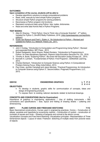23
OUTCOMES:
Upon completion of the course, students will be able to
 Develop algorithmic solutions to simple computational problems
 Read, write, execute by hand simple Python programs.
 Structure simple Python programs for solving problems.
 Decompose a Python program into functions.
 Represent compound data using Python lists, tuples, dictionaries.
 Read and write data from/to files in Python Programs.
TEXT BOOKS:
1. Allen B. Downey, ``Think Python: How to Think Like a Computer Scientist‘‘, 2nd
edition,
Updated for Python 3, Shroff/O‘Reilly Publishers, 2016 (http://greenteapress.com/wp/think-
python/)
2. Guido van Rossum and Fred L. Drake Jr, ―An Introduction to Python – Revised and
updated for Python 3.2, Network Theory Ltd., 2011.
REFERENCES:
1. John V Guttag, ―Introduction to Computation and Programming Using Python‘‘, Revised
and expanded Edition, MIT Press , 2013
2. Robert Sedgewick, Kevin Wayne, Robert Dondero, ―Introduction to Programming in
Python: An Inter-disciplinary Approach, Pearson India Education Services Pvt. Ltd., 2016.
3. Timothy A. Budd, ―Exploring Python‖, Mc-Graw Hill Education (India) Private Ltd.,, 2015.
4. Kenneth A. Lambert, ―Fundamentals of Python: First Programs‖, CENGAGE Learning,
2012.
5. Charles Dierbach, ―Introduction to Computer Science using Python: A Computational
Problem-Solving Focus, Wiley India Edition, 2013.
6. Paul Gries, Jennifer Campbell and Jason Montojo, ―Practical Programming: An Introduction
to Computer Science using Python 3‖, Second edition, Pragmatic Programmers, LLC,
2013.
GE8152 ENGINEERING GRAPHICS L T P C
2 0 4 4
OBJECTIVES:
 To develop in students, graphic skills for communication of concepts, ideas and
design of Engineering products.
 T o expose them to existing national standards related to technical drawings.
CONCEPTS AND CONVENTIONS (Not for Examination) 1
Importance of graphics in engineering applications – Use of drafting instruments – BIS
conventions and specifications – Size, layout and folding of drawing sheets – Lettering and
dimensioning.
UNIT I PLANE CURVES AND FREEHAND SKETCHING 7+12
Basic Geometrical constructions, Curves used in engineering practices: Conics – Construction of
ellipse, parabola and hyperbola by eccentricity method – Construction of cycloid – construction of
involutes of square and circle – Drawing of tangents and normal to the above curves.
Visualization concepts and Free Hand sketching: Visualization principles –Representation of Three
Dimensional objects – Layout of views- Freehand sketching of multiple views from pictorial views
of objects
 