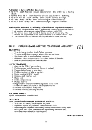 25
Publication of Bureau of Indian Standards:
1. IS 10711 – 2001: Technical products Documentation – Size and lay out of drawing
sheets.
2. IS 9609 (Parts 0 & 1) – 2001: Technical products Documentation – Lettering.
3. IS 10714 (Part 20) – 2001 & SP 46 – 2003: Lines for technical drawings.
4. IS 11669 – 1986 & SP 46 – 2003: Dimensioning of Technical Drawings.
5. IS 15021 (Parts 1 to 4) – 2001: Technical drawings – Projection Methods.
Special points applicable to University Examinations on Engineering Graphics:
1. There will be five questions, each of either or type covering all units of the syllabus.
2. All questions will carry equal marks of 20 each making a total of 100.
3. The answer paper shall consist of drawing sheets of A3 size only. The
4. students will be permitted to use appropriate scale to fit solution within A3 size.
5. The examination will be conducted in appropriate sessions on the same day
GE8161 PROBLEM SOLVING ANDPYTHON PROGRAMMING LABORATORY L T P C
0 0 4 2
OBJECTIVES
 To write, test, and debug simple Python programs.
 To implement Python programs with conditionals and loops.
 Use functions for structuring Python programs.
 Represent compound data using Python lists, tuples, dictionaries.
 Read and write data from/to files in Python.
LIST OF PROGRAMS
1. Compute the GCD of two numbers.
2. Find the square root of a number (Newton‘s method)
3. Exponentiation (power of a number)
4. Find the maximum of a list of numbers
5. Linear search and Binary search
6. Selection sort, Insertion sort
7. Merge sort
8. First n prime numbers
9. Multiply matrices
10. Programs that take command line arguments (word count)
11. Find the most frequent words in a text read from a file
12. Simulate elliptical orbits in Pygame
13. Simulate bouncing ball using Pygame
PLATFORM NEEDED
Python 3 interpreter for Windows/Linux
OUTCOMES
Upon completion of the course, students will be able to:
 Write, test, and debug simple Python programs.
 Implement Python programs with conditionals and loops.
 Develop Python programs step-wise by defining functions and calling them.
 Use Python lists, tuples, dictionaries for representing compound data.
 Read and write data from/to files in Python.
TOTAL: 60 PERIODS
 
