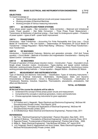 31
BE8254 BASIC ELECTRICAL AND INSTRUMENTATION ENGINEERING L T P C
3 0 0 3
OBJECTIVES:
To impart knowledge on
 Operation of Three phase electrical circuits and power measurement
 Working principles of Electrical Machines
 Working principle of Various measuring instruments
UNIT I AC CIRCUITS AND POWER SYSTEMS 9
Three phase power supply – Star connection – Delta connection – Balanced and Unbalanced
Loads- Power equation – Star Delta Conversion – Three Phase Power Measurement -
Transmission & Distribution of electrical energy – Over head Vs Underground system – Protection
of power system – types of tariff – power factor improvement
UNIT II TRANSFORMER 9
Introduction - Ideal Transformer – Accounting For Finite Permeability And Core Loss – Circuit
Model Of Transformer – Per Unit System – Determination Of Parameters Of Circuit Model Of
Transformer – Voltage Regulation – Name Plate Rating – Efficiency – Three Phase Transformers -
Auto Transformers
UNIT III DC MACHINES 9
Introduction – Constructional Features– Motoring and generation principle - Emf And Torque
equation – Circuit Model – Methods of Excitation and magnetisation characteristics – Starting and
Speed Control – Universal Motor
UNIT IV AC MACHINES 9
Principle of operation of three-phase induction motors – Construction –Types – Equivalent circuit,
Single phase Induction motors -Construction– Types–starting and speed control methods.
Alternator- working principle–Equation of induced EMF – Voltage regulation, Synchronous motors-
working principle-starting methods -– Torque equation – Stepper Motors – Brushless DC Motors
UNIT V MEASUREMENT AND INSTRUMENTATION 9
Type of Electrical and electronic instruments – Classification- Types of indicating Instruments –
Principles of Electrical Instruments –Multimeters, Oscilloscopes- Static and Dynamic
Characteristics of Measurement – Errors in Measurement – Transducers - Classification of
Transducers: Resistive, Inductive, Capacitive, Thermoelectric, piezoelectric, photoelectric, Hall
effect and Mechanical
TOTAL: 45 PERIODS
OUTCOMES:
At the end of the course the students will be able to
 Understand the concept of three phase power circuits and measurement.
 Comprehend the concepts in electrical generators, motors and transformers
 Choose appropriate measuring instruments for given application
TEXT BOOKS:
1. D P Kothari and I.J Nagarath, ―Basic Electrical and Electronics Engineering‖, McGraw Hill
Education(India) Private Limited, Third Reprint ,2016
2. Giorgio Rizzoni, ―Principles and Applications of Electrical Engineering‖, McGraw Hill
Education(India) Private Limited, 2010
3. S.K.Bhattacharya ―Basic Electrical and Electronics Engineering‖, Pearson India, 2011
REFERENCES:
1. Del Toro ,‖Electrical Engineering Fundamentals‖, Pearson Education, New Delhi, 2015.
2. Leonard S Bobrow, ― Foundations of Electrical Engineering‖, Oxford University Press, 2013
3. Rajendra Prasad ,‖Fundamentals of Electrical engineering‖, Prentice Hall of India, 2006.
4. Mittle N., ―Basic Electrical Engineering‖, Tata McGraw Hill Edition, 24th
reprint 2016
5. A.E.Fitzgerald, David E Higginbotham and Arvin Grabel, ―Basic Electrical Engineering‖,
McGraw Hill Education(India) Private Limited, 2009
 
