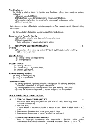 35
Plumbing Works:
(a) Study of pipeline joints, its location and functions: valves, taps, couplings, unions,
reducers,
elbows in household fittings.
(b) Study of pipe connections requirements for pumps and turbines.
(c) Preparation of plumbing line sketches for water supply and sewage works.
(d) Hands-on-exercise:
Basic pipe connections – Mixed pipe material connection – Pipe connections with different joining
components.
(e) Demonstration of plumbing requirements of high-rise buildings.
Carpentry using Power Tools only:
(a) Study of the joints in roofs, doors, windows and furniture.
(b) Hands-on-exercise:
Wood work, joints by sawing, planing and cutting.
II MECHANICAL ENGINEERING PRACTICE 18
Welding:
(a) Preparation of butt joints, lap joints and T- joints by Shielded metal arc welding.
(b) Gas welding practice
Basic Machining:
(a) Simple Turning and Taper turning
(b) Drilling Practice
Sheet Metal Work:
(a) Forming & Bending:
(b) Model making – Trays and funnels.
(c) Different type of joints.
Machine assembly practice:
(a) Study of centrifugal pump
(b) Study of air conditioner
Demonstration on:
(a) Smithy operations, upsetting, swaging, setting down and bending. Example –
Exercise – Production of hexagonal headed bolt.
(b) Foundry operations like mould preparation for gear and step cone pulley.
(c) Fitting – Exercises – Preparation of square fitting and V – fitting models.
GROUP B (ELECTRICAL & ELECTRONICS)
III ELECTRICAL ENGINEERING PRACTICE 13
1. Residential house wiring using switches, fuse, indicator, lamp and energy meter.
2. Fluorescent lamp wiring.
3. Stair case wiring
4. Measurement of electrical quantities – voltage, current, power & power factor in RLC
circuit.
5. Measurement of energy using single phase energy meter.
6. Measurement of resistance to earth of an electrical equipment.
IV ELECTRONICS ENGINEERING PRACTICE 16
1. Study of Electronic components and equipments – Resistor, colour coding
measurement of AC signal parameter (peak-peak, rms period, frequency) using CR.
 