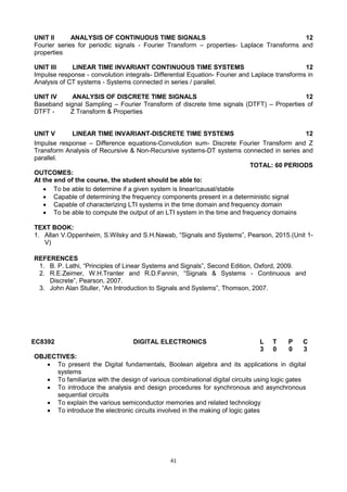 41
UNIT II ANALYSIS OF CONTINUOUS TIME SIGNALS 12
Fourier series for periodic signals - Fourier Transform – properties- Laplace Transforms and
properties
UNIT III LINEAR TIME INVARIANT CONTINUOUS TIME SYSTEMS 12
Impulse response - convolution integrals- Differential Equation- Fourier and Laplace transforms in
Analysis of CT systems - Systems connected in series / parallel.
UNIT IV ANALYSIS OF DISCRETE TIME SIGNALS 12
Baseband signal Sampling – Fourier Transform of discrete time signals (DTFT) – Properties of
DTFT - Z Transform & Properties
UNIT V LINEAR TIME INVARIANT-DISCRETE TIME SYSTEMS 12
Impulse response – Difference equations-Convolution sum- Discrete Fourier Transform and Z
Transform Analysis of Recursive & Non-Recursive systems-DT systems connected in series and
parallel.
TOTAL: 60 PERIODS
OUTCOMES:
At the end of the course, the student should be able to:
 To be able to determine if a given system is linear/causal/stable
 Capable of determining the frequency components present in a deterministic signal
 Capable of characterizing LTI systems in the time domain and frequency domain
 To be able to compute the output of an LTI system in the time and frequency domains
TEXT BOOK:
1. Allan V.Oppenheim, S.Wilsky and S.H.Nawab, ―Signals and Systems‖, Pearson, 2015.(Unit 1-
V)
REFERENCES
1. B. P. Lathi, ―Principles of Linear Systems and Signals‖, Second Edition, Oxford, 2009.
2. R.E.Zeimer, W.H.Tranter and R.D.Fannin, ―Signals & Systems - Continuous and
Discrete‖, Pearson, 2007.
3. John Alan Stuller, ―An Introduction to Signals and Systems‖, Thomson, 2007.
EC8392 DIGITAL ELECTRONICS L T P C
3 0 0 3
OBJECTIVES:
 To present the Digital fundamentals, Boolean algebra and its applications in digital
systems
 To familiarize with the design of various combinational digital circuits using logic gates
 To introduce the analysis and design procedures for synchronous and asynchronous
sequential circuits
 To explain the various semiconductor memories and related technology
 To introduce the electronic circuits involved in the making of logic gates
 