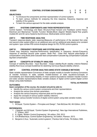 43
EC8391 CONTROL SYSTEMS ENGINEERING L T P C
3 0 0 3
OBJECTIVES:
 To introduce the components and their representation of control systems
 To learn various methods for analyzing the time response, frequency response and
stability of the systems.
 To learn the various approach for the state variable analysis.
UNIT I SYSTEMS COMPONENTS AND THEIR REPRESENTATION 9
Control System: Terminology and Basic Structure-Feed forward and Feedback control theory-
Electrical and Mechanical Transfer Function Models-Block diagram Models-Signal flow graphs
models-DC and AC servo Systems-Synchronous -Multivariable control system
UNIT II TIME RESPONSE ANALYSIS 9
Transient response-steady state response-Measures of performance of the standard first order
and second order system-effect on an additional zero and an additional pole-steady error constant
and system- type number-PID control-Analytical design for PD, PI,PID control systems
UNIT III FREQUENCY RESPONSE AND SYSTEM ANALYSIS 9
Closed loop frequency response-Performance specification in frequency domain-Frequency
response of standard second order system- Bode Plot - Polar Plot- Nyquist plots-Design of
compensators using Bode plots-Cascade lead compensation-Cascade lag compensation-Cascade
lag-lead compensation
UNIT IV CONCEPTS OF STABILITY ANALYSIS 9
Concept of stability-Bounded - Input Bounded - Output stability-Routh stability criterion-Relative
stability-Root locus concept-Guidelines for sketching root locus-Nyquist stability criterion.
UNIT V CONTROL SYSTEM ANALYSIS USING STATE VARIABLE METHODS 9
State variable representation-Conversion of state variable models to transfer functions-Conversion
of transfer functions to state variable models-Solution of state equations-Concepts of
Controllability and Observability-Stability of linear systems-Equivalence between transfer function
and state variable representations-State variable analysis of digital control system-Digital control
design using state feedback.
TOTAL:45 PERIODS
OUTCOMES:
Upon completion of the course, the student should be able to:
 Identify the various control system components and their representations.
 Analyze the various time domain parameters.
 Analysis the various frequency response plots and its system.
 Apply the concepts of various system stability criterions.
 Design various transfer functions of digital control system using state variable models.
TEXT BOOK:
1. M.Gopal, ―Control System – Principles and Design‖, Tata McGraw Hill, 4th Edition, 2012.
REFERENCES:
1. J.Nagrath and M.Gopal, ―Control System Engineering‖, New Age International Publishers,
5 th
Edition, 2007.
2. K. Ogata, ‗Modern Control Engineering‘, 5th edition, PHI, 2012.
3. S.K.Bhattacharya, Control System Engineering, 3rd Edition, Pearson, 2013.
4. Benjamin.C.Kuo, ―Automatic control systems‖, Prentice Hall of India, 7th Edition,1995.
 